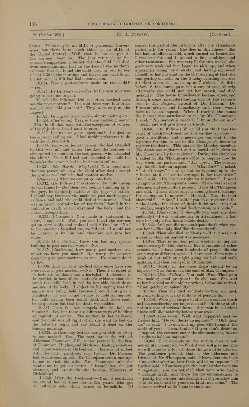 29 October 1909.] [C ontinued.  States. There may be an M.D. of particular Univer- sities, but there is no such thing as an M.D. of the United States? —Well, that is how he put it. The coroner went on. The jury returned, at the coroner’s suggestion, a verdict that the child had died from marasmus, and that in the face of the mother’s avidence that she found the child dead in bed by her side at 6.30 in the morning, and that it was black down the left side, as if it had had a convulsion. 10,324. Was a post-mortem made on the child? —Yes. 10,325. By Dr. Pearson P—Yes, by the man who was going to have me in gaol. 10,326. (Dr. Willeow.) Did the other medical men see the post-mortem? You said there were four other medical men, did you not ?—They were only at the inquest. 10,327. Giving evidence P—No, simply looking on. 10,328. (Char: man.) Yes; is there anything more P -—That-is all that case, wih the exception, of course, of the objections that I want to raise. 10,329. Let us hear your objections ?—I object to the coroner callmg me. I had nothing whatever to do with the child’s death. 10,330. You were the last person who had attended it, that was all, and under the Act the coroner is empowered to summon the last person who attended the child?—Then if I had not attended this child for 24 weeks the coroner had no business to call me. 10,331. (Sir Horatio Shephard.) You were also the first person who saw the child after death except the mother ?—I think he had another motive. (Chairman.) That we cannot go into here. 10,332. (Dr. Willcow.) You attended the child durmg its last illness P—But then, you see, in summing up to the jury, he distinctly stated to the jury—or rather, I should say, the man who made the post-mortem gave evidence and said the child died of marasmus. That was in direct contradiction of the facts I found in the child after death when I examined the body; and the coroner accepts that. 10,333. (Chairman.) You made a statement in court, I suppose P—Well, you see, I and the coroner get on very badly, and unless I said “Yes” or “No” to the questions he asked me, we fell out. I would not be dictated to by him, and therefore got into hot water. 10,334. (Dr. Willeow.) Have you had any special training in post-mortem work ?—No. 10,335. (Chairman.) How many post-mortem exa- minations have you made ?—Not many; the coroner does not give post-mortems to me. He cannot do it by law. 10,336. And in your medical experience have you ever made a post-mortem ?—No. Then I objected to his insinuations that I was a herbalist. I objected to the verdict, in face of the mother’s evidence that she found the child dead in bed by her side, black down one side of the body. I object to his saying that the inquest was being held because I could not give a certificate ; he was bound by law to hold an inquest, the child having been found dead, and there could be no question but that the death was sudden. 10,337. Then the Act compels him to hold an  an inquest, of course. The mother, in her evidence, said the child was all right when she went to bed on the Saturday night and she found it dead on the Sunday morning. 10,338. Is there any further case you wish to bring to our notice?—Yes. The next one is the wife of Alderman Thompson, J.P., senior partner in the firm of Thompson, Hughes, and Mathison, leading solicitors and commissioners in Birkenhead. She was ill in bed with rheumatic paralysis, very feeble. Dr. Pearson had been attending her. Mr. Thon#pson sent a message to me to visit his wife. Mrs. Thompson said she wanted me to get her better. I treated her, she got stronger, and “eventually she became Mayoress of Birkenhead. 10,339. After the treatment ?—Yes. I Coritinued to attend her at times for a few years. She got an influenza cold which turned to bronchitis. Of  course, this part of the history is after my attendance periodically for years. She dies in this illness. She had had an influenza cold, which turned to bronchitis. I was sent for, and I ordered a fire, poultices, and © other treatment. She was very ill for two weeks; she | grew very weak and then began to pick up; and when ~ apparently doimg very nicely, and having expressed ~ herself to her husband on the Saturday night that she was getting on well, on the Sunday morning she was all right when she woke up at 7 o'clock. A little before 8 the nurse gave her a cup of tea; shortly afterwards she could not get her breath, and died instantly. The house immediately became upset, and through some misunderstanding one of the servants sent to Dr. Pearson instead of Dr. Pleavin. Dr. Pearson arrived and immediately said there would have to be an inquest. When I reached the house the inquest was mentioned to me by Mr. Thompson. I said, “No inquest is needed; I know the cause of ** death, and will give you a certificate.” 10,340. (Dr. Willcox.) What did you think was the cause of death ?—Bronchitis and cardiac syncope. I gave a certificate, and a messenger was sent to the registrar for him to go to Mr. Thompson’s house to register the death. This was on the Monday morning. The death was registered and a. burial order given to Mr. Thompson by the registrar. During the afternoon I called at Mr. Thompson’s office to inquire how he was, when his partner said, “All upset. The coroner says he will hold an inquest.” “ What for?” I asked. “T don’t know,” he said, “‘ but he is goimg up to the “house at 6 o’clock to arrange it for to-morrow.” But I said, “He has no right to interfere.” I went straight to Mr. Thompson’s house. There were several aldermen and councillors present. Isaw Mr. Thompson and said, “I hear the coroner is coming here to arrange He said, “ Yes. Is it not shameful?” ‘ But,” I said, “you have registered the “ the death; the cause of death is known; it is not ‘** sudden, suspicious, found dead, poison, or suicide.” 10,341. (Chairman.) I thougift you said she died. suddenly ?—I was continuously in attendance. I se seen her only a few hours before death. 10,342, And you did not anticipate death when you saw her ?-—She only died like thousands will. -- 10,343. Then she died suddenly ?—But it was ‘nok a case in which an inquest was necessary. 10,344. That is another point, whether an inquest was necessary ?—But she died like thousands of other persons do. I have seen hundreds of people die the same way at different ages. I have seen them take a drink. of hot milk at night going to bed, and walk upstairs, and then are dead in 10 minutes. 10,345. Surely in that case there should be an inquest ?—Yes, but not in the case of Mrs. Thompson: © 10,346. (Dr. Willcox.) You said Mrs. Thompsor was making good progress P—So she was. She said to her husband on the night previous, before she retired, “T am getting on splendidly.” 10,347. Then she died suddenly ?—Yes, she died, as I am telling you, like millions of persons do. 10,348. Were you surprised at such a sudden death as that, considering her improvement f—Nothing at all ; not in a case of serious illness. A person in a serious. illness will die instantly before your eyes. 10,349. (Chatrman.) Well, what happened next P— LI asked him, “ Do you desire aninquest?” ‘Oh! dear, no,” he said, “I do not, and my poor wife thought the world of you.” Then, I said, “If you don’t desire an ** inquest, the coroner, under the circumstances, has no * right to hold an inquest.” 10,350. That depends on the statute, does it not, not on Mr. Thompson ?—Well, if you will give me time we will come to a lot of those things a little later on. The gentlemen present, that is, the alderman and friends of Mr. Thompson, said, ‘“‘ Now, Jemmie, buck ‘* up—after what we hear there will be no inquest.” I further said, “‘ You have got the burial order from the “ registrar; you are satisfied that your wife died a * natural death, and there are no circumstances to ** justify the coroner interfering, and if you allow him * to do so, it will be your own fault, not mine.” The coroner arrived while I was in the house.