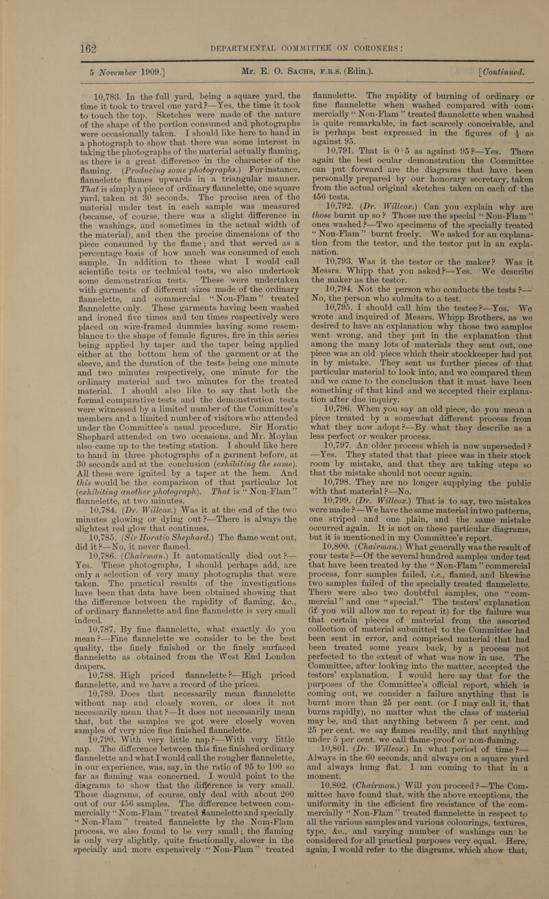 5 November 1909. ] [ Continued.  10,783. In the full yard, being asquare yard, the time it took to travel one yard ?—Yes, the time it took to touch the top. Sketches were made of the nature of the shape of the portion consumed and photographs were occasionally taken. I should like here to hand in a photograph to show that there was some interest in taking the photographs of the material actually flaming, as there is a great difference in the character of the flaming. (Producing some photographs.) For instance, flannelette flames upwards in a triangular manner. That is simply a piece of ordinary flannelette, one square yard, taken at 30 seconds. The precise area of the material under test in each sample was measured (because, of course, there was a slight difference in the washings, and sometimes in the actual width of the material), and then the precise dimensions of the piece consumed by the flame; and that served as a percentage basis of how much was consumed of each sample. In addition to these what I would call scientific tests or technical tests, we also undertook some demonstration tests. These were undertaken _with garments of different sizes made of the ordimary flannelette, and commercial ‘ Non-Flam” treated flannelette only. These garments having been washed and ironed five times and ten times respectively were placed on wire-framed dummies having some resem- blance to the shape of female figures, fire in this series being applied by taper and the taper being applied either at the bottom hem of the garment or at the sleeve, and the duration of the tests being one minute and two minutes respectively, one minute for the ordinary material and two minutes for the treated material. I should also like to say that both the formal comparative tests and the demonstration tests were witnessed by a limited number of the Committee’s members and a limited number of visitors who attended under the Committee’s usual procedure. Sir Horatio Shephard attended on two occasions, and Mr. Moylan also came up to the testing station. I should like here to hand in three photographs of a garment before, at 30 seconds and at the conclusion (exhibiting the same). All these were ignited by a taper at the hem. And this would be the comparison of that particular lot (exhibiting another photograph). That is * Non-Flam” flannelette, at two minutes. 10,784. (Dr. Willcow.) Was it at the end of the two minutes glowing or dying out ?—There is always the slightest red glow that continues. 10,785. (Sir Horatio Shephard.) The flame went out, did it P—No, it never flamed. 10,786. (Chairman.) It automatically died out ?— Yes. These photographs, I should perhaps add, are only a selection of very many photographs that were taken. The practical results of the investigations have been that data have been obtaimed showing that the difference between the rapidity of flaming, &amp;c., of ordinary flannelette and fine flannelette is very small indeed. 10,787. By fine flannelette, what exactly do you mean ?—Fine flannelette we consider to be the best quality, the finely finished or the finely surfaced flannelette as obtained from the West End London drapers. 10,788. High priced flannelette?’—High priced flannelette, and we have a record of the prices. 10,789. Does that necessarily mean flannelette without nap and closely woven, or does it not necessarily mean that &gt;—It does not necessarily mean that, but the samples we got were closely woven samples of very nice fine finished flannelette. 10,790. With very little nap?—With very little nap. The difference between this fine finished ordinary flannelette and what I would call the rougher flannelette, in our experience, was, say, in the ratio of 95 to 100 so far as flaming was concerned. I would point to the diagrams to show that the difference is very small. Those diagrams, of course, only deal with about 200 out of our 456 samples. The difference between com- mercially “ Nom-Flam ” treated flannelette and specially “ Non-Flam” treated flannelette by the Nom-Flam process, we also found to be very small; the flaming is only very slightly, quite fractionally, slower in the specially and more expensively ‘‘ Non-Flam”’ treated flannelette. The rapidity of burning of ordinary or fine flannelette when washed compared with com- mercially ‘“‘ Non-Flam ” treated flannelette when washed is quite remarkable, in fact scarcely conceivable, and is perhaps best expressed in the figures of 3 as against 95. 10,791. That is 0°5 as against 952?—Yes. There again the best ocular demonstration the Committee can put forward are the diagrams that have been personally prepared by our honorary secretary, taken from the actual original sketches taken on each of th 456 tests. 10,792. (Dr. Willcow.) Can you explain why are those burnt up so? Those are the special “‘ Non-Flam ” ones washed ?—Two specimens of the specially treated “ Non-Flam” burnt freely. We asked for an explana- tion from the testor, and the testor put in an expla- nation. 10,793. Was it the testor or the maker? Was it Messrs. Whipp that you. asked?—Yes. We describe the maker as the testor. 10,794. Not the person who conducts the tests ?— No, the person who submits to a test. 10,795. I should call him the testee?—Yes. We wrote and inquired of Messrs. Whipp Brothers, as we desired to have an explanation why those two samples went wrong, and they put in the explanation that among the many lots of materials they sent out, one piece was an old piece which their stockkeeper had put in by mistake. They sent us further pieces of that particular material to look into, and we compared them and we came to the conclusion that it must have been something of that kind and we accepted their explana- tion after due inquiry. 10,796. When you say an old piece, do you mean a piece treated by a somewhat different process from what they now adopt ?—By what they describe as a less perfect or weaker process. 10,797. An older process which is now superseded ? —Yes. They stated that that piece was in their stock room by mistake, and that they are taking steps so that the mistake should not occur again. 10,798. They are no longer supplying the public with that material ?—No. 10,799. (Dr. Willcox.) That is to say, two mistakes were made ?-—We have the same material in two patterns, one striped and one plain, and the same mistake occurred again. It is not on these particular diagrams, but it is mentioned in my Committee’s report. 10,800. (Chairman.) What generally was the result of your tests —Of the several hundred samples under test that have been treated by the “ Non-Flam ”’ commercial process, four samples failed, 7.e., flamed, and likewise two samples failed of the specially treated flannelette. There were also two doubtful samples, one “com- mercial” and one “special.” The testers’ explanation (if you will allow me to repeat it) for the failure was that certain pieces of material from the assorted collection of material submitted to the Committee had been sent in error, and comprised material that had been treated some years back, by a process not perfected to the extent of what was now in use. The Committee, after looking into the matter, accepted the testors’ explanation. I would here say that for the purposes of the Committee’s official report, which is coming out, we consider a failure anything that is burnt more than 25 per cent. (or I may call it, that burns rapidly), no matter what the class of material may be, and that anything between 5 per cent. and 25 per cent. we say flames readily, and that anything under 5 per cent. we call flame-proof or non-flaming. 10,801. (Dr. Willcox.) In what period of time P— Always in the 60 seconds, and always on a square yard and always hung flat. I am coming to that in a moment. 10,802. (Chairman.) Will you proceed ?—The Com- mittee have found that, with the above exceptions, the uniformity in the efficient fire resistance of the com- mercially “* Non-Flam” treated flannelette in respect to all the various samples and various colourings, textures, type, &amp;c., and varying number of washings can be considered for all practical purposes very equal. Here, again, I would refer to the diagrams, which show that,