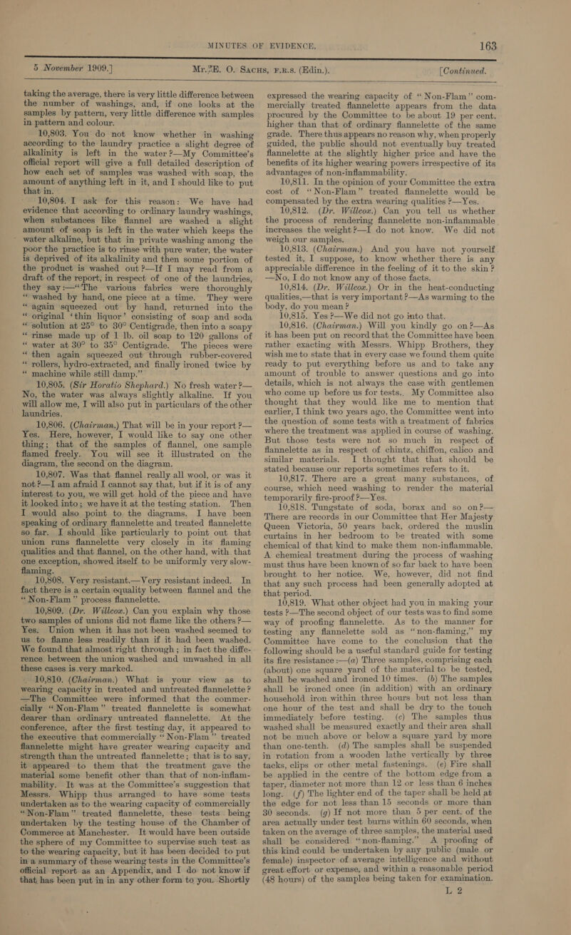 5 November 1909.) taking the average, there is very little difference between the number of washings, and, if one looks at the samples by pattern, very little difference with samples in pattern and colour. 10,803. You do not know whether in washing according to the laundry practice a slight degree of alkalinity is left in the water?—My Committee's official report will give a full detailed description of how each set of samples was washed with soap, the amount of anything left in it, and I should like to put that in. 10,804. I ask for this reason: We have had evidence that according to ordinary laundry washings, when substances like flannel are washed a slight amount of soap is left in the water which keeps the ' water alkaline, but that in private washing among the poor the practice is to rinse with pure water, the water is deprived of its alkalinity and then some portion of the product is washed out ?—If I may read from a draft of the report, in respect of one of the laundries, they say:—*The various fabrics were thoroughly “washed by hand, one piece at a time. They were “again squeezed out by hand, returned into the original ‘thin liquor’ consisting of soap and soda solution at 25° to 30° Centigrade, then into a soapy “rinse made up of 1 lb. oil soap to 120 gallons of “ water at 30° to 35° Centigrade. The pieces were “then again squeezed out through rubber-covered “rollers, hydro-extracted, and finally ironed twice by machine while still damp.” 10,805. (Sir Horatio Shephard.) No fresh water ?— No, the water was always slightly alkaline. If you will allow me, I will also put in particulars of the other laundries, ; _ 10,806. (Chairman.) That will be in your report — Yes. Here, however, I would like to say one other thing; that of the samples of flannel, one sample flamed freely. You will see it illustrated on the diagram, the second on the diagram. 10,807. Was that flannel really all wool, or was it not ?—I am afraid I cannot say that, but if it is of any interest to you, we will get hold of the piece and have it looked into; we have it at the testing station. Then I would also point to the diagrams. I have been speaking of ordinary flannelette and treated flannelette so far. I should like particularly to point out that union runs flannelette very closely in its flaming qualities and that flannel, on the other hand, with. that one exception, showed itself to be uniformly very slow- flaming. | _ 10,808. Very resistant.—Very resistant indeed. In fact there is a certain equality between flannel and the “ Non-Flam”’ process flannelette. 10,809, (Dr. Willcow.) Can you explain why those two samples of unions did not flame like the others ?— Yes. Union when it has not been washed seemed to us to flame less readily than if it had been washed. We found that almost right through ; in fact the diffe- rence between the union washed and unwashed in all these cases is very marked. 10,810. (Chairman.) What is your view as_ to wearing capacity in treated and untreated flannelette ? —The Committee were informed that the commer- cially “ Non-Flam” treated flannelette is somewhat dearer than ordinary untreated flannelette. At the conference, after the first testing day, it appeared to the executive that commercially ‘‘ Non-Flam” treated flannelette might have greater wearing capacity and strength than the untreated flannelette; that is to say, it appeared to them that the treatment gave the material some benefit other than that of non-inflam- mability. It was at the Committee’s suggestion that Messrs. Whipp thus arranged to have some tests undertaken as to the wearing capacity of commercially “Non-Flam” treated flannelette, these tests being undertaken by the testing house of the Chamber of Commerce at Manchester. It would have been outside the sphere of my Committee to supervise such test. as to the wearing capacity, but it has been decided to put in a summary of these wearing tests in the Committee’s official report as an Appendix, and I do not know if that has been put in in any other form to you. Shortly - = ‘ x ” nn x 6 [ Continued.   expressed the wearing capacity of “ Non-Flam” com- mercially treated flannelette appears from the data procured by the Committee to be about 19 per cent. higher than that of ordinary flannelette of the same grade. There thus appears no reason why, when properly guided, the public should not eventually buy treated flannelette at the slightly higher price and have the benefits of its higher wearing powers irrespective of its advantages of non-inflammability. 10,811. In the opinion of your Committee the extra cost of ‘Non-Flam” treated flannelette would be compensated by the extra wearing qualities P—Yes. 10,812. (Dr. Willeow.) Can you tell us whether the process of rendering flannelette non-inflammable increases the weight ?—I do not know. We did not weigh our samples. 10,813. (Chairman.) And you have not yourself tested it, I suppose, to know whether there is any appreciable difference in the feeling of it to the skin ? —No, I do not know any of those facts. 10,814. (Dr. Wiillcow.) Or in the heat-conducting qualities,—that is very important P—As warming to the body, do you mean ? 10,815. Yes ?—We did not go into that. 10,816. (Chatrman.) Will you kindly go on?—As it has been put on record that the Committee have been rather exacting with Messrs. Whipp Brothers, they wish me to state that in every case we found them quite ready to put everything before us and to take any amount of trouble to answer questions and go into details, which is not always the case with gentlemen who come up before us for tests.. My Committee also thought that they would like me to mention that earlier, I think two years ago, the Committee went into the question of some tests with a treatment of fabrics where the treatment was applied in course of washing. But those tests were not so much in respect of flannelette as in respect of chintz, chiffon, calico and similar materials. I thought that that should be stated because our reports sometimes refers to it. 10,817. There are a great many substances, of course, which need washing to render the material temporarily fire-proof P—Yes. 10,818. Tungstate of soda, borax and so on?— There are records in our Committee that Her Majesty Queen Victoria, 50 years back, ordered the muslin curtains in her bedroom to be treated with some chemical of that kind to make them non-inflammable. A chemical treatment during the process of washing must thus have been known of so far back to have been brought to her notice. We, however, did not find that any such process had been generally adopted at that period. 10,819. What other object had you in making your tests ?—The second object of our tests was to find some way of proofing flannelette. As to the manner for testing any flannelette sold as “non-flaming,” my Committee have come to the conclusion that the following should be a useful standard guide for testing its fire resistance :—(a) Three samples, comprising each (about) one square yard of the material to be tested, shall be washed and ironed 10 times. (b) The samples shall be ironed once (in addition) with an ordinary household iron within three hours but not less than one hour of the test and shall be dry to the touch immediately before testing. (¢) The samples thus washed shall be measured exactly and their area shall not be much above or below a square yard by more than one-tenth. (d) The samples shall be suspended in rotation from a wooden lathe vertically by three tacks, clips or other metal fastenings. (e) Fire shall be applied in the centre of the bottom edge from a taper, diameter not more than 12 or less than 6 inches long. (f) The lighter end of the taper shall be held at the edge for not less than 15 seconds or more than 30 seconds. (g) If not more than 5 per cent. of the area actually under test burns within 60 seconds, when taken on the average of three samples, the material used shall be considered “non-flaming.” A proofing of this kind could be undertaken by any public (male or female) inspector of average intelligence and without great effort or expense, and within a reasonable period (48 hours) of the samples being taken for examination. Le