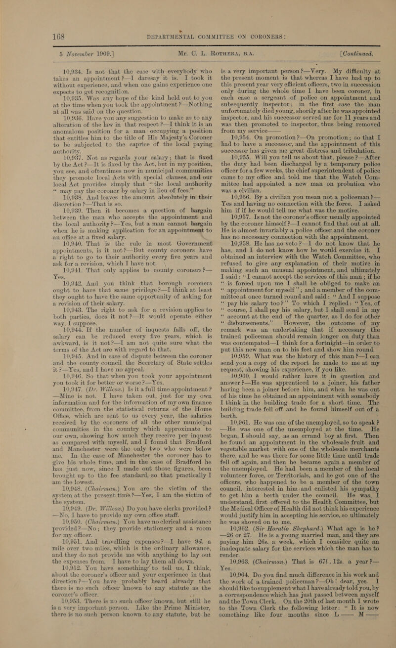 5 November 1909.]  10,934. Is not that the case with everybody who takes an appointment ?—I daresay it is. I took it without experience, and when one gains experience one expects to get recognition. 10,935. Was any hope of the kind held out to you at the time when you took the appointment ?—Nothing at all was said on the question. 10,936. Have you any suggestion to make as to any alteration of the law in that respect ?—I think it is an anomalous position for a man occupyimg a position that entitles him to the title of His Majesty’s Coroner to be subjected to the caprice of the local paying authority. 10,937. Not as regards your salary; that is fixed by the Act ?—It is fixed by the Act, but in my position, you see, and oftentimes now in municipal communities they promote local Acts with special clauses, and our local Act provides simply that “the local authority ‘““ may pay the coroner by salary in lieu of fees.” 10,938. And leaves the amount absolutely in their discretion ?—That is so. 10,939. Then it becomes a question of bargain between the man who accepts the appointment and the local authority P—Yes, but a man cannot bargain when he is making application for an appointment to an office at a fixed salary. 10,940. That is the rule in most Government appointments, is it not?—But county coroners have a right to go to their authority every five years and ask for a revision, which I have not. \ 10,941. That only applies to county coroners ?— Yes, 10,942. And you think that borough coroners ought to have that same privilege ?—I think at least they ought to have the same opportunity of asking for a revision of their salary. 10,948. The right to ask for a revision applies to both parties, does it not ?—It would operate either way, I suppose. 10,944. Tf the number of inquests falls off, the salary can be reduced every five years, which is awkward, is it not?—I am not quite sure what the erms of the Act are with regard to that. 10,945. And in case of dispute between the coroner and the county council the Secretary of State settles it P—Yes, and I have no appeal. 10,946. So that when you took your appoimtment you took it for better or worse P—Yes. 10,947. (Dr. Willcox.) Is it a full time appointment ? —Mine is not. I have taken out, just for my own information and for the information of my own finance committee, from the statistical returns of the Home Office, which are sent to us every year, the salaries received by the coroners of all the other municipal communities in the country which approximate to our own, showing how much they receive per inquest as compared with myself, and I found that Bradford and Manchester were the only two who were below me. In the case of Manchester the coroner has to give his whole time, and in the case of Bradford he has just now, since I made out those figures, been brought up to the fee standard, so that practically I am the lowest. 10,948. (Chairman.) You are the victim of the system at the present time ?—Yes, I am the victim of the system. 10,949. (Dr. Willcox.) Do you have clerks provided ? —No, I have to provide my own office staff. 10,950. (Chairman.) You have no clerical assistance provided ?—No; they provide stationery and a room for my officer. 10,951. And travelling expensesP—I have 9d. a mile over two miles, which is the ordinary allowance, and they do not provide me with anything to lay out the expenses from. I have to lay them all down. 10,952. You have something’ to tell us, I think, about the coroner’s officer and your experience in that direction &gt;—You have probably heard already that there is no such officer known to any statute as the coroner’s officer. ; 10,953. There is no such officer known, but still he is a very important person. Like the Prime Minister, there is no such person known to any statute, but he  [ Continued.  is a very important person?—Very. My difficulty at the present moment is that whereas I have had up to this present year very efficient officers, two in succession only during the whole time I have been coroner, in each case a sergeant of police on appointment and subsequently inspector; in the first case the man unfortunately died young, shortly after he was appointed inspector, and his successor served me for 11 years and was then promoted to inspector, thus being removed from my service—— 10,954. On promotion ?—On promotion; so that I had to have a successor, and the appointment of this successor has given me great distress and tribulation. 10,955. Will you tell us about that, please P—After the duty had been discharged by a temporary police officer for a few weeks, the chief superintendent of police came to my office and told me that the Watch Com- mittee had appointed a new man on probation who was a Civilian. 10,956. By a civilian you mean not a policeman P— Yes and having no connection with the force. I asked him if if he would tell me what was the motive. 10,957. Is not the coroner’s officer usually appointed by the coroner himself ?—I cannot find that out at all. He is almost invariably a police officer and the coroner has no necessary connection with the appointment. 10,958. He has no veto P—I do not know that he has, and I do not know how he would exercise it. I obtained an interview with the Watch Committee, who refused to give any explanation of their motive in making such an unusual appointment, and ultimately I said : “I cannot accept the services of this man ; if he “is forced upon me I shall be obliged to make an * appointment for myself”; and amember of the com- mittee at once turned round and said: ‘‘ And I suppose “* pay his salary too?” To which I replied: “ Yes, of ** course, I shall pay his salary, but I shall send in my * account at the end of the quarter, as I do for other ** disbursements.” However, the outcome of my remark was an undertaking that if necessary the trained policeman should remain longer on duty than was contempated—I think for a fortnight—in order to put this new man on to his feet and show him round. 10,959. What was the history of this man ?—I can send you a copy of the report he made to me at my request, showing his experience, if you like. 10,960. I would rather have it in question and answer ?—He was apprenticed to a joiner, his father having been a joiner before him, and when he was out of his time he obtained an appointment with somebody I think in the building trade for a short time. The building trade fell off and he found himself out of a berth. 10,961. He was one of the unemployed, so to speak ? —He was one of the unemployed at the time. He began, I should say, as an errand boy at first. Then he found an appointment in the wholesale fruit and vegetable market with one of the wholesale merchants there, and he was there for some little time until trade fell off again, and then he became again a member of the unemployed. He had been a member of the local volunteer force, or Territorials, and he got one of the officers, who happened to be a member of the town council, interested in him,and enlisted his sympathy to get him a berth under the council. He was, I understand, first offered to the Health Committee, but the Medical Officer of Health did not think his experience would justify him in accepting his service, so ultimately he was shoved on to me. 10,962. (Sir Horatio Shephard.) What age is he ? —26 or 27. He is a young married man, and they are paying him 26s. a week, which I consider quite an inadequate salary for the services which the man has to render. - 10,963. (Chairman.) That is 671.12s. a year P— Yes. 10,964. Do you find much difference in his work and the work of a trained policeman ?—Oh! dear, yes. I should like to supplement what I have already told you, by a correspondence which has just passed between myself andthe Town Clerk. On the 20th of last month I wrote to the Town Clerk the following letter: “ It is now something like four months since L—— M 