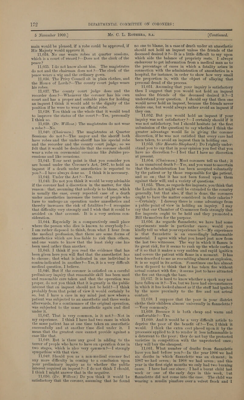 17 Do 5 November 1909.)    main would be pleased, if a robe could be approved, if His Majesty would approve it. 11,034. No one wears robes at quarter sessions, which is a court of record ?—Does not the clerk of the peace ? 11,035. Ido not know about him. The magistrates do not and the chairman does not ?—The clerk of the peace wears a wig and the ordinary gown. 11,036. The Privy Council sit in plain clothes, and the House of Lords ?’—The county court judge wears his robes. 11,037. The county court judge does and the recorder does ?—Whenever the coroner has his own court and has a proper and suitable place for holding an inquest I think it would add to the dignity of the position if he were to wear an official robe. 11,038. You think on the whole that it would tend to improve the status of the court ?—Yes, personally I think so, 11,039. (Dr. Willcox.) The magistrates do not wear a robe P—No. 11,040. (Chairmean.) The magistrates at Quarter Sessions do not ?’—The mayor and the sheriff both have robes and the under-sheriff has his special robe felt that it would be desirable that the coroner should wear a robe on ceremonial occasions like Jubilee pro- cessions and like occasions. 11,041. Your next point is that you consider you are bound under the Coroner’s Act, 1887, to hold an inquest if a death under anesthetics is reported to you ?—I have always done so. I think it is necessary. 11,042. Under the Act &gt;—Yes. 11,043. Do not you think it would be very advisable if the coroner had a discretion in the matter, for this reason: that, assuming that nobody is to blame, which is usually the case, every reported case of a death under anesthetics increases the terror of people who have to undergo an operation under anesthetics and thereby increases the risk of fatalities P—I recognise that difficulty very strongly and I wish that it could be avoided cn that account. It is a very serious con- sideration. 11,044, Especially in a comparatively small place where the person who dies is known to everybody ?— Iam rather disposed to think, from what I hear from the medical profession, that there are some forms of anesthetics which are less liable to risk than others, and one wants to know that the least risky one has been used 1ather than another. 11,045. I think if you read the evidence that has been given here you will find that the anesthetist has to choose; that what is indicated in one individual is contra-indicated in another ?—Yes, it is a very difficult medical question, I believe. 11,046. But if the coroner is satisfied on a careful preliminary inquiry that reasonable skill has been used and reasonable care taken and that the operation was proper, do not you think that it is greatly in the public interest that an inquest should not be held ?—I think probably from that point of view it would certainly be so, but I have a case in my mind just now where a patient was subjected to an anesthetic and three weeks afterwards, for a continuance of the original operation, was subjected to the same anesthetic again and died under it. 11,047. That is very common, is it not ?—Not in my experience. I think I have had two cases in which the same patient has at one time taken an anesthetic successfully and at another time died under it. I mean that the greatest care cannot provide against a case like that. 11,048. But is there any good in adding to the terror of people who have to have an operation dcne in two stages, which is also very cemmon ?—] strongly sympathise with that view. ’ 11,049. Should you as a non-medical coroner feel any more difficulty in coming to a conclusion upon your preliminary inquiry as to whether the public interest 1equired an inquest P—I do not think I should, I think I might answer that in the negative. 11,050. (Dr. Willeow.) Do you think it would te (Continued.   no one to blame, in a case of death under aii aiiesthetic should not hold an inquest unless the friends of the deceased desired it ?—It is a little difficult to say upon which side the balance of propriety rests. I always endeavour to get information from a medical man as to the percentage of cases in which a fatality arises in connection with the administration of anzsthetics in a hospital, for instance, in order to show how very small the proportion is, with the object of allaying that personal dread of the process. 11,051. Assuming that your inquiry is satisfactory then I suggest that you would not hold an inquest unless the friends of the deceased desired it ?—I understand your question. I should say that then one would never hold an inquest, because the friends never desire one, but would always rather avoid an inquest if they can. 11,052. But you would hold an inquest if your inquiry was not satisfactory ?—I certainly should if it was not satisfactory, but I should hesitate (at the first submission of the question) to say whether I think the greater advantage would lie in giving the coroner discretion, if he was not satisfied that every care had been taken, to avoid an inquest than in holding one. stand you to say that in your opinion you feel that you have no discretion P—I feel that I have no discretion at present. 11,054. (Chacvman.) Most coroners tell us that; it is an unnatural death ?—Yeg, and you want to ascertain that the administration has been accepted voluntarily by the patient or by those responsible for the patient, and so on; that it has not been forced upon them against their will, and a variety of questions. 11,055. Then, as regards fire inquests, you think that the London Act might well be extended to the country generally, but that also, if that is done, the coroners ought to have the matter considered in their salaries ? —Certainly. I daresay there is some advantage from a public point of view in holding an inquiry. I may say that our Chamber of Commerce feels strongly that fire inquests ought to be held and they promoted a Bill themselves for the purpose. 11,056. As regards flannelette, we have had some experiments made in particular cases; would you kindly tell us what your experience is P—My experience is that flannelette is an exceedingly inflammable material. J agree with what you heard just now from the last two witnesses. The way in which it flames is its great risk, for it seems to rush up the whole surface of it so that it makes a very sudden and rapid igniticn and covers the patient with flame ina moment. Ithas been described to me as resembling almost an explosion, it is so rapid in its action. Sometimes one has almost been disposed to think that it has taken fire without actual contact with fire; it seems just to have attracted — the fire out through the bars, 11,057, It is hard to know whether a spark may not have fallen on it ?—Yes, but we have had circumstances in which it has looked almost as if the stuff had ignited by the mere proximity to the fire and not actual contact. 11,058. I suppose that the poor in your district clothe their children almost’ universally in flannelette ? —Very commonly. 11,059. Because it is both cheap and warm and_ comfortable '—Yes. 11,060. And it would be a very difficult article to deprive the poor of the benefit of ?—Yes, I think it would. I think the extra cost placed upon it by the processes applied to it to render it less inflammable is a deterrent to the poor; they do not buy the protected varieties in competition with the unprotected ones; they will buy the cheapest. 11,061. What number of deaths from flannelette have you had before you?—In the year 1906 we had six deaths in which flannelette was an element; in 1907 we had seven; in 1908 we had seven; and this year in the first eight months we only had two burning cases. J have had one since; I had a burnt child last week or one of the early days in this week, Lut flannelette did not come into the case. The child was 