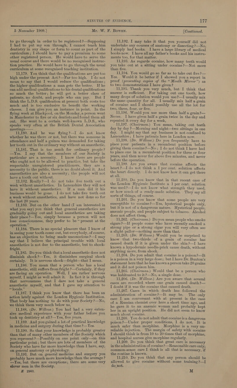 5 November 1909.] (Continued.  to go through in order to be registered ?—Supposing I had to put my son through, I cannot teach him dentistry in any shape or form to count as part of the curriculum ; I should have to pay a premium to some other registered person. He would have to serve the usual course and there would be no recognised instruc- tion practice. He would have to go through the usual curriculum at some recognised teaching institution. 11,179. You think that the qualifications are put too high under the present Act ?—Far too high. I do not mean to say that I would reduce the qualifications ; the higher qualifications a man gets the better. If he can add medical qualifications to his dental qualifications so much the better; he will get a better class of patients, no doubt, and people who can pay. But I think the L.D.S. qualification at present both costs too much and is too exclusive to benefit the working classes. I can give you an instance in point. In the flying week at Blackpool, on the Monday, a person went in Manchester to five or six dentists and found them all out. She went to a certain well-known L.D.S., who speaks very often at the British Dental Association meetings—— 11,180. And he was flying?—I do not know whether he was there or not, but there was someone in attendance and half a guinea was demanded for taking her tooth out in the ordinary way without an anesthetic. 11,181. That is too much for ordinary people ? —Yes. I say that the members of our Society in particular are a necessity. I know there are people who ought not to be allowed to practice, but take the respectable unregistered practitioners, they are a necessity to the public, there is no doubt about it. And anesthetics are also a necessity; the people will not have a tooth out without. 11,182. Really P—I do not take five teeth out a week without anesthetics. In Lancashire they will not have it without anesthetics. If a man did it his business would be gone. I do not take five teeth out a week without anesthetics, and have not done so for the last 20 years. 11,183. But on the other hand (I am interested in what you say) you think that general anesthetics are gradually going out and local anesthetics are taking their place &gt;—Yes, simply because a person will not lose consciousness, they prefer to be “ present at the operation.” 11,184. There is no special pleasure that I know of in seeing your tooth come out, but everybody, of course, has an objection to being made unconscious P—I may say that I believe the principal trouble with local anzsthetics is not due to the anexsthetic, but to shock- fright. : 11,185. Do you think that a local anesthetic does not diminish shock ?—Yes, it diminishes surgical shock certainly. It is nervous shock—fright—that I mean. 11,186. You mean that a person who has a local anesthetic, still suffers from fright ?—Certainly, if they are facing an operation. Well, I am rather nervous myself, I might as well admit it. In fact it is through that nervousness that I dare not take a general anesthetic myself, and that I gave my attention to * locals.” ; 11,187. [think you know that there has been an action lately against the London Hygienic Institution. That body has nothing to do with your Society P—No, we think them very much below us, 11,188, (Dr. Willcow.) You had had a very exten- sive medical experience with your father before you took up dentistry at all ?—Yes, five years. 11,189. And you gained a lot of practical knowledge in medicine and surgery during that time ?—Yes. 11,190. So that your knowledge is probably greater than that of many other members of the Society which you represent ?—Possibly on one point only—on this particular point ; but there are lots of members of the Society who have far more knowledge than I have, say, on general anatomy or physiology. 11,191. But on general medicine and surgery you probably have much more knowledge than the average ? —yYes, but there are exceptions; there are some very clever men in the Society. E 2960,  11,192. I may take it that you yourself did not undertake any courses of anatomy or dissecting &gt;—No, I simply had books. I have a large library of medical books now. I have all my father’s books and his instru- ments too, for that matter. 11,193. As regards cocaine, how many teeth would you take out at a sitting under cocaine ?—Not more than five. 11,194. You would go so far as to take out five ?— Yes. Would it be better if I showed you a report in proof (presenting copies of the ‘Mouth Mirror”) as to two demonstrations I have given ? 11,195. Thank you very much, but I think that answer is sufficient. For taking out one tooth, how many drops of solution would you use ?—I usually mix the same quantity for all. I usually mix half a grain of cocaine and I should possibly use all the lot for two, three, four, or five. 11,196, Would you use more than half a grain P— Never. I have given half a grain twice in the day and repeated it every day for a week, 11,197. (Chairman.) You mean, taking out teeth day by day ?—Morning and night—two sittings in one day. I might say that my business is not confined to Lancashire ; I have patients here in London now. 11,198. (Dr. Willcox.) Do you frequently have to place your patients in a recumbent position before giving them cocaine P—No ; I do not think I have had to place one in a recumbent position for three or four years, and then never for above five minutes, and never before the operation. 11,199. Are you aware that cocaine affects the heart ?—I do not think a 1 per cent. solution affects the heart directly. I do not know how it can get there at all. 11,200. Do you know that in that recent case of the London Hygienic Institute a 1 per cent. solution was used ?—I do not know what strength they used, or how much of a ready-made solution. They say all sorts of things, of course. 11,201. Do you know that some people are very susceptible to cocaine ?—Yes, hysterical people only, but it is not of a dangerous nature. Hysterical people, anemic people, and people subject to tobacco. Alcohol does not affect them. 11,202. (Chairman.) Do you mean people who smoke cigars P—If people come who have recently smoked a strong pipe or a strong cigar you will very often see a slight pallor—nothing more than that. 11,203. (Dr. Wilicow.) Would you be surprised to know that two-thirds of a grain of cocaine has caused death if it is given under the skin?—TI have known a hypodermic needle-prick cause death, without anything more, from shock. 11,204. Do you admit that cocaine is a poison ?—It is a poison in a very large dose; but I have Dr. Buxton’s statement here that he has known a person take 20 grains and it did not poison him. 11,205. (Chatrman.) Would that be a person who was habituated to it &gt;—No, a single dose. 11,206. (Dr. Willcox.) Are you aware that several cases are recorded where one grain caused death ?— I doubt if it was the cocaine that caused death. 11,207. Cases in which death has followed the administration of cocaine ?—It may be. The only case I am conversant with at present is the case of a Russian chemist over here a short time ago, and he gave it to an anemic woman and probably kept her in an upright position. He did not seem to know much about cocaine. 11,208. You do not admit that cocaine is a dangerous poison ?—Under proper conditions, I do not. It ig much safer than morphine. Morphine is a very un- reliable injection. The margin of safety with cocaine T should think is from 10 to 20 times that of morphine, and hospital nurses give morphine regularly. 11,209. Do you think that great care is necessary in the administration of cocaine &gt;—Reasonable care only; common-sense care I think is all that is necessary, if the routine is known. 11,210. Do you think that any person should be allowed to give cocaine without some training ?—T do, not, M