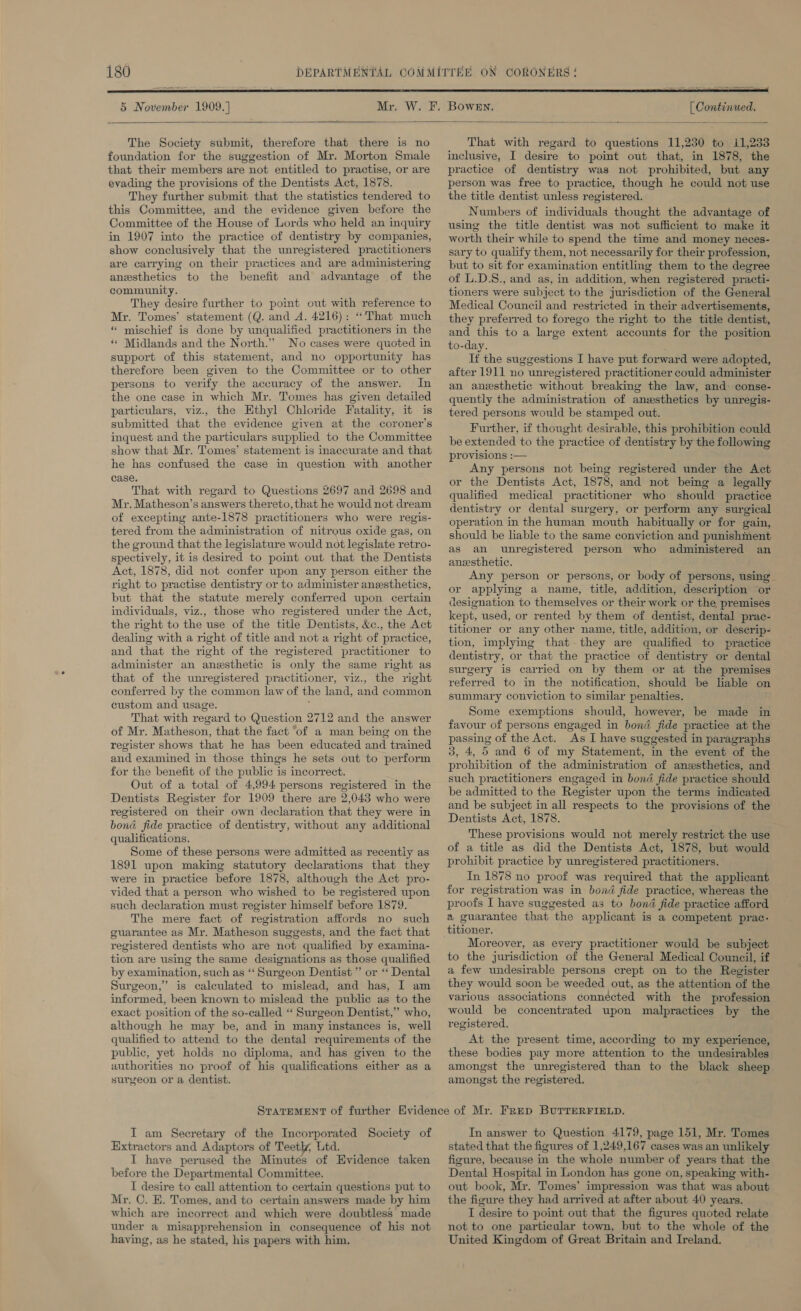 5 November 1909.}   [ Continued.   The Society submit, therefore that there is no foundation for the suggestion of Mr. Morton Smale that their members are not entitled to practise, or are evading the provisions of the Dentists Act, 1878. They further submit that the statistics tendered to this Committee, and the evidence given before the Committee of the House of Lords who held an inquiry in 1907 into the practice of dentistry by companies, show conclusively that the unregistered practitioners are carrying on their practices and are administering anesthetics to the benefit and advantage of the community. They desire further to point out with reference to Mr. Tomes’ statement (Q. and A. 4216): “That much “ mischief is done by unqualified practitioners in the ‘* Midlands and the North.” No cases were quoted in support of this statement, and no opportunity has therefore been given to the Committee or to other persons to verify the accuracy of the answer. In the one case in which Mr. Tomes has given detailed particulars, viz., the Ethyl Chloride Fatality, it is submitted that the evidence given at the coroner’s inquest and the particulars supplied to the Committee show that Mr. Tomes’ statement is inaccurate and that he has confused the case in question with another case. That with regard to Questions 2697 and 2698 and Mr. Matheson’s answers thereto, that he would not dream of excepting ante-1878 practitioners who were regis- tered from the administration of nitrous oxide gas, on the ground that the legislature would not legislate retro- spectively, it is desired to point out that the Dentists Act, 1878, did not confer upon any person either the right to practise dentistry or to administer anesthetics, but that the statute merely conferred upon certain individuals, viz., those who registered under the Act, the right to the use of the title Dentists, &amp;c., the Act dealing with a right of title and not a right of practice, and that the right of the registered practitioner to administer an anesthetic is only the same right as that of the unregistered practitioner, viz., the right conferred by the common law of the land, and common custom and usage. ; That with regard to Question 2712 and the answer of Mr. Matheson, that the fact ‘of a man being on the register shows that he has been educated and trained and examined in those things he sets out to perform for the benefit of the public is incorrect. Out of a total of 4,994 persons registered in the Dentists Register for 1909 there are 2,043 who were registered on their own declaration that they were in bond fide practice of dentistry, without any additional qualifications. Some of these persons were admitted as recently as 1891 upon making statutory declarations that they were in practice before 1878, although the Act pro- vided that a person who wished to be registered upon such declaration must register himself before 1879. The mere fact of registration affords no such guarantee as Mr. Matheson suggests, and the fact that registered dentists who are not qualified by examina- tion are using the same designations as those qualified by examination, such as ‘‘ Surgeon Dentist ”’ or ‘* Dental Surgeon,” is calculated to mislead, and has, I am informed, been known to mislead the public as to the exact position of the so-called ‘ Surgeon Dentist,’ who, although he may be, and in many instances is, well qualified to attend to the dental requirements of the public, yet holds no diploma, and has given to the authorities no proof of his qualifications either as a surgeon or a dentist.  That with regard to questions 11,230 to i1,233 inclusive, I desire to poimt out that, in 1878, the practice of dentistry was not prohibited, but any person was free to practice, though he could not use the title dentist unless registered. Numbers of individuals thought the advantage of using the title dentist was not sufficient to make it worth their while to spend the time and money neces- sary to qualify them, not necessarily for their profession, but to sit for examination entitling them to the degree of L.D.S., and as, in addition, when registered practi- tioners were subject to the jurisdiction of the General Medical Council and restricted in their advertisements, they preferred to forego the right to the title dentist, and this to a large extent accounts for the position to-day. If the suggestions I have put forward were adopted, after 1911 no unregistered practitioner could administer an anesthetic without breaking the law, and conse- quently the administration of anesthetics by unregis- tered persons would be stamped out. Further, if thought desirable, this prohibition could be extended to the practice of dentistry by the following provisions :— Any persons not being registered under the Act or the Dentists Act, 1878, and not being a legally qualified medical practitioner who should practice dentistry or dental surgery, or perform any surgical operation in the human mouth habitually or for gain, should be lable to the same conviction and punishment as an unregistered person who administered an anesthetic. Any person or persons, or body of persons, using or applying a name, title, addition, description or designation to themselves or their work or the premises kept, used, or rented by them of dentist, dental prac- titioner or any other name, title, addition, or descrip- tion, implying that. they are qualified to practice dentistry, or that the practice of dentistry or dental surgery is carried on by them or at the premises referred to in the notification, should be lable on summary conviction to similar penalties. Some exemptions should, however, be made in favour of persons engaged in bond fide practice at the passing of the Act. As I have suggested in paragraphs 3, 4, 5 and 6 of my Statement, in the event of the prohibition of the administration of anzsthetics, and such practitioners engaged in bond fide practice should be admitted to the Register upon the terms indicated and be subject in all respects to the provisions of the Dentists Act, 1878. These provisions would not merely restrict the use of a title as did the Dentists Act, 1878, but would prohibit practice by unregistered practitioners. In 1878 no proof was required that the applicant for registration was in bond fide practice, whereas the proofs I have suggested as to bond fide practice afford a guarantee that the applicant is a competent prac- Moreover, as every practitioner would be subject to the jurisdiction of the General Medical Council, if a few undesirable persons crept on to the Register they would soon be weeded out, as the attention of the various associations connécted with the profession would be concentrated upon malpractices by the registered. At the present time, according to my experience, these bodies pay more attention to the undesirables amongst the unregistered than to the black sheep amongst the registered. I am Secretary of the Incorporated Society of Extractors and Adaptors of Teetly, Ltd. I have perused the Minutes of Evidence taken before the Departmental Committee. I desire to call attention to certain questions put to Mr. C. E. Tomes, and to certain answers made by him which are incorrect and which were doubtless made under a misapprehension in consequence of his not having, as he stated, his papers with him. In answer to Question 4179, page 151, Mr. Tomes stated that the figures of 1,249,167 cases was an unlikely figure, because in the whole number of years that the Dental Hospital in London has gone on, speaking with- out book, Mr. Tomes’ impression was that was about the figure they had arrived at after about 40 years. I desire to point out that the figures quoted relate not to one particular town, but to the whole of the United Kingdom of Great Britain and Ireland.