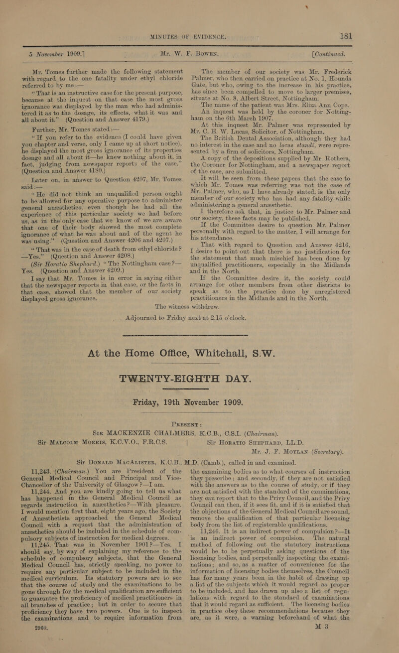 [ Continued.  5 November 1909.] Mr. Tomes further made the following statement with regard to the one fatality under ethyl chloride referred to by me :— «That is an instructive case for the present purpose, because at the inquest on that case the most gross ignorance was displayed by the man who had adminis- tered it as to the dosage, its effects, what it was and all about it.” (Question and Answer 4179.) Further, Mr. Tomes stated :— “Tf you refer to the evidence (I coald have given you chapter and verse, only I came up at short notice), he displayed the most gross ignorance of its properties dosage and all about it—he knew nothing about it, in fact, judging from newspaper reports of the case.” ~ (Question and Answer 4180.) Later on, in answer to Question 4207, Mr. Tomes said :— “He did not think an unqualified person ought to be allowed for any operative purpose to administer general anesthetics, even though he had all the experience of this particular society we had before us, as in the only case that we know of we are aware that one of their body showed the most complete ignorance of what he was about and of the agent he was using.” (Question and Answer 4206 and 4207.) « That was in the case of death from ethyl chloride P —Yes.” (Question and Answer 4208.) (Sir Horatio Shephard.) “The Nottingham case P— Yes. (Question and Answer 4209.) I say that Mr. Tomes is in error in saying either that the newspaper reports in that case, or the facts in that case, showed that the member of our society displayed gross ignorance. The member of our society was Mr. Frederick Palmer, who then carried on practice at No. 1, Hounds Gate, but who, owing to the increase in his practice, has since been compelled to move to larger premises, situate at No. 8, Albert Street, Nottingham. The name of the patient was Mrs. Hliza Ann Cope. An inquest was held by the coroner for Notting- ham on the 6th March 1907. At this inquest Mr. Palmer was represented by Mr. C. E. W. Lucas, Solicitor, of Nottingham. The British Dental Association, although they had no interest in the case and no locus standi, were repre- sented by a firm of solicitors, Nottingham. A copy of the depositions supplied by Mr. Rothera, the Coroner for Nottingham, and a newspaper report of the case, are submitted. it will be seen from these papers that the case to which Mr. Tomes was referring was not the case of Mr. Palmer, who, as I have already stated, is the only member of our society who has had any fatality while administering a general anesthetic. I therefore ask that, in justice to Mr. Palmer and our society, these facts may be published. If the Committee desire to question Mr. Palmer personally with regard to the matter, I will arrange for his attendance. That with regard to Question and Answer 4216, I desire to point out that there is no justification for the statement that much mischief has been done by unqualified practitioners, especially in the Midlands and in the North. If the Committee desire it, the society could arrange for other members from other districts to speak as to the practice done by unregistered practitioners in the Midlands and in the North.     Sir Matcoim Moreis, K.C.V.O., F.R.C.S. | Sir Horatio SHEPHARD, LL.D. Mr. J. F. Moynan (Secretary). 11,243. (Chatrman.) You are President of the General Medical Council and Principal and Vice- Chancellor of the University of Glasgow ?—I am. 11,244. And you are kindly going to tell us what has happened in the General Medical Council as regards instruction in anesthetics ?—With pleasure. I would mention first that, eight years ago, the Society of Anesthetists approached the General Medical Council with a request that the administration of anesthetics should be included in the schedule of com- pulsory subjects of instruction for medical degrees. 11,245. That was in November 1901?—Yes. I should say, by way of explaining my reference to the schedule of compulsory subjects, that the General Medical Council has, strictly speaking, no power to require any particular subject to be included in the medical curriculum. Its statutory powers are to see that the course of study and the examinations to be gone through for the medical qualification are sufficient to guarantee the proficiency of medical practitioners in all branches of practice; but in order to secure that proficiency they have two powers. One is to inspect the examinations and to require information from 2960, the examining bodies as to what courses of instruction they prescribe; and secondly, if they are not satisfied with the answers as to the course of study, or if they are not satisfied with the standard of the examinations, they can report that to the Privy Council, and the Privy Council can then, if it sees fit, and if it is satisfied that the objections of the General Medical Council are sound, remove the qualification of that particular licensing body from the list of registerable qualifications. 11,246. It is an indirect power of compulsion ?—It The natural method of following out the statutory instructions would be to be perpetually asking questions of the licensing bodies, and perpetually inspecting the exami- nations; and so,as a matter of convenience for the information of licensing bodies themselves, the Council has for many years been in the habit of drawing up a list of the subjects which it would regard as proper to be included, and has drawn up also a list of regu- lations with regard to the standard of examinations that it would regard as sufficient. The licensing bodies in practice obey these recommendations because they are, as it were, a warning beforehand of what the M 3