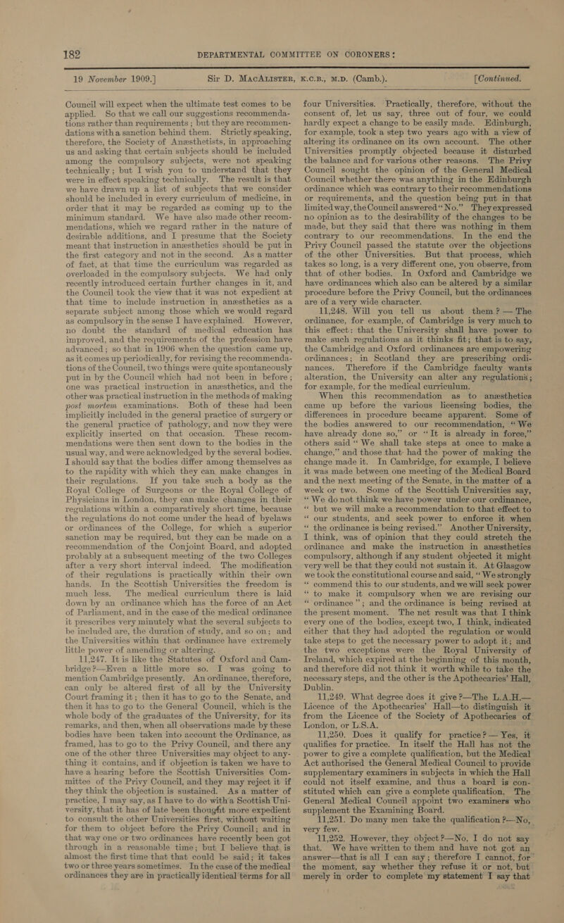 19 November 1909.] (Continued.   Council will expect when the ultimate test comes to be applied. So that we call our suggestions recommenda- tions rather than requirements ; but they are recommen- dations witha sanction behind them. Strictly speaking, therefore, the Society of Anesthetists, in approaching us and asking that certain subjects should be included among the compulsory subjects, were not speaking technically ; but I wish you to understand that they were in effect speaking technically. The result is that we have drawn up a list of subjects that we consider should be included in every curriculum of medicine, in order that it may be regarded as coming up to the minimum standard. We have also made other recom- mendations, which we regard rather in the nature of desirable additions, and I presume that the Society meant that instruction in anesthetics should be put in the first category and not in the second. As a matter of fact, at that time the curriculum was regarded as overloaded in the compulsory subjects. We had only recently introduced certain further changes in it, and the Council took the view that it was not expedient at that time to include instruction in anesthetics as a separate subject among those which .we would regard as compulsory in the sense I have explained. However, no doubt the standard of improved, and the requirements of the profession have advanced ; so that in 1906 when the question came up, as it comes up periodically, for revising the reeommenda- tions of the Council, two things were quite spontaneously put in by the Council which had not been in before ; one was practical instruction in anesthetics, and the other was practical instruction in the methods of making post mortem examinations. Both of these had been implicitly included in the general practice of surgery or the general practice of pathology, and now they were explicitly inserted on that occasion. These recom- mendations were then sent down to the bodies in the usual way, and were acknowledged by the several bodies. I should say that the bodies differ among themselves as to the rapidity with which they can make changes in their regulations. If you take such a body as the Royal College of Surgeons or the Royal College of Physicians in London, they can‘make changes in their regulations within a comparatively short time, because the regulations do not come under the head of byelaws or ordinances of the College, for which a superior sanction may be required, but they can be made on a recommendation of the Conjoint Board, and adopted probably at a subsequent meeting of the two Colleges after a very short interval indeed. The modification of their regulations is practically within their own hands. In the Scottish Universities the freedom is much less. The medical curriculum there is laid down by an ordinance which has the force of an Act of Parliament, and in the case of the medical ordinance it prescribes very minutely what the several subjects to be included are, the duration of study, and so on; and the Universities within that ordinance have extremely little power of amending or altering. 11,247. It is like the Statutes of Oxford and Cam- bridge ?--Even a little more so. I was going to mention Cambridge presently. An ordinance, therefore, can only be altered first of all by the University Court framing it; then it has to go to the Senate, and then it has to go to the General Council, which is the whole body of the graduates of the University, for its remarks, and then, when all observations made by these bodies have been taken into account the Ordinance, as framed, has to go to the Privy Council, and there any one of the other three Universities may object to any- thing it contains, and if objection is taken we have to have a hearing before the Scottish Universities Com- mittee of the Privy Council, and they may reject it if they think the objection is sustained. Asa matter of practice, I may say, as I have to do with’a Scottish Uni- versity, that it has of late been thought more expedient to consult the other Universities first, without waiting for them to object before the Privy Council; and in that way one or two ordinances have recently been got through in a reasonable time; but. I believe that, is almost the first time that that could be said; it takes two or three years sometimes. In the case of the medical ordinances they are in practically identical terms for all four Universities. Practically, therefore, without the consent of, let us say, three out of four, we could hardly expect a change to be easily made. Edinburgh, for example, took a step two years ago with a view of altering its ordinance on its own account. The other Universities promptly objected because it disturbed the balance and for various other reasons. The Privy Council sought the opinion of the General Medical Council whether there was anything in the Edinburgh ordinance which was contrary to their recommendations or requirements, and the question being put in that limited way, the Council answered“ No.” They expressed no opinion as to the desirability of the changes to be made, but they said that there was nothing in them contrary to our recommendations. In the end the Privy Council passed the statute over the objections of the other Universities. But that process, which takes so long, is a very different one, you observe, from that of other bodies. In Oxford and Cambridge we have ordinances which also can be altered by a similar procedure before the Privy Council, but the ordinances are of a very wide character. 11,248. Will you tell us about them ? — The ordinance, for example, of Cambridge is very much to this effect: that the University shall have power to make such regulations as it thinks fit; that is to say, the Cambridge and Oxford ordinances are empowering ordinances; in Scotland they are prescribing ordi- nances. Therefore if the Cambridge faculty wants alteration, the University can alter any regulations; for example, for the medical curriculum. When this recommendation as to anesthetics came up before the various licensing bodies, the differences in procedure became apparent. Some of the bodies answered to our recommendation, ‘‘ We have already done so,” or ‘It is already in force,” others said ‘‘ We shall take steps at once to make a change,” and those that: had the power of making the change made it. In Cambridge, for example, I believe it was made between one meeting of the Medical Board and the next meeting of the Senate, in the matter of a week or two. Some of the Scottish Universities say, * We donot think we have power under our ordinance, ** but we will make a recommendation to that effect to “ our students, and seek power to enforce it when *“ the ordinance is being revised.’’ Another University, I think, was of opinion that they could stretch the ordinance and make the instruction in anesthetics compulsory, although if any student objected it might very well be that they could not sustain it, At Glasgow we took the constitutional course and said, “‘ We strongly “ commend this to our students, and we will seek power “ to make it compulsory when we are revising our “ordinance ’’; and the ordinance is being revised at the present moment. The net result was that I think every one of the bodies, except two, I think, indicated either that they had adopted the regulation or would take steps to get the necessary power to adopt it; and the two exceptions were the Royal University of Treland, which expired at the beginning of this month, and therefore did not think it worth while to take the necessary steps, and the other is the Apothecaries’ Hall, Dublin. 11,249. What degree does it give?—The L.A.H.— Licence of the Apothecaries’ Hall—to distinguish it from the Licence of the Society of Apothecaries of London, or L.S.A. 11,250. Does it qualify for practice? — Yes, it qualifies for practice. In itself the Hall has not the power to give a complete qualification, but the Medical Act authorised the General Medical Council to provide supplementary examiners in subjects in which the Hall could not itself examine, and thus a board is con- stituted which can give a complete qualification. The General Medical Council appoint two examiners who supplement the Examining Board. 11,251. Do many men take the qualification P—No, very few. ; 11,252. However, they object?—No, I do not say that. We have written to them and have not got an answer—that is all I can say; therefore I cannot, for’ the moment, say whether they refuse it or not, but merely in order to complete my statement I say that