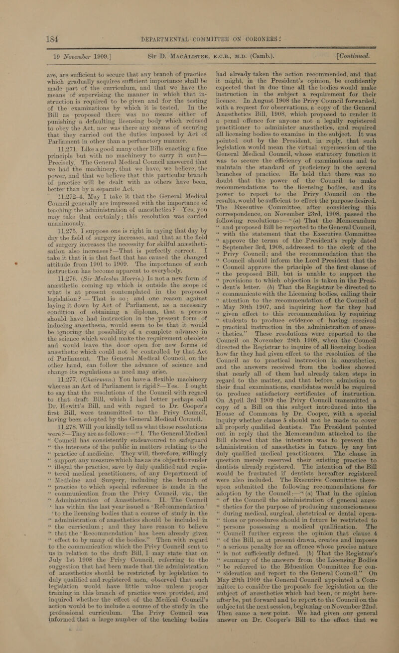   19 November 1909.)  are, are sufficient to secure that any branch of practice which gradually acquires sufficient importance shall be made part of the curriculum, and that we have the means of supervising the manner in which that in- struction is required to be given and for the testing of the examinations by which it is tested, In the Bill as proposed there was no means either of punishing a defaulting licensing body which refused to obey the Act, nor was there any means of securing that they carried out the duties imposed by Act of Parliament in other than a perfunctory manner. 11.271. Like a good many other Bills enacting a fine principle but with no machinery to carry it out ?— Precisely. The General Medical Council answered that we had the machinery, that we have, we believe, the power, and that we believe that this particular branch of practice will be dealt with as others have been, better than by a separate Act. 11,272-4. May I take it that the General Medical Council generally are impressed with the importance of teaching the administration of anesthetics &gt;—Yes, you may take that certainly; this resolution was carried unanimously. 11,275. I suppose one is right in saying that day by of surgery increases the necessity for skilful anestheti- sation also increases?—That is perfectly correct. I take it that it is that fact that has caused the changed attitude from 1901 to 1909. The importance of such instruction has become apparent to everybody. 11,276. (Sir Malcolm Morris.) Is not a new form of anesthetic coming up which is outside the scope of what is at present contemplated in the proposed legislation ? — That is so; and one reason against laying it down by Act of Parliament, as a necessary condition of obtaining a diploma, that a person should have had instruction in the present form of inducing anesthesia, would seem to be that it would be ignoring the possibility of a complete advance in the science which would make the requirement obsolete and would leave the door open for new forms of anzsthetic which could not be controlled by that Act of Parliament. The General Medical Council, on the other hand, can follow the advance of science and change its regulations as need may arise. 11,277. (Chairman.) You havea flexible machinery whereas an Act of Parliament is rigid? —Yes. I ought to say that the resolutions of the Council with regard to that draft Bill, which I had better perhaps call Dr. Hewitt’s Bill, and with regard to Dr. Cooper's first Bill, were transmitted to the Privy Council, having been adopted by the General Medical Council. 11,278. Will you kindly tell us what those resolutions were ?—They are as follows :—‘ I. The General Medical * Council has consistently endeavoured to safeguard “* the interests of the public in matters relating to the ““ practice of medicine. They will, therefore, willingly “ support any measure which has as its object to render ** illegal the practice, save by duly qualified and regis- * tered medical practitioners, of any Department of “ Medicine and Surgery, including the branch of ‘“‘ practice to which special reference is made in the * communication from the Privy Council, viz., the “ Administration of Anesthetics. JI. The Council ‘ has within the last -year issued a ‘ Recommendation’ ‘to the licensing bodies that a course of study in the “ administration of anesthetics should be included in * the curriculum; and they have reason to believe that the ‘Recommendation’ has been already given effect to by many of the bodies.” Then with regard to the communication which the Privy Council sent to us in relation to the draft Bill, ] may state that on July ist 1908 the Privy Council, referring to the suggestion that had been made that the administration of anwsthetics should be restricted by legislation to dwly qualified and registered men, observed that such legislation would have little value unless proper training in this branch of practice were provided, and inquired whether the effect of the Medical Council’s action would be to include a course of the study in the professional curriculum. The Privy Council was informed that a large number of the teaching bodies  re Br ng [ Continued. had already taken the action recommended, and that it might, in the President’s opinion, be confidently expected that in due time all the bodies would make instruction in the subject a requirement for their licence. In August 1908 the Privy Council forwarded, with a request for observations, a copy of the General Anesthetics Bill, 1908, which proposed to render it a penal offence for anyone not a legally registered practitioner to administer anesthetics, and required all licensing bodies to examine in the subject. It was pointed out by the President, in reply, that such legislation would mean the virtual supersession of the General Medical Council, whose statutory function it was to secure the efficiency of examinations and to maintain the standard of proficiency in the several branches of practice. He held that there was no doubt that the power of the Council to make recommendations to the licensing bodies, and _ its power to report to the Privy Council on the results, would be sufficient to effect the purpose desired. The Executive Committee, after considering this correspondence, on November 23rd, 1908, passed the following resolutions :—‘ (a) That the Memorandum ‘and proposed Bill be reported to the General Council, “ with the statement that the Executive Committee approve the terms of the President’s reply dated September 3rd, 1908, addressed to the clerk of the Privy Council; and the recommendation that the Council should inform the Lord President that the Council approve the principle of the first clause of the proposed Bill, but is unable to support the provisions to which objection is taken in the Presi- dent's letter. (b) That the Registrar be directed to communicate with the Licensing bodies, calling their attention to the recommendation of the Council of * May 30th 1907, and inquiring how far they had given effect to this recommendation by requiring students to produce evidence of having received practical instruction in the administration of anes- thetics.”” These resolutions were reported to the Council on November 28th 1908, when the Council directed the Registrar to inquire of all licensing bodies © how far they had given effect to the resolution of the Council as to practical instruction in anesthetics, and the answers received from the bodies showed that nearly all of them had already taken steps in regard to the matter, and that before admission to their final examinations, candidates would be required to produce satisfactory certificates of instruction. ns 6 5 ‘ a . a _ . a na s n . n 5 5  . a « 6 5 6 copy of a Bill on this subject introduced into the House of Commons by Dr. Cooper, with a special inquiry whether clause 5 should not be made to cover all properly qualified dentists. The President pointed out in reply that the Memorandum attached to the Bill showed that the intention was to prevent the administration of anesthetics in future by any but duly qualified medical practitioners. The clause in question merely reserved their existing practice to dentists already registered. The intention of the Bill would be frustrated if dentists hereafter registered were also included. The Executive Committee there- upon submitted the following recommendations for adoption by the Council :—‘t (a) That in the opinion * of the Council the administration of general anzs- thetics for the purpose of producing unconsciousness “ during medical, surgical, obstetrical or dental opera- ‘** tions or procedures should in future be restricted to persons possessing a medical qualification. The Council further express the opimion that clause 4 of the Bill, as at present drawn, creates and imposes a serious penalty for an offence whose precise nature is not sufficiently defined. (b) That the Registrar’s summary of the answers from the Licensing Bodies be referred to the Education Committee for con- sideration and report to the General Council.” On May 29th 1909 the General Council appointed a Com- mittee to consider the proposals for legislation on the subject of anesthetics which had been, or might here- after be, put forward and to repert to the Council on the subjec tat the next session, beginning on November 22nd. Then came a new point. We had given our general answer on Dr. Cooper’s Bill to the effect that we ‘ a ‘ - ‘ a ‘ ‘ a - . nn - . . .