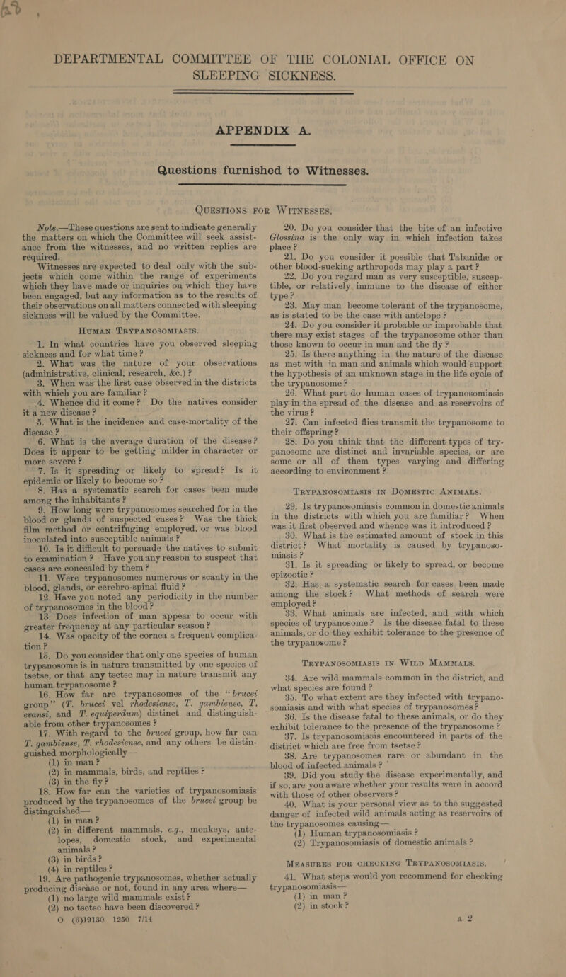    Note.—These questions are sent to indicate generally the matters on which the Committee will seek assist- ance from the witnesses, and no written replies are required. Witnesses are expected to deal only with the sub- jects which come within the range of experiments which they have made or inquiries on which they have been engaged, but any information as to the results of their observations on all matters connected with sleeping sickness will be valued by the Committee. Human TRYPANOSOMIASIS. 1. In what countries have you observed sleeping - sickness and for what time ? 2. What was the nature of your observations (administrative, clinical, research, &amp;c.) ? 3. When was the first case observed in the districts with which you are familiar ? - 4, Whence did it come ? it a new disease ? 5. What is the incidence and case-mortality of the disease ? 6. What is the average duration of the disease ? Does it appear to be getting milder in character or more severe ? “%. Is it spreading or likely to spread? Is it epidemic or likely to become so ? 8. Has a systematic search for cases been made among the inhabitants ? 9. How long were trypanosomes searched for in the blood or glands of suspected cases? Was the thick film method or centrifuging employed, or was blood inoculated into susceptible animals ? 10. Is it difficult to persuade the natives to submit to examination ? Have youany reason to suspect that cases are concealed by them ? 11. Were trypanosomes numerous or scanty in the blood, glands, or cerebro-spinal fluid ? 12. Have you noted any periodicity in the number of trypanosomes in the blood ? 13. Does infection of man appear to occur with greater frequency at any particular season ? 14. Was opacity of the cornea a frequent. complica- tion ? 15. Do youconsider that only one species of human trypanosome is in nature transmitted by one species of tsetse, or that any tsetse may in nature transmit any human trypanosome ? 16. How far are trypanosomes of the “ brucei group” (ZT. brucei vel rhodesiense, T. gambiense, T. evanst, and 7’. equiperdum) distinct and distinguish- able from other trypanosomes ? 17. With regard to the brucei group, how far can T. gambiense, T. rhodesiense, and any others he distin- guished morphologically— (1) in man ? (2) m mammals, birds, and reptiles ? (3) in the fly ? 18. How far can the varieties of trypanosomiasis produced by the trypanosomes of the brucei group be distinguished— ' (1) inman? (2) in different mammals, e.g., monkeys, ante- lopes, domestic stock, and experimental animals ? (3) in birds ? (4) in reptiles ? 19. Are pathogenic trypanosomes, whether actually producing disease or not, found in any area where— (1) no large wild mammals exist ? (2) no tsetse have been discovered ? © (6)19130 1250 7/14 Do the natives consider 20. Do you consider that the bite of an infective Glossina is the only way in which infection takes place ? 21. Do you consider it possible that Tabanidx or other blood-sucking arthropods may play a part ? 22. Do you regard man as very susceptible, suscep- tible, or relatively immune to the disease of either type P 23. May man become tolerant of the trypanosome, as is stated to be the case with antelope ? 24. Do you consider it probable or improbable that there may exist stages of the trypanosome other than those known to occur in man and the fly ? 25. Is there anything in the nature of the disease as met with in man and animals which would support the hypothesis of an unknown stage in the life cycle of the trypanosome ? 26. What part do human cases of trypanosomiasis play in the spread of the disease and as reservoirs of the virus ? 27. Can infected flies transmit the trypanosome to their offspring ? 28. Do you think that the different types of try- panosome are distinct and invariable species, or are some or all of them types varying and differing according to environment ? TRYPANOSOMIASIS IN DomeEstic ANIMALS. 29. Is trypanosomiasis common in domestic animals in the districts with which you are familiar? When was it first observed and whence was it introduced ? 30. What is the estimated amount of stock in this district? What mortality is caused by trypanoso- miasis ? 31. Is it spreading or likely to spread, or become epizootic ? 32. Has a systematic search for cases been made among the stock? What methods of search were employed ? 33. What animals are infected, and with which species of trypanosome? Is the disease fatal to these animals, or do‘they exhibit tolerance to the presence of the trypanosome ? TRYPANOSOMIASIS IN WILD MAMMALS. 34. Are wild mammals common in the district, and what species are found ? 35. To what extent are they infected with trypano- somiasis and with what species of trypanosomes ? 36. Is the disease fatal to these animals, or do they exhibit tolerance to the presence of the trypanosome ? 37. Is trypanosomiasis encountered in parts of the district which are free from tsetse ? 38. Are trypanosomes rare or abundant in the blood of infected animals ? © 39. Did you study the disease experimentally, and if so, are you aware whether your results were in accord with those of other observers ? 40. What is your personal view as to the suggested danger of infected wild animals acting as reservoirs of the trypanosomes causing — (1) Human trypanosomiasis ? (2) Trypanosomiasis of domestic animals ? MEASURES FOR CHECKING TRYPANOSOMIASIS. 41. What steps would you recommend for checking trypanosomiasis— (1) in man? (2) in stock ?
