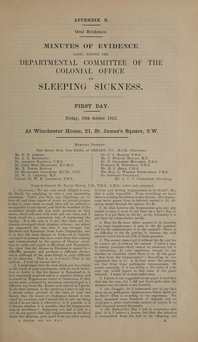   EVIDENCE     Mr. E. E. Austen. Dr. A. G. BAGSHAWE. Dr. ANDREW Baxrour, C.M.G. ° Sir JoHn Rose BraprForp, K.C.M.G. Mr. HE. NortH Buxton. Sir MackENzIE CHALMERS, K.C.B., C.S.I. Dr. W. A. CHAPPLE, M.P. Colonel Sir W. B. LersHman, F.R.S.   Dr. C. J. Marrin, F.RB.S. Mr. J. Duncan Miuuar, M.P. Dr. P. CHALMERS MiTcHELL, F.R.S. Professor R. NewstEap, F.R.S. Mr. H. J. Reap, C.M.G. The Hon. L. WattER RorsascHiup, F.R.S. Sir Stewart STOCKMAN. Mr. A. C. C. Parkinson (Secretary). 1. (Chatirman.) We are very much obliged to you, Sir David, for supplying us with a very interesting statement. Unless you have any objections, as we have all read these papers of yours, we should propose to-day to treat them as read (they will be printed as an appendix to our report), and that the members of the committee should ask you such questions as they desire, which will save both your and our time, and I think would be a convenient way of conducting the inquiry. It is the case, is it not, that there are two theories developed about sleeping sickness; one school has supported the idea that it was brought into Rhodesia and Nyasaland from Lake ‘Tanganyika, and is in fact the same disease as broke out in Uganda, conveyed by persons who have come from that country and communicated by the agency of Glossina morsi- tans to cattle and people in Rhodesia and Nyasaland ; the other that the disease in Rhodesia is caused by a differ@nt parasite, and produces a different disease, which, although of the same family, is quite different in its character. That is so is it not?—That is my opinion. I hold the second theory. 2. I understand that the view which you have taken as the result of your experiments, without much hesita- tion or doubt, is that the disease in Nyasaland is, in fact, separately acquired and is a separate disease, and is caused by Trypanosoma brucei or rhodesiense, if they are the same, conveyed by morsitans, and developed in a In the first instance, in the questions I have to ask you I should rather proceed on the basis of your own ‘theory, that the brucei or rhodesiense disease is con- veyed by morsitans, and I should like to ask one thing, which I do not think is referred to: is it possible, or is it known whether it is possible, that the trypanosome may be hereditary ? Supposing you had a bull or a cow of any species that had trypanosomes in its blood, night the offspring, quite apart from any other agency, O (6)19130 1250 6/14 EX&amp;S be born and develop trypanosomes in its blood P—No, that is quite impossible. From everything we know there is nothing hereditary in this disease ; the trypano- some never passes from an infected animal to its off- spring except through the agency of a fly. 3. So that however the trypanosome gets into any animal or man, ib must be put there by a fly P—Yes, in nature it is put there by the fly ; in the laboratory it is put there by a hypodermic needle. 4. Then the fly must either acquire it by heredity or by some trypanosome; it gets to the fly somehow and the fly communicates it to the animal ?—There is no difficulty in the fly getting it, because the wild animals round about are full of these parasites. 5. The animal cannot get it without the fiy, and the fly cannot get it without the animal. I know I may be asking questions which cannot be answered, but it is interesting. Is your experience enough to say whether in countries where there is no fly the game is free from the trypanosome ? — According to our experience that is so; in fily-free areas the antelope are free from those pathogenic trypanosomes. Of course, naturally, if it was within a few miles of a fly area one would expect to find some of the game infected. I mean 50 or more miles away. 6. I know it was suggested in one paper I read that that was the case, but I did not know quite what the material was on which it was founded. 7. (Dr. Chapple.) Do I understand you to say that there are no pathogenic trypanosomes where there are no flies >—That is according to our experience. We have examined some hundreds of animals, but we could give a more trustworthy answer, of course, if we had examined several thousands. 8. (Mr. Rothschild.) May I ask in connection with that: it is I believe a known fact that the infection is transmitted from the tick to its offspring, but A
