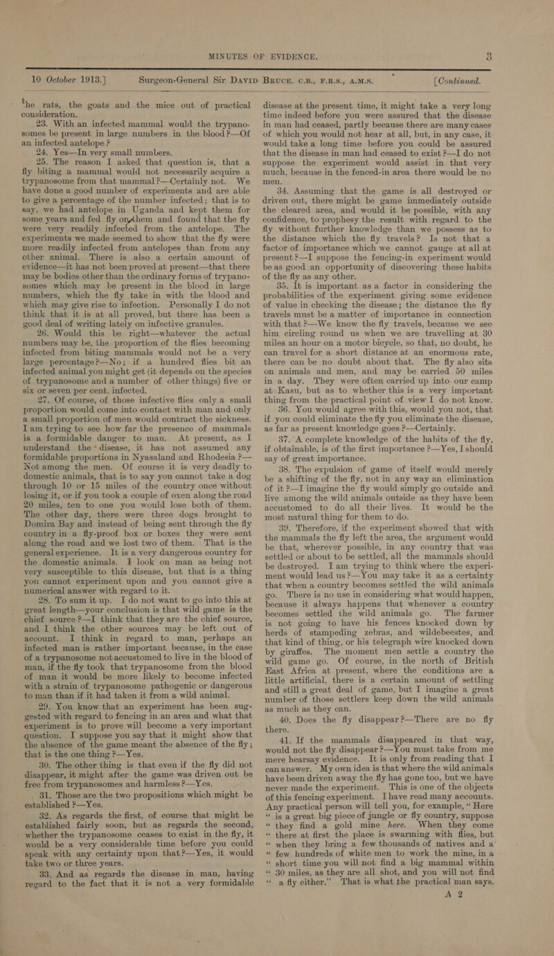  The rats, the goats and the mice out of practical consideration. 23, With an infected mammal would the trypano- somes be present in large numbers in the blood P—Of an infected antelope ? 24, Yes—In very small numbers. 25. The reason I asked that question is, that a fly biting a mammal would not necessarily acquire a trypanosome from that mammal ?—Certainly not. We have done a good number of experiments and are able to give a percentage of the number infected; that is to say, we had antelope in Uganda and kept them for some years and fed fly on,jthem and found that the fly were very readily infected from the antelope. The experiments we made seemed to show that the fly were more readily infected from antelopes than from any other animal. There is also a certain amount of evidence—it has not been proved at present—that there may be bodies other than the ordinary forms of trypano- somes which may be present in the blood in large numbers, which the fly take in with the blood and which may give rise to infection. Personally I do not think that it is at all proved, but there has been a good deal of writing lately on infective granules. 26. Would this be right—whatever the actual numbers may be, the proportion of the flies becoming infected from biting mammals would not be a very large percentage?—No; if a hundred flies bit an infected animal you might get (it depends on the species of trypanosome and a number of other things) five or six or seven per cent. infected. 27. Of course, of those infective flies only a small proportion would come into contact with man and only a small proportion of men would contract the sickness. I am trying to see how far the presence of mammals is a formidable danger to man. At present, as I understand the*disease, it has not assumed any formidable proportions in Nyasaland and Rhodesia ?— Not among the men. Of course it is very deadly to domestic animals, that is to say you cannot take a dog through 10 or 15 miles of the country once without losing it, or if you took a couple of oxen along the road 20 miles, ten to one you would lose both of them. The other day, there were three dogs brought to Domira Bay and instead of being sent through the fly country in a fiy-proof box or boxes they were sent along the road and we lost two of them. That is the general experience. It is a very dangerous country for the domestic animals. I look on man as being not very susceptible to this disease, but that is a thing you cannot experiment upon and you cannot give a numerical answer with regard to it. 28. To sum it up. I do not want to go into this at great length—your conclusion is that wild game is the chief source ?—I think that they are the chief source, and I think the other sources may be left out of account. I think in regard to man, perhaps an infected man is rather important because, in the case of a trypanosome not accustomed to live in the blood of man, if the fly took that trypanosome from the blood of man it would be more likely to become infected with a strain of trypanosome pathogenic or dangerous to man than if it had taken it from a wild animal. 29. You know that an experiment has been sug- gested with regard to fencing in an area and what that experiment is to prove will become a very important question. I suppose you say that it might show that the absence of the game meant the absence of the fly ; that is the one thing P—Yes. 30. The other thing is that even if the fly did not disappear, it might after the game was driven out be free from trypanosomes and harmless P—Yes. _ 31. Those are the two propositions which might be established ?—Yes. 32. As regards the first, of course that might be established fairly soon, but as regards the second, - whether the trypanosome ceases to exist in the fly, it would be a very considerable time before you could speak with any certainty upon that?—Yes, it would take two or three years. 33. And as regards the disease in man, having regard to the fact that it is not a very formidable disease at the present time, it might take a very long time indeed before you were assured that the disease in man had ceased, partly because there are many cases of which you would not hear at all, but, in any case, it would take a long time before you could be assured that the disease in man had ceased to exist P—I do not suppose the experiment would assist in that very much, because in the fenced-in area there would be no men. 34, Assuming that the game is all destroyed or driven out, there might be game immediately outside the cleared area, and would it be possible, with any confidence, to prophesy the result with regard to the fly without further knowledge than we possess as to the distance which the fly travels? Is not that a factor of importance which we cannot gauge at all at present P—I suppose the fencing-in experiment would be as good an opportunity of discovering these habits of the fly as any other. 35. It is important as a factor in considering the probabilities of the experiment giving some evidence of value in checking the disease; the distance the fly travels must be a matter of importance in connection with that >—We know the fly travels, because we see him eircling round us when we are travelling at 30 miles an hour on a motor bicycle, so that, no doubt, he can travel for a short distance at an enormous rate, there can be no doubt about that. The fly also sits on animals and men, and may be carried 50 miles in a day. They were often carried up into our camp at Kasu, but as to whether this is a very important thing from the practical point of view I do not know. 36. You would agree with this, would you not, that if you could eliminate the fly you eliminate the disease, as far as present knowledge goes >—Certainly. 37.’A complete knowledge of the habits of the fly, if obtainable, is of the first importance ?—Yes, I should say of great importance. 38. The expulsion of game of itself would merely be a shifting of the fly, not m any way an elimination of it P—I imagine the fly would simply go outside and live among the wild animals outside as they have been accustomed to do all their lives. It would be the most natural thing for them to do. 39. Therefore, if the experiment showed that with the mammals the fly left the area, the argument would be that, wherever possible, in any country that was settled or about to be settled, all the mammals should be destroyed. Iam trying to think where the experi- ment would lead us ?—You may take it as a certainty that when a country becomes settled the wild animals go.. There is no use in considering what would happen, because it always happens that whenever a country becomes settled the wild animals go. The farmer is not going to have his fences knocked down by herds of stampeding zebras, and wildebeestes, and that kind of thing, or his telegraph wire knocked down by giraffes. The moment men settle a country the wild game go. Of course, in the north of British East Africa at present, where the conditions are a little artificial, there is a certain amount of settling and still a great deal of game, but I imagine a great number of those settlers keep down the wild animals as much as they can. 40. Does the fly disappear?—There are no fly there. 41. If the mammals disappeared in that way, would not the fly disappear >—You must take from me mere hearsay evidence. It is only from reading that I can answer. My own idea is that where the wild animals have been driven away the fly has gone too, but we have never made the experiment. This is one of the objects of this fencing experiment. Ihave read many accounts. Any practical person will tell you, for example, “ Here * is a great big piece of jungle or fly country, suppose they find a gold mine here. When they come there at first the place is swarming with flies, but when they bring a few thousands of natives and a’ few hundreds of white men to work the mine, in a short time you will not find a big mammal within 30 miles, as they are all shot, and you will not find « a fly either.’ That is what the practical man says. A 2 6 a ‘ n ‘ ‘ ns . ony ‘ ”