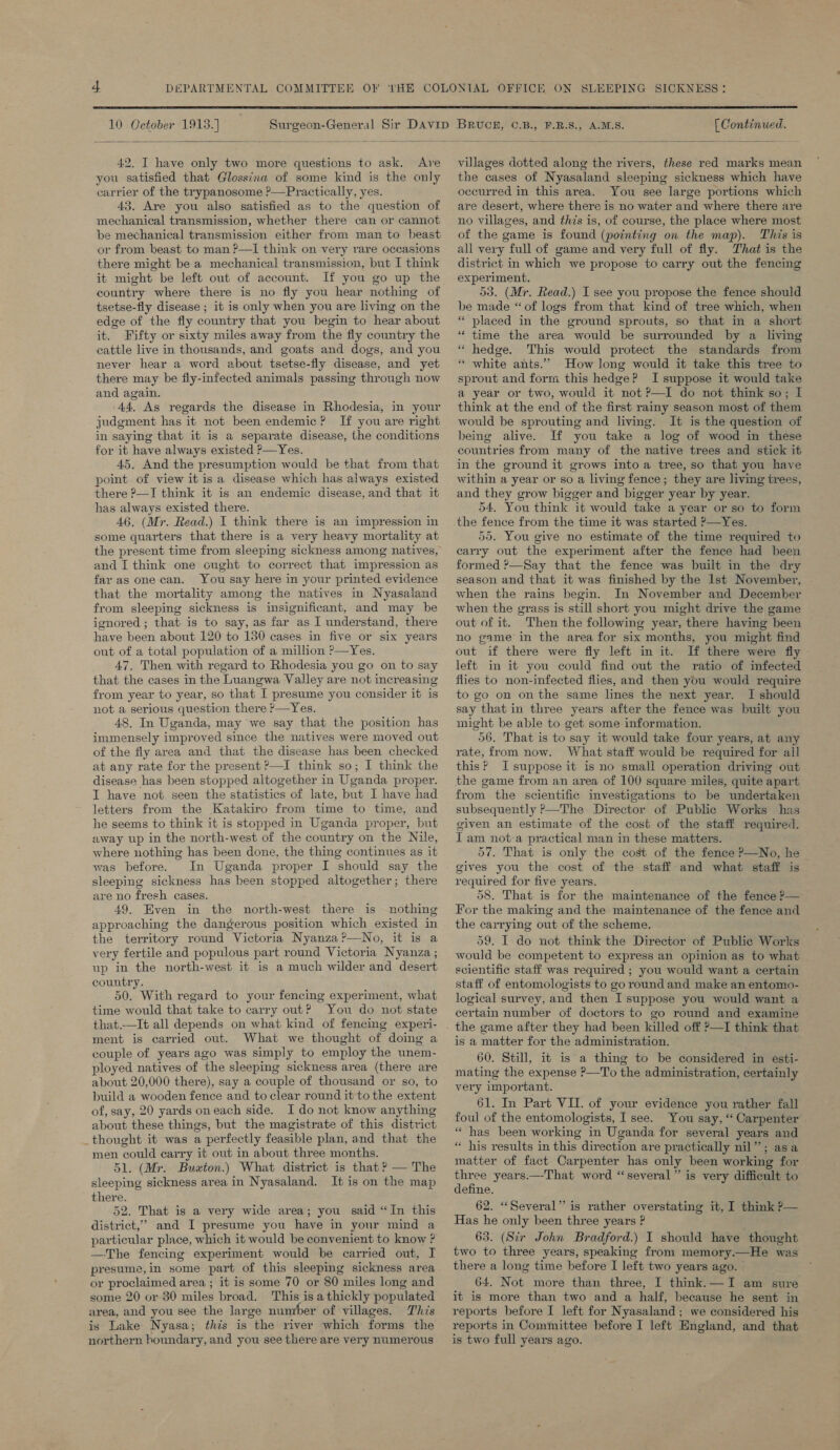  10 October 1913.) A.M.S. [ Continued.   42, I have only two more questions to ask. Are you satisfied that Glossina of some kind is the only carrier of the trypanosome ?—Practically, yes. 43. Are you also satisfied as to the question of mechanical transmission, whether there can or cannot be mechanical transmission either from man to beast or from beast to man ?——I think on very rare occasions there might be a mechanical transmission, but I think it might be left out of account. If you go up the country where there is no fly you hear nothing of tsetse-fly disease ; it is only when you are living on the edge of the fly country that you begin to hear about it. Fifty or sixty miles away from the fly country the cattle live in thousands, and goats and dogs, and you never hear a word about tsetse-fly disease, and yet there may be fly-infected animals passing through now and again. -44, As regards the disease in Rhodesia, in your judgment has it not been endemic? If you are right in saying that it is a separate disease, the conditions for it have always existed ?—Yes. 45. And the presumption would be that from that point of view it is a disease which has always existed there P—I think it is an endemic disease, and that it has always existed there. 46. (Mr. Read.) I think there is an impression in some quarters that there is a very heavy mortality at the present time from sleeping sickness among natives, and I think one cught to correct that impression as far as one can. You say here in your printed evidence that the mortality among the natives in Nyasaland from sleeping sickness is insignificant, and may be ignored ; that is to say, as far as I understand, there have been about 120 to 130 cases in five or six years out of a total population of a million ?—Yes. 47. Then with regard to Rhodesia you go on to say that the cases in the Luangwa Valley are not increasing from year to year, so that I presume you consider it is not a serious question there ?—Yes. 48, In Uganda, may we say that the position has immensely improved since the natives were moved out of the fly area and that the disease has been checked at any rate for the present ?—I think so; I think the disease has been stopped altogether in Uganda proper. I have not seen the statistics of late, but I have had letters from the Katakiro from time to time, and he seems to think it is stopped in Uganda proper, but away up in the north-west of the country on the Nile, where nothing has been done, the thing continues as it was before. In Uganda proper I should say the sleeping sickness has been stopped altogether; there are no fresh cases. 49. Even in the north-west there is nothing approaching the dangerous position which existed in the territory round Victoria Nyanza?—No, it is a very fertile and populous part round Victoria Nyanza ; up in the north-west it is a much wilder and desert country. 50. With regard to your fencing experiment, what time would that take to carry out? You do not state that.—It all depends on what kind of fencing experi- ment is carried out. What we thought of doing a couple of years ago was simply to employ the unem- ployed natives of the sleeping sickness area (there are about 20,000 there), say a couple of thousand or so, to build a wooden fence and to clear round it to the extent of, say, 20 yards oneach side. I do not know anything about these things, but the magistrate of this district _thought it was a perfectly feasible plan, and that the men could carr y it out in about three months. 51. (Mr. Buxton.) What district is that ? — The sleeping sickness area in Nyasaland. It is on the map there. 52. That is a very wide area; you said “In this district,’ and I presume you have in your mind a particular place, which it would be convenient to know ? —The fencing experiment would be carried out, I presume,in some part of this sleeping sickness area or proclaimed area ; it is some 70 or 80 miles long and some 20 or 80 miles broad. This is a thickly populated area, and you see the large number of villages. This is Lake Nyasa; this is the river which forms the northern boundary, and you see there are very numerous villages dotted along the rivers, these red marks mean the cases of Nyasaland sleeping sickness which have occurred in this area. You see large portions which are desert, where there is no water and where there are no villages, and this is, of course, the place where most of the game is found (pointing on the map). This is all very full of game and very full of fly. That is the district in which we propose to carry out the fencing experiment. 53. (Mr. Read.) I see you propose the fence should be made “of logs from that kind of tree which, when “placed in the ground sprouts, so that in a short “time the area would be surrounded by a living “ hedge. This would protect the standards from “ white ants.” How long would it take this tree to sprout and form this hedge? I suppose it would take a year or two, would it not P—I do not think so; I think at the end of the first rainy season most of them would be sprouting and living. It is the question of being alive. If you take a log of wood in these countries from many of the native trees and stick it in the ground it grows into a tree, so that you have within a year or so a living fence; they are living trees, and they grow bigger and bigger year by year. 54. You think it would take a year or so to form the fence from the time it was started >—Yes. 55. You give no estimate of the time required to carry out the experiment after the fence had heen formed ?—Say that the fence was built in the dry season and that it was finished by the Ist November, when the rains begin. In November and December when the grass is still short you might drive the game out of it. Then the following year, there having “been no game’ in the area for six months, you might find out if there were fly left in it. If there were fly left in it you could find out the ratio of infected flies to non-infected flies, and then you would require to go on on the same lines the next year. I should say that in three years after the fence was built you might be able to get.some information. 56. That is to say it would take four years, at any rate, from now. What staff would be required for all this?’ I suppose it is no small operation driving out the game from an area of 100 square miles, quite apart from the scientific investigations to be undertaken subsequently ?—The Director of Public Works has given an estimate of the cost of the staff required. T am nota practical man in these matters. 57. That is only the cost of the fence P—No, he gives you the cost of the staff and what staff is required for five years. 58. That is for the maintenance of the fence P— For the making and the maintenance of the fence and the carrying out of the scheme. 59. I do not think the Director of Public Works would be competent to express an opinion as to what scientific staff was required ; you would want a certain staff of entomologists to go round and make an entomo- logical survey, and then I suppose you would want a certain number of doctors to go round and examine the game after they had been killed off >—I think that is a matter for the administration. © 60. Still, it is a thing to be considered in esti- mating the expense ?—To the administration, certainly very important. 61. In Part VII. of your evidence you rather fall foul of the entomologists, I see. You say, “ Carpenter “ has been working in Uganda for several years and « his results in this direction are practically nil”; asa matter of fact Carpenter has only been working for three years.—-That word “several” is very difficult to define. 62. “Several” is rather overstating it, I think P— Has he only been three years ? 63. (Sir John Bradford.) I should have thought two to three years, speaking from memory.—He was there a long time before I left two years ago. | 64. Not more than three, I think. —I am sure it is more than two and a half, because he sent in reports before I left for Nyasaland; we considered his reports in Committee before I left England, and that is two full years ago.