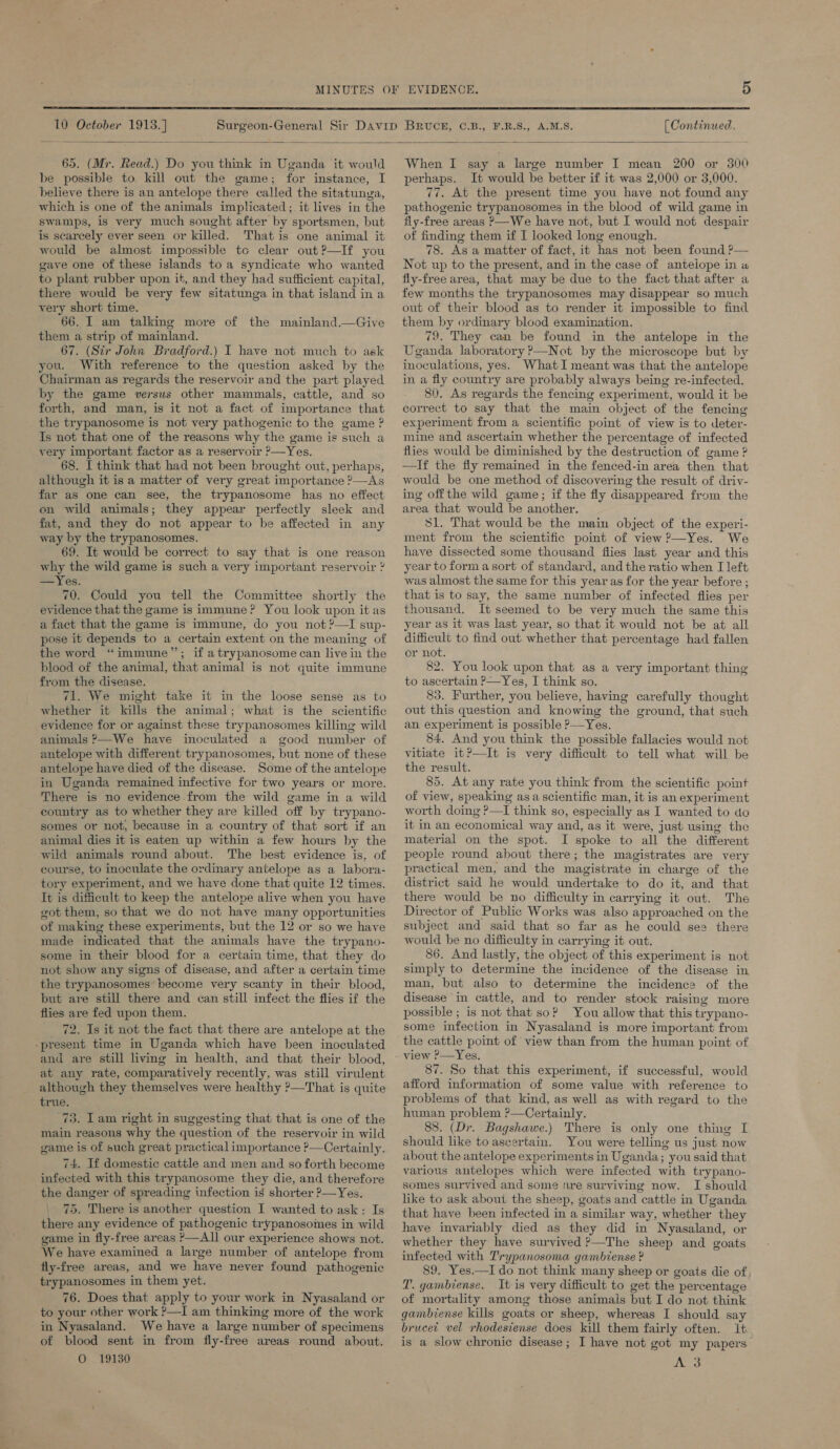  10 October 1913.] A.M.S. (Continued,  65. (Mr. Read.) Do you think in Uganda it would be possible to kill out the game; for instance, I believe there is an antelope there called the sitatunga, which is one of the animals implicated ;. it lives in the swamps, is very much sought after by sportsmen, but is scarcely ever seen or killed. That is one animal it would be almost impossible tc clear out?—If you gave one of these islands to a syndicate who wanted to plant rubber upon it, and they had sufficient capital, there would be very few sitatunga in that island in a very short time. 66. I am talking more of the mainland.—Give them a strip of mainland. 67. (Sir John Bradford.) I have not much to ask you. With reference to the question asked by the Chairman as regards the reservoir and the part played by the game versus other mammals, cattle, and so forth, and man, is it not a fact of importance that the trypanosome is not very pathogenic to the game ? Is not that one of the reasons why the game is such a very important factor as a reservoir ?—Yes. 68. I think that had not been brought out, perhaps, although it is a matter of very great importance ?—As far as one can see, the trypanosome has no effect on wild animals; they appear perfectly sleek and fat, and they do not appear to be affected in any way by the trypanosomes. 69. It would be correct to say that is one reason why the wild game is such a very important reservoir ” —Yes. 70. Could you tell the Committee shortly the evidence that the game is immune? You look upon it as a fact that the game is immune, do you not?—TI sup- pose it depends to a certain extent on the meaning of the word “immune”; if atrypanosome can live in the blood of the animal, that animal is not quite immune from the disease. 71. We might take it in the loose sense as to whether it kills the animal; what is the scientific evidence for or against these trypanosomes killing wild animals >—We have inoculated a good number of antelope with different trypanosomes, but none of these antelope have died of the disease. Some of the antelope in Uganda remained infective for two years or more. There is no evidence from the wild game in a wild country as to whether they are killed off by trypano- somes or not, because in a country of that sort if an animal dies it is eaten up within a few hours by the wild animals round about. The best evidence is, of course, to inoculate the ordinary antelope as a labora- tory experiment, and we have done that quite 12 times. It is difficult to keep the antelope alive when you have got them, so that we do not have many opportunities of making these experiments, but the 12 or so we have made indicated that the animals have the trypano- some in their blood for a certain time, that they do not show any signs of disease, and after a certain time the trypanosomes become very scanty in their blood, but are still there and can still infect the flies if the flies are fed upon them. 72. Is it not the fact that there are antelope at the “present time in Uganda which have been inoculated and are still living in health, and that their blood, at any rate, comparatively recently, was still virulent although they themselves were healthy ?—That is quite true. 73. Lam right in suggesting that that is one of the main reasons why the question of the reservoir in wild game is of such great practical importance P—Certainly. 74. If domestic cattle and men and so forth become infected with this trypanosome they die, and therefore the ae of spreading infection ig shorter ?—Yes, . There is another question I wanted to ask: Is hea any evidence of pathogenic trypanosomes in wild game in fly-free areas P—AII our experience shows not. We have examined a large number of antelope from fly-free areas, and we have never found pathogenic trypanosomes in them yet. 76. Does that apply to your work in Nyasaland or to your other work ?—I am thinking more of the work in Nyasaland. We have a large number of specimens of blood sent in from fly-free areas round about. O 19130 When I say a large number I mean 200 or 300 perhaps. It would be better if it was 2,000 or 3,000. 77. At the present time you have not found any pathogenic trypanosomes in the blood of wild game in fly-free areas >—We have not, but I would not despair of finding them if I looked long enough. 78. As a matter of fact, it has not been found ?— Not up to the present, and in the case of antelope in a fly-free area, that may be due to the fact that after a few months the trypanosomes may disappear so much out of their blood as to render it impossible to find them by ordinary blood examination. 79. They can be found in the antelope in the Uganda laboratory >—Not by the microscope but by inoculations, yes. What I meant was that the antelope in a fly country are probably always being re-infected. 80. As regards the fencing experiment, would it be correct to say that the main object of the fencing experiment from a scientific point of view is to deter- mine and ascertain whether the percentage of infected flies would be diminished by the destruction of game ? —If the fly remained in the fenced-in area then that would be one method of discovering the result of driv- ing offthe wild game; if the fly disappeared from the area that would be another. 51. That would be the main object of the experi- ment from the scientific point of view ?—Yes. We have dissected some thousand flies last year and this year to forma sort of standard, and the ratio when I left was almost the same for this year as for the year before ; that is to say, the same number of infected flies per thousand. It seemed to be very much the same this year as it was last year, so that it would not be at all difficult to find out whether that percentage had fallen or not. 82. You look upon that as a very important thing to ascertain ?—Yes, I think so. 83. Further, you believe, having carefully thought out this question and knowing the ground, that such an experiment is possible 2 _Yes, 84. And you think the possible fallacies would not vitiate it?—It is very difficult to tell what will be the result. 85. At any rate you think from the scientific point of view, speaking asa scientific man, it is an experiment worth doing ?—I think so, especially as I wanted to do it in an economical way and, as it were, just using the material on the spot. I spoke to all the different people round about there; the magistrates are very practical men, and the magistrate in charge of the district said he would undertake to do it, “and that there would be no difficulty in carrying it out. The Director of Public Works was also approached on the subject and said that so far as he could see there would be no difficulty in carrying it out. 86. And lastly, the object of this experiment is not simply to determine the incidence of the disease in man, but also to determine the incidence of the disease in cattle, and to render stock raising more possible ; is not that so? You allow that this trypano- some infection in Nyasaland is more important from the cattle point of view than from the human point of view ?—Yes. 87. So that this experiment, if successful, would afford information of some value with reference to problems of that kind, as well as with regard to the human problem ?—Certainly. 88. (Dr. Bagshawe.) There is only one thing I should like to ascertain. You were telling us just now about the antelope experiments in Uganda; you said that various antelopes which were infected with trypano- somes survived and some fre surviving now. I should like to ask about the sheep, goats and cattle in Uganda that have been infected in a similar way, whether they have invariably died as they did in Nyasaland, or whether they have survived ?—The sheep and goats infected with Trypanosoma gambtense ? 89. Yes.—I do not think many sheep or goats die of T. gambiense. It-is very difficult to get the percentage of mortality among those animals but I do not think gambiense kills goats or sheep, whereas I should say brucet vel rhodesiense does kill them fairly often. it is a slow chronic disease; I have not got my papers A 3