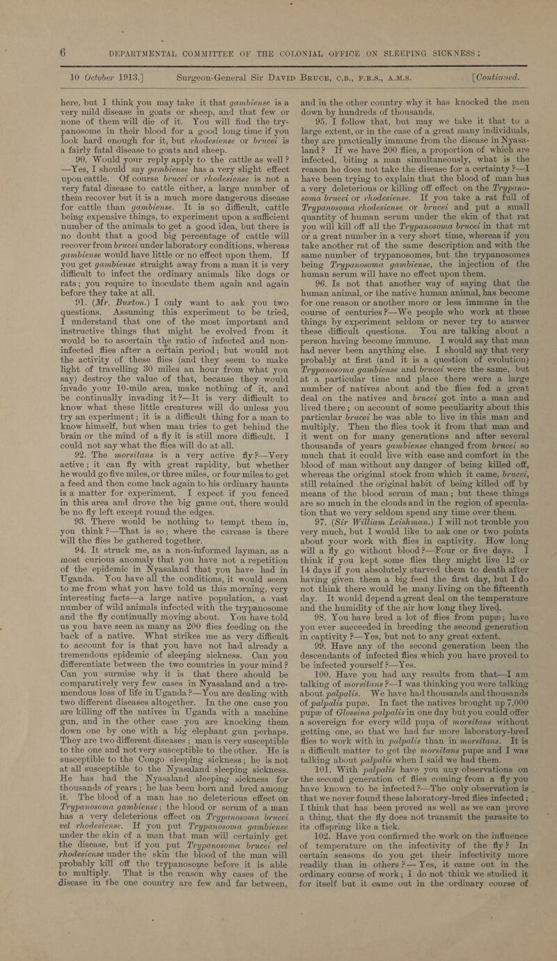  10 October 1913.] [ Continued.  here, but J think you may take it that gambiense is a very mild disease in goats or sheep, and that few or none of them will die of it. You will find the try- panosome in their blood for a good long time if you look hard enough for it, but rhodesiense or bruced is a fairly fatal disease to goats and sheep. 90. Would your reply apply to the cattle as well ? —Yes, I should say gambiense has a very slight effect upon cattle. Of course bruced or rhodesiense is not a very fatal disease to cattle either, a large number of them recover but it is a much more dangerous disease for cattle than gambiense. It is so difficult, cattle being expensive things, to experiment upon a sufficient number of the animals to get a good idea, but there is no doubt that a good big percentage of cattle will recover from brucei under laboratory conditions, whereas gambiense would have little or no effect upon them. If you get gambiense straight away from a man it is very difficult to infect the ordinary animals like dogs or rats; you require to inoculate them again and again before they take at all. 91. (Mr. Buzton.) I only want to ask you two questions. Assuming this experiment to be tried, I understand that one of the most important and instructive things that might be evolved from it would be to ascertain the ratio of infected and non- infected flies after a certain period; but would not the activity of these flies (and they seem to make light of travelling 30 miles an hour from what you say) destroy the value of that, because they would invade your 10-mile area, make nothing of it, and be continually invading it?—It is very difficult to know what these little creatures will do unless you try an experiment; it is a difficult thing for a man to know himself, but when man tries to get behind the brain or the mind of a fly it is still more difficult. I could not say what the flies will do at all. 92. The morsitans is a very active fly ?—Very active; it can fly with great rapidity, but whether he would go five miles, or three miles, or four miles to get a feed and then come back again to his ordinary haunts is a matter for experiment. I expect if you fenced in this area and drove the big game out, there would be no fly left except round the edges. 93. There would be nothing to tempt them in, you think ?—That is so; where the carcase is there will the flies be gathered together. 94. It struck me, as a non-informed layman, as a most curious anomaly that you have not a repetition of the epidemic in Nyasaland that you have had in Uganda. You have all the conditions, it would seem to me from what you have told us this morning, very interesting facts—a large native population, a vast number of wild animals infected with the trypanosome and the fly continually moving about. You have told us you have seen as many as 200 flies feeding on the back of a native. What strikes me as very difficult to account for is that you have not had already a tremendous epidemic of sleeping sickness. Can you differentiate between the two countries in your mind ? Can you surmise why it is that there should be comparatively very few cases in Nyasaland and a tre- mendous loss of life in Uganda ?—You are dealing with two different diseases altogether. In the one case you are killing off the natives in Uganda with a machine gun, and in the other case you are knocking them down one by one with a big elephant gun perhaps. They are two different diseases ; man is very susceptible to the one and not very susceptible to the other. He is susceptible to the Congo sleeping sickness; he is not at all susceptible to the Nyasaland sleeping sickness. He has had the Nyasaland sleeping sickness for thousands of years ; he has been born and bred among it. The blood of a man has no deleterious effect on Trypanosoma gambiense; the blood or serum of a man has a very deleterious effect on Trypanosoma brucei vel rhodesiense. If you put Trypanosoma gambiense under the skin of a man that man will certainly get the disease, but if you put Trypanosoma brucei vel rhodesiense under the skin the blood of the man will probably kill off the trypanosome before it is able to multiply. That is the reason why cases of the disease in tbe one country are few and far between, and in the other country why it has knocked the men down by hundreds of thousands. 95. I follow that, but may we take it that to a large extent, or in the case of a great many individuals, they are practically immune from the disease in Nyasa- land? If we have 200 flies, a proportion of which are infected, biting a man simultaneously, what is the reason he does not take the disease for a certainty ?—I have been trying to explain that the blood of man has avery deleterious or killing off effect on the Trypano- soma brucet or rhodesiense. If you take a rat full of Trypanosoma rhodesiense or brucei and put a small quantity of haman serum under the skin of that rat you will kill off all the Trypanosoma brucez in that rat or a great number in a very short time, whereas if you take another rat of the same description and with the same number of trypanosomes, but the trypanosomes being Trypanosoma gambiense, the injection of the human serum will have no effect upon them. 96. Is not that another way of saying that the human animal, or the native human animal, has become for one reason or another more or less immune in the course of centuries ?—We people who work at these things by experiment seldom or never try to answer these difficult questions. You are talking about a person having become immune. I would say that man had never been anything else. I should say that very probably at first (and it is a question of evolution) Trypanosoma gambiense and brucec were the same, but at a particular time and place there were a large number of natives about and the flies fed a great deal on the natives and bruced got into a man and lived there; on account of some peculiarity about this particular brucei he was able to live in this man and multiply. Then the flies took it from that man and it went on for many generations and after several thousands of years gambiense changed from brucei so much that it could live with ease and comfort in the blood of man without any danger of being killed off, whereas the original stock from which it came, brucez, still retained the original habit of being killed off by means of the blood serum of man; but these things are so much in the clouds and in the region of specula- tion that we very seldom spend any time over them. 97. (Sir William Leishman.) I will not trouble you very much, but I would like to ask one or two points about your work with flies in captivity. How long will a fly. go without blood ?—Four or five days. I think if you kept some flies they might live 12 or 14 days if you absolutely starved them to death after having given them a big feed the first day, but I do not think there would be many living on the fifteenth day. It would dependa great deal on the temperature and the humidity of the air how long they lived. 98. You have bred a lot of flies from pupx; have you ever succeeded in breeding the second generation in captivity P—Yes, but not to any great extent. 99. Have any of the second generation been the descendants of infected flies which you have proved to be infected yourself ?—Yes. 100. Have you had any results from that—I am talking of morsitans ?—I was thinking you were talking about palpalis. We have had thousands and thousands of palpalis pup. In fact the natives brought up 7,000 pup of Glossina palpalis in one day but you could offer a sovereign for every wild pupa of morsitans without getting one, so that we had far more laboratory-bred flies to work with in palpalis than in morsitans. It is a dificult matter to get the morsitans pupe and I was talking about palpalis when I said we had them. 101. With palpalis have you any observations on the second generation of flies coming from a fly you have known to be infected ?—The only observation is _ that we never found these laboratory-bred flies infected ; I think that has been proved as well as we can prove a thing, that the fly does not transmit the parasite to its offspring like a tick. 102. Have you confirmed the work on the influence of temperature on the infectivity of the fly? In certain seasons do you get their infectivity more readily than in others ?— Yes, it came out in the ordinary course of work; I do not think we studied it for itself but it came out in the ordinary course of