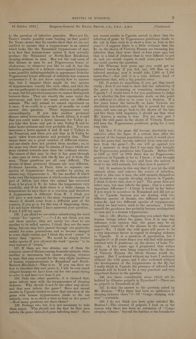  10 October 1913.3  to the question of infective granules. Have not Dr. Taute’s results possibly some bearing on that point ? Dr. Taute claims that his results show that we are not entitled to assume that a trypanosome in an animal which looks lke the Nyasaland trypanosome of man is in fact that trypanosome unless it does actually produce the Nyasaland or North-East Rhodesian sleeping sickness in man. May not the real cause of this disease in man be not Trypanosoma brucei or rhodestense, or whatever you like to call it, but the infective granules of a hitherto unrecognised trypano- some, possibly indistinguishable in appearance from the Trypanosoma brucet although of infinitely less common oceurrence >—I do not know exactly how to answer this, but I imagine there might be two species of trypanosomes exactly like each other, and that the one was pathogenic to man and the other non-pathogenic between them. They are exactly the same under the microscope and have the same action on different animals. The only animal we cannot experiment on is man; if we could, in a couple of months we could answer this question. These trypanosomes vary extraordinarily. If you take another protozoal disease called horse-sickness in South Africa, it is said that you could make a horse immune for Valley A ; you take this horse and put it into Valley B and he takes horse-sickness and very probably dies. You can immunise a horse against A and B and C Valleys in the Transvaal, and when you put him in D Valley he again takes horse-sickness and probably dies. That means there are a great number of different strains, and one strain does not protect from another; so, in the same way there may be strains of brucei which are more virulent towards man than the ordinary strains. The reason of that may be that it has gone through a man once or twice, and the fly has got it from the man. Those questions are all very difficult. The strains of these protozoal diseases are very different. Professor Layveran, in Paris, tries to separate one species of trypanosom:? from another by giving an animal, say, trypanosome A. He has another B which looks very like trypanosome A which comes from another part of Africa, and when the animal has recovered from A he gives it B; he takes the temperature very carefully, and if he finds there is a little change in temperature he says there is a reaction, and therefore A trypanosome is different from B. I think you will give a new name to the same trypanosome if by chance it should come from a different part of the country, if you go in for this way of diagnosing them. I do not know whether I have answered your question ; if not, I will try again. 136. I am afraid we are rather substituting the word “strain ”’ for “species *°—— ?—I do not think you can call them species; they are surely too close to one another to be called species, I think they are the same thing, but one may have passed through one particular animal for some generations, and so become changed to some slight extent, and I think the word “strain” is better than “species.” We would be simply buried under species if you allowed the word “species ” to be read instead of ‘‘strain.” 137. If there are two strains, one of them the common cause of disease among domestic animals, while another is uncommon but causes sleeping sickness in man, that may account for the very slight incidence of human trypanosomiasis in Nyasaland and North- Eastern Rhodesia ?—That is so. If you can show me how to elucidate this and prove it, I will be very much obliged because we have been out for two years trying to solve it and have not done it yet. 138. Only one other question; it is claimed that, game infects man with the trypanosomes of sleeping sickness. Why should it not be the other way about, and that man infects the game? Have not recent results in Uganda tended to show that infection of the game with human trypanosomes tends to die out entirely, even in so short a time as four or five years ? —How many questions are there there ? 139. Perhaps two, but itis not necessary to take them singly. Why should not the fact be that man infects the game instead of game infecting man? Have [ Continued. not recent results in Uganda served to show that the infection of game by Trypanosoma gambiense tends to die out in time, even in so short a time as four or five years ?—I suppose there is a little evidence that the fly on the shores of Victoria Nyanza are becoming less infective than they were three or four years ago, but that is a kind of evidence that is very difficult to get at, and one would require to wait some years before one could answer the question. 140. Whereas four years ago you could get an infected tsetse-fly if you fed, say, 500 flies on an infected antelope, now it would take 1,200 or 1,500 tsetse-flies —But still it is a very delicate kind of experiment that, with a big possible error. 141. It points to something if you get that result surely ; does it not tend to show that the infectivity of the game is decreasing or remaining stationary in Uganda ?—I would leave it for you gentlemen to judge as to whether the few experiments made on this point are sufficient to allow us to come toa decision. If a few years hence the tsetse-fly on Lake Victoria are absolutely non-infective, and this is proved for some years, and men can go back to the shores of the lake and Hive there with impunity, I should say that what Mr. Austen is saying is true. For my own part I think the wild game on the shores of Victoria Nyanza will keep the Trypanosoma gambiense going for a very long time. 142. But if the game did become absolutely non- infective after the lapse of a certain time after the removal of the human population, surely it would show that the game had become infected from men and not men from the game ?—No one will go against you for a moment or deny that it was man that brought the Trypanosoma gambiense into Uganda. Before 1905, or 1906 or 1907 or 1908 there was no Trypanosoma gambiense in Uganda as far as I know; it was brought in by man from the Congo, and from the natives it went to the wild animals, but what does it matter ? 143. It matters in this way that if you let the wild animals alone, and remove the source of infection, which in this case is man, the wild animals themselves are harmless as regards sleeping sickness in Uganda. I think it shows that, does it not? The game does not infect man, but man infects the game; that is a rather important difference P—I think it would be far better if you stuck to morsttans in Nyasaland and did not go up to Uganda, because you are dealing with two different species of disease, two different species of tsetse-fly, and two different species of trypanosome. I think we had better stick to the morsztans. I think myself the gambiense has probably become acclimatised to man and is a human trypanosome. 144-5. (Dr. Martin.) Supposing you admit that the human beings infect the game, does it in any way influence your opinion that the game may be an important reservoir of the disease in the absence of man ?—No. I think the wild game will prove to be a very important factor in regard to sleeping sickness in Uganda. It is a question of speculation, but I imagine 10 or 20 years hence you will find wild animals infected with 7. gambiense on the shores of Lake Vic- toria,, A few years ago I prophesied that within 48 hours of the men being removed from the shores of Victoria Nyansa the whole disease would dis- appear. But I reckoned without my host, I reckoned without the wild game, and I also reckoned without the’ development of the trypanosome in the fly, but I really think in Uganda the presence of infected wild animals will be found to be a very practical and very . important factor in the question. 146. Are there considerable areas which are in- habited by Glossina palpalis in Nyasaland ?—There are no palpalis in Nyasaland at all. 147. Is that the answer to the question asked by Mr. Buxton: “ Why there had been no epidemics of sleeping sickness there” ?—Cf “ Congo sleeping sick- ness ’’—certainly. 148. I do not think you have quite satisfied Mr. Buxton ?—The absence of palpalis I look on as the reason why there has been no extension of ‘Congo sleeping sickness ” beyond the habitat or the boundaries