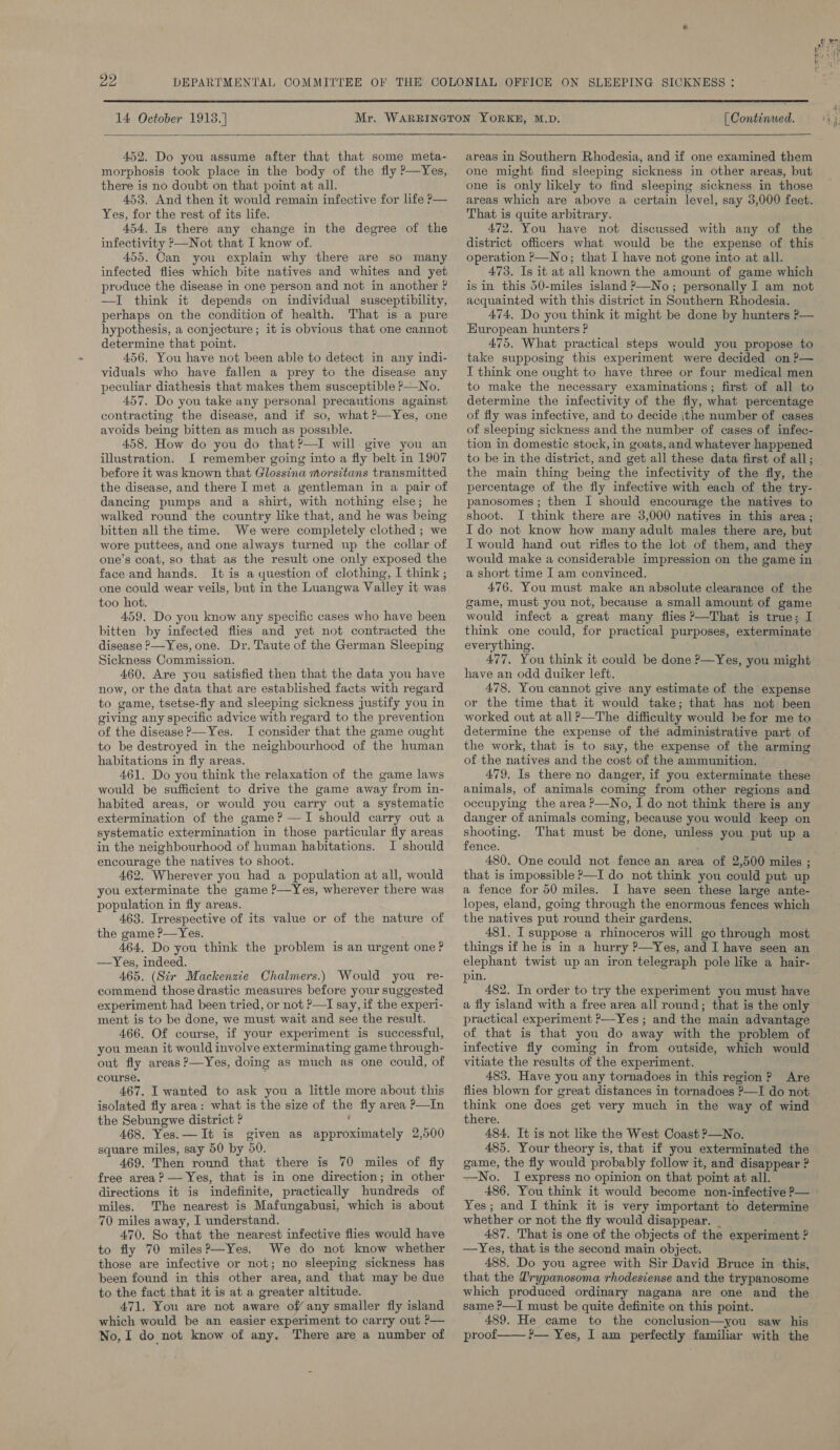  SLEEPING SICKNESS :  14 October 1918.)  452. Do you assume after that that some meta- morphosis took place in the body of the fly P—Yes, there is no doubt on that point at all. 453, And then it would remain infective for life P— Yes, for the rest of its life. 454. Is there any change in the degree of the infectivity >—Not that I know of. 455. Can you explain why there are so many infected fiies which bite natives and whites and yet produce the disease in one person and not in another ? —I think it depends on individual susceptibility, perhaps on the condition of health. That is a pure hypothesis, a conjecture; it is obvious that one cannot determine that point. 456. You have not been able to detect in any indi- viduals who have fallen a prey to the disease any peculiar diathesis that makes them susceptible P—No. 457. Do you take any personal precautions against contracting the disease, and if so, what ?—Yes, one avoids being bitten as much as possible. 458. How do you do that?—I will give you an illustration. I remember going into a fly belt in 1907 before it was known that Glossina morsitans transmitted the disease, and there I met a gentleman in a pair of dancing pumps and a shirt, with nothing else; he walked round the country like that, and he was being bitten all the time. We were completely clothed ; we wore puttees, and one always turned up the collar of one’s coat, so that as the result one only exposed the face and hands. It is a yuestion of clothing, I think ; one could wear veils, but in the Luangwa Valley it was too hot. 459, Do you know any specific cases who have been bitten by infected flies and yet not contracted the disease P—Yes, one. Dr. Taute of the German Sleeping Sickness Commission. 460. Are you satisfied then that the data you have now, or the data that are established facts with regard to game, tsetse-fly and sleeping sickness justify you in giving any specific advice with regard to the prevention of the disease ?—Yes. I consider that the game ought to be destroyed in the neighbourhood of the human habitations in fly areas. 461. Do you think the relaxation of the game laws would be sufficient to drive the game away from in- habited areas, or would you carry out a systematic extermination of the game? —I should carry out a systematic extermination in those particular fly areas in the neighbourhood of human habitations. I should encourage the natives to shoot. 462. Wherever you had a population at all, would you exterminate the game ?—Yes, wherever there was population in fly areas. 463. Irrespective of its value or of the nature of the game P—Yes. 464. Do you think the problem is an ur gent one? —Yes, indeed. 46D. (Sir Mackenzie Chalmers.) Would you re- commend those drastic measures before your suggested experiment had been tried, or not >—I say, if the experi- ment is to be done, we must wait and see the result. 466. Of course, if your experiment is successful, you mean it would involve exterminating game through- out fly areas ?—Yes, doing as much as one could, of course. 467. I wanted to ask you a little more about this isolated fly area: what is the size of the fly area P—In the Sebungwe district ? 468. Yes. — It is given as ie vhictid tats 2,500 square miles, say 50 by 50. 469. Then round that there is 70 miles of fly free area? — Yes, that is in one direction; in other directions it is indefinite, practically hundreds of miles. The nearest is Mafungabusi, which is about 70 miles away, I understand. 470. So that the nearest infective flies would have to fly 70 miles?—Yes. We do not know whether those are infective or not; no sleeping sickness has been found in this other area, and that may be due to the fact that it is at a greater altitude. 471. You are not aware off any smaller fly island which would be an easier experiment to carry out P— [ Continued.  areas in Southern Rhodesia, and if one examined them one might find sleeping sickness in other areas, but one is only likely to find sleeping sickness in those areas which are above a certain level, say 3,000 feet. That is quite arbitrary. 472. You have not discussed with any of the district officers what would be the expense of this operation >—No; that I have not gone into at all. 473. Is it at all known the amount of game which is in this 50-miles island P—No; personally I am not acquainted with this district in Southern Rhodesia. 474, Do you think it might be done by hunters ?— European hunters ? 475. What practical steps would you propose to take supposing this experiment were decided on ?— I think one ought to have three or four medical men to make the necessary examinations; first of all to determine the infectivity of the fly, what percentage of fly was infective, and to decide ithe number of cases of sleeping sickness and the number of cases of infec- tion in domestic stock, in goats, and whatever happened to be in the district, and get all these data first of all; the main thing being the infectivity of the fly, the percentage of the fly infective with each of the try- panosomes ; then I should encourage the natives to shoot. I think there are 3,000 natives in this area; Ido not know how many adult males there are, but I would hand out rifies to the lot of them, and they would make a considerable impression on the game in a short time I am convinced. 476. You must make an absolute clearance of the game, must you not, because a small amount of game would infect a great many flies P—That is true; I think one could, for practical purposes, exterminate everything. 477. You think it could be done ?—Yes, you might — have an odd duiker left. 478. You cannot give any estimate of the expense or the time that it would take; that has not been worked out at all?—The difficulty would befor me to determine the expense of thé administrative part of the work, that is to say, the expense of the arming of the natives and the cost of the ammunition, 479. Is there no danger, if you exterminate these animals, of animals coming from other regions and occupying the area ?—No, I do not think there is any danger of animals coming, because you would keep on shooting. That must be done, unless you put up a fence. 480. One could not fence an area of 2,500 miles ; that is impossible >—I do not think you could put up a fence for 50 miles. I have seen these large ante- lopes, eland, going through the enormous fences which the natives put round their gardens. 481, I suppose a rhinoceros will go through most things if he is in a hurry ?—Yes, and I have seen an elephant twist up an iron telegraph pole like a hair- pin. 482. In order to try the experiment you must have a fly island with a free area all round; that is the only practical experiment ?—Yes ; and the main advantage of that is that you do away with the problem of infective fly coming in from outside, which would vitiate the results of the experiment. 483. Have you any tornadoes in this region? Are flies blown for great distances in tornadoes ?—I do not think one does get very much in the way of wind there. 484. It is not like the West Coast P—No. 485. Your theory is, that if you exterminated the game, the fly would probably follow it, and disappear ? —No. I express no opinion on that point at all. 486. You think it would become non-infective ?— © Yes; and I think it is very important to determine whether or not the fly would disappear. | 487. That is one of the objects of the experiment ? —Yes, that is the second main object. 488. Do you agree with Sir David Bruce in this, that the D'rypanosoma rhodesiense and the trypanosome which produced ordinary nagana are one and the same ?—I must be quite definite on this point. 489. He came to the conclusion—you saw his
