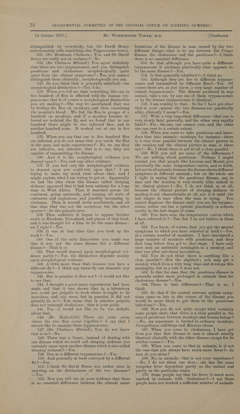 24 DEPARTMENTAL COMMITTEE OFFICE ON SLEEPING SICKNESS: 14 October 1913.) distinguished by everybody, but Sir David Bruce unfortunately calls something else Trypanosoma brucet. dd1, (Sir Mackenzie Chalmers.) You and Sir David Bruce are really not at variance P—No. 532. (Dr. Chalmers Mitchell.) You agree definitely that there are two trypanosomes, and you distinguish gambiense and rhodesiense morphologically quite apart from the clinical symptoms ?—Yes, you cannot distinguish them clinically ; morphologically you can. 533. Do you think that is generally admitted—the morphological distinction ?—Yes, I do. five hundred of flies is affected with the human try- panosome, that is of course a morphological distinction you are making ?—The way we ascertained that was by feeding the flies on monkeys, and then examining the monkey’s blood. We fed the flies in groups of a hundred on monkeys, and if a monkey became in- fected we isolated the fly, and we found that in one hundred there might be two infected flies, and in another hundred none. It worked out at one in five hundred. 535. When you say that one in five hundred flies are infected, you do not mean that you catch the flies in the open, and make experiments P—No, we say they are infective, not infected; that is to say, they are capable of transmitting the disease. 536. And it is the morphological evidence you depend upon ?—Yes, and any other evidence. 537. If you had only the morphological evidence to depend upon you could rely upon that? I am trying to make my mind clear about that, and I might explain what I am trying to get at. Apparently we had the idea when this disease called sleeping sickness appeared that it had been endemic for a long time in West Africa. Then it marched across the continent, going eastwards, and causing all sorts of outbursts and explosions, and possibly increasing in virulence. Then it turned down southwards, and all that time that was not the morsitans, but the other species ?—In the palpalis area. 538. Then suddenly it began to appear further south in Rhodesia, Nyasaland, and places of that kind, and it was thought for a time to be the same disease : am I right ?—Yes. 539. It was at that time that you took up the work ?-—Yes. 540, One of the early discoveries you made was that it was not the same disease but a different disease ?—That is so. 541. That would depend upon morphological evi- dence partly P—Yes, the distinction depends mainly upon morphological evidence. 542, A little more than that, because you have a different fly P—I think any tsetse-fly can transmit any trypanosome, 543. But in practice it does not ?—I would not like to say that. 544. I thought a good many experiments had been made and that it was shown that in a laboratory you could get palpalis to work where it ought to be morsitans, and vice versa, but in practice it did not actually do. so?’—You mean that in practice palpalis does not transmit rhodesiense ; that is your point. 545. Yes.—I would not lke to be too definite about that. 546, (Mr. Rothschild.) There are some areas where the two flies occur together P—I say that I should like to examine these trypanosomes. 547. (Dr. Chalmers Mitchell.) You do not know that is so ?—No. 548. There was a break; instead of dealing with one disease which we could call sleeping sickness you certainly came upon another disease which is also called sleeping sickness P—Yes. 549. Due to a different trypanosome ?—Yes. 550. And generally at least conveyed by a different 551. I think Sir David Bruce was rather clear in insisting on the distinctness of the two diseases ? —Yes. yf 552. Now you tell me in your evidence that there is no essential difference between the clinical mani- [ Continued. festations of the disease in man caused by the two different things—that is to say between the Congo disease, the rhodestense and the gambiense ?—I think there is no essential difference. 553. So that although you have quite a different trypanosome it produces practically what appears. to be the same disease ?—Yes. 554. Is that generally admitted ?—I think so. 555, Although they are due to different trypano- somes and transmitted by different flies?—Yes. Of course there are, as you know, a very large number of animal trypanosomes. The disease produced in any animal, take a rat, by any one of these trypanosomes or by the human trypanosomes is identical. 556. Lam coming to that. So far I have got clear that in your opinion the two diseases are practically alike, clinically I mean ?—Yes. 557. With a very important difference—that one is very slowly fatal generally, and the other very rapidly fatal >—Yes ; the one, one cannot cure, and the other one can cure to a certain extent. 558. When you come to take gambiense and intro- duce that into animals—monkeys, for instance—there is a very close parallel between the clinical picture in the monkey and the clinical picture in man, is there not ?—No, I think there is not at all a close parallel. 559. Will you tell me some of the differences ? We are talking about gambiense. Perhaps I might remind you that people like Laveran and Mesnil give practically the same temperature curves, and so forth, but not in all animals, because the disease shows different symptoms in different animals; but on the whole am I right in saying that the gambiense disease, say, in man and the monkey, is very closely alike indeed in its clinical picture P—No, I do not think so at all, because the clinical picture of sleeping sickness in monkey is not characteristic at all, nor is it until the last stages in man when the man is dying. You cannot diagnose the disease until you see the trypano- somes, unless one has a patient practically zn articulo mortis, in the last stages of coma. 560. You have seen the temperature curves which I have referred to P—Yes, but I do not believe in them at all. 561. You know, of course, that you get the mental symptoms to which you have referred in both ?—Yes, in a certain number of monkeys. I have inoculated a large number of monkeys with gambiense, and they died long before they got to that stage. I have only once seen an authentic meningitis in a monkey, and that was after sub-dural inoculation, 562. You do not think there is anything like a close parallel ?—Not the slightest; you may get a monkey which lives a very long time and develops this meningitis, but as a rule it does not. 563. Is this the case, that the gambiense disease is generally rather more prolonged in animals than the rhodesiense disease ?—Yes. 564. There is that difference?—That is so, I think. 565. So that if the central nervous system symp- toms came on late in the course of the disease you would be more likely to get them in the gambiense infections >—Yes. 566. Now you do not quite accept what certainly some people state, that there is a close parallel in the case of gambiense between monkeys and human beings ? No, my experience is limited to ordinary monkeys, Cercopithecus callithryx and Macacus rhesus. 567. When you come to rhodesiense, I have got from you that that disease in man is almost exactly identical clinically with the other disease except for its swifter course ’—Yes. 568. When you come to that in animals, is it not the case that you always have much more fever P—In man do you mean ? 569, No, in animals; that is not your experience ? irregular fever dependent partly on the animal and partly on the particular strain. 570. Some people say that the fever is much more marked in animals with rhodesiense ?—I say those ~ people have not worked a sufficient number of animals.