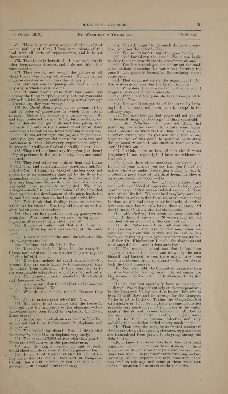 On  14 October 1913.)  [ Continued.  571, There is very often cdema of the head ?—I reckon nothing of that; I have seen edema of the head with all sorts of trypanosomes, and it is not characteristic, 572. Then there is keratitis ?—I have seen that in other trypanosome diseases, and I do not think it is characteristic. 573. Then you do not accept the picture at ali which I have been laying before you ?—No, one cannot diagnose one disease from the other clinically. 574, But you can morphologically ?—That is the only way in which it can be done. 575. If some people state that you could not diagnose the thing morphologically, but that you could very well clinically, you would say they were all wrong ? —I would say they were wrong. 576. Sir David Bruce gave us an account of the kind of order of preference in which flies attack animals. This is the laboratory I am now upon. He said they preferred fowls, I think, birds anyhow, and that if they did not get birds, next they put up with mammals, and only in the absence of either of these wouldthey take reptiles —He was referring to morsitans. 577. He was referring to the palpalis of gambiense. Could you give any parallel factor for morsitans and rhodesiense to that—laboratory experiments only ?— No, they feed readily on fowls and readily on mammals. 578. They feed on almost anything you give them ? —My experience is limited to birds, hens, and small mammals. 579. They feed either on birds or hens and things of that kind and small mammals practically indiffer- ently >—Yes. I think the blood of the hen does not appear to be so completely digested by the fly as the mammalian blood ; one finds it in the intestines of the fly a very long time afterwards in the form of a more or less solid mass practically undigested. The ento- mologist attached to our Commission had the idea that this prevented the development of the pups inside the fly, and I am more than inclined to agree with him. 580. You think that feeding them on hens was rather bad for them ?—Yes, they did not do so well as when fed on goats or monkeys. 581. Only one last question: it is big game you are going for. What exactly do you mean ‘by big game— elephants, of course P—Any antelope at all. 582. Rhinoceros, zebra, and that sort of animal, elands, and all the big antelopes >—Yes, all the ante- lopes. i 583. Does that include the small duikers—the dik- diks ?—Every antelope. 584. The tiny little dik-diks >—Yes. 585. Does that include things like the coneys ?— I know nothing about those, whether they are capable of being infected or not. 586. Does that include the small carnivora ?—-No, because they are easily killed by trypanosomes ; they die quickly from infection; if they were fed on to any considerable extent they would be killed naturally. 587. You do not eliminate animals like the elephant and rhinoceros ?—No. 588. Are you sure that the elephant and rhinoceros harbour these things P—No. 589. Why do you include them ?—Because they may. 90. Just to make a good job of it ?—Yes. 591. But there is no evidence that the tsetse-fly could get into the rhinoceros or the elephant ?—Try- panosomes have been found in elephants; Sir David Bruce says so. - 592. In one case an elephant was examined ?—Yes, we did not find those trypanosomes in elephants and rhinoceroses. - 593. You looked for them?—yYes. I think that the tsetse-fly could bite an elephant very easily. 594. You spoke of 3,000 natives with their guns P— There are 3,000 natives in this particular area. 595. And the English sportsmen, and so forth, would shoot and drive away all the big game P—Yes. tiny little dik-diks and all that sort of things P— I think they would in time; if you had 200 or 300 guns going off it would clear them away. 597. But with regard to the small things you would have to poison the water ?—Yes. 598. You would have to burn the grass ?—Yes. 599. And burn down the area ?—No, if you begin to clear the bush you vitiate the experiment at once. 600. You do not think you could clear out the small game without poisoning the water and burning the grass P—The grass is burned in the ordinary course every year. 601. That would not vitiate the experiment ?—No, that is done every year, but the fly still remains. 602. Why does it remain ?—I do not know why it happens; it might go off to one side. 603. Would not the game do that, too—go off to one side ?—Yes, 604. You would not get rid of the game by burn- ing P—No, I would not burn at all, except in the ordinary way. 605. You have told me that you could not get rid of the small things by shooting ?—I think you could. 606. (Mr. Rothschild.) Do you not think that poisoning the water would also vitiate your experi- ment, because we know that all flies drink water to a certain extent, and do you not think that a very large number of flies would be poisoned by drinking the poisoned water ?—I was unaware that morsitans ever did drink water. 607. I think, more or less, all flies absorb water irregularly if not regularly P—I have no evidence on that point. 608. I have three other questions only to ask you. In one of your articles you say that you found one native who was under observation during a year in a tolerably good state of health, although he showed trypanosomes in his blood ?—Yes. 609. Did you ever, on finding that out, make larger examinations of blood of apparently healthy individuals in order to see if that was an isolated case, or if there were others like it >—We examined very large numbers of natives in order to find these 20, or whatever it may be that we did find; very many hundreds of natives were examined, but we only found these 20 cases. Of the 20 cases, 19 died within the six months. 610. (Mr. Buaton.) You mean 20 cases infected ? —Yes, I think it was about 20 cases; they all but one died within six months, this one lived on. 611. (Mr. Rothschild.) I will tell you why I ask this question. In the case of that one, when you examined him from time to time and ‘he lived on, was the blood taken by you or your laboratory assistants ? Hither Dr. Kinghorn or I made the diagnosis and we always did the examinations ourselves. 612. The reason I asked was that it has been suggested that if the blood was drawn by the man himself and handed to you, there might have been some transference from an animal ?—No, we always took the blood ourselves. 613. You have told the Committee in answer to a question that after feeding on an infected animal the flies became infective in from 11 to 60 days afterwards ? —Yes. 614, So that you practically have an average of 30 days ?—No, it depends entirely on the temperature ; in the Luangwa Valley the flies became infective in from 11 to 20 days, and the average for the Luangwa Valley is 13 or 14 days. Taking the Congo-Zambesi watershed over 4,500 feet high the average incubation periodis very much longer; [ should say in the winter months they do not become infective at all; but in the summer, in the hotter months, it is just warm enough for them to become infective, and very probably the incubation period is very much longer. 615. That being the case, we know that somewhat similar parasites, although not, of course, trypanosomes, are transmitted from parent to offspring among the ticks P—Yes. 616. I know that laboratory-bred flies have been examined and found immune from disease, but have you known or do you know of anyone who has examined certainly; all our experiments were done with those flies bred in this way, and some of them were kept under observation for as much as three months. 