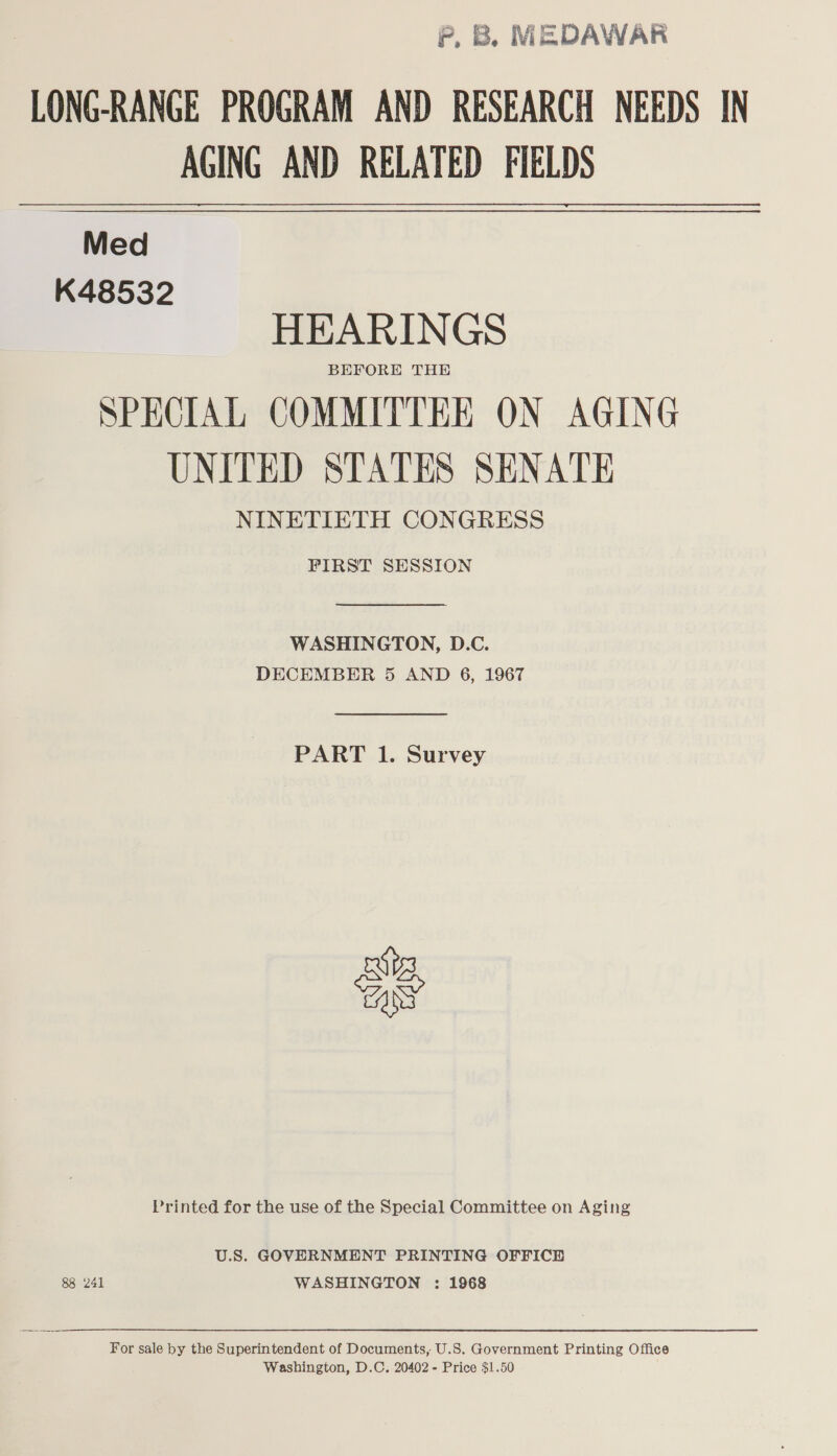 PF, B. MEDAWAR LONG-RANGE PROGRAM AND RESEARCH NEEDS IN AGING AND RELATED FIELDS Med K48532 HEARINGS BEFORE THE SPECIAL COMMITTEE ON AGING UNITED STATES SENATE NINETIETH CONGRESS FIRST SESSION  WASHINGTON, D.C. DECEMBER 5 AND 6, 1967  PART 1. Survey as Printed for the use of the Special Committee on Aging U.S. GOVERNMENT PRINTING OFFICE 88 241 WASHINGTON : 1968 For sale by the Superintendent of Documents, U.S. Government Printing Office Washington, D.C. 20402 - Price $1.50