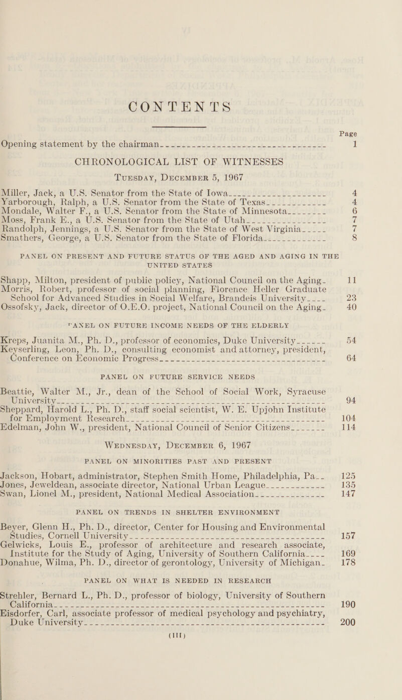 CONTENTS Spcning statement. by the, chairmaw. 2. eh ee fe Ae ed CHRONOLOGICAL LIST OF WITNESSES TurEspDAY, DECEMBER 5, 1967 Miller, Jack, a U.S. Senator from the State of lowa_.22 loool el eee Yarborough, Ralph, a U.S. Senator from the State of Texas___________- Mondale, Walter F., a U.S. Senator from the State of Minnesota________ Moss, Frank E., a U.S. Senator from the State of Utah_______________- Randolph, Jennings, a U.S. Senator from the State of West Virginia_____ Smathers, George, a U.S. Senator from the State of Florida_.._________- PANEL ON PRESENT AND FUTURE STATUS OF THE AGED AND AGING IN THE UNITED STATES Shapp, Milton, president of public policy, National Council on the Aging- Morris, Robert, professor of social planning, Florence Heller Graduate School for Advanced Studies in Social Welfare, Brandeis University ____ Ossofsky, Jack, director of O.E.O. project, National Council on the Aging- TANEL ON FUTURE INCOME NEEDS OF THE ELDERLY Kreps, Juanita M., Ph. D., professor of economics, Duke University______ Keyserling, Leon, Ph. D., consulting economist and attorney, president, Menicrence On McOnOMmicy EVOGECSS.. ui. ok ees A a oe et Eee a PANEL ON FUTURE SERVICE NEEDS Beattie, Walter M., Jr., dean of the School of Social Work, Syracuse RGN OR een Mia eee te ee ee oe tt eta ee es BLE | ¥ AOLOLIC Sheppard, Harold L., Ph. D., staff social scientist, W. E. Upjohn Institute Pe ewmemy mesenre ve oe te ee FO PIETRO Edelman, John W., president, National Council of Senior Citizens_______ WEDNESDAY, DECEMBER 6, 1967 PANEL ON MINORITIES PAST AND PRESENT Jackson, Hobart, administrator, Stephen Smith Home, Philadelphia, Pa__ Jones, Jeweldean, associate director, National Urban League_________-__- Swan, Lionel M., president, National Medical Association. ____..______- PANEL ON TRENDS IN SHELTER ENVIRONMENT Beyer, Glenn H., Ph. D., director, Center for Housing and Environmental RmncliCe OLMere MAES 82. oe goo ASE I he nee a eee oe Gelwicks, Louis E., professor of architecture and research associate, Institute for the Study of Aging, University of Southern California_--_- Donahue, Wilma, Ph. D., director of gerontology, University of Michigan_ PANEL ON WHAT IS NEEDED IN RESEARCH Strehler, Bernard L., Ph. D., professor of biology, University of Southern rhe Ome ee ee ee ee ee eer ea ey ete Rte FON m2 Sly LIYE! OD OU Eisdorfer, Carl, associate professor of medical psychology and psychiatry, (Lt a TASS A fanaa,» hyn ae a alg i tcp aa Ged GR eG ets REE a ONIN PE 1] 23 40 64 94 104 114 125 135 147 157 169 178 190 200