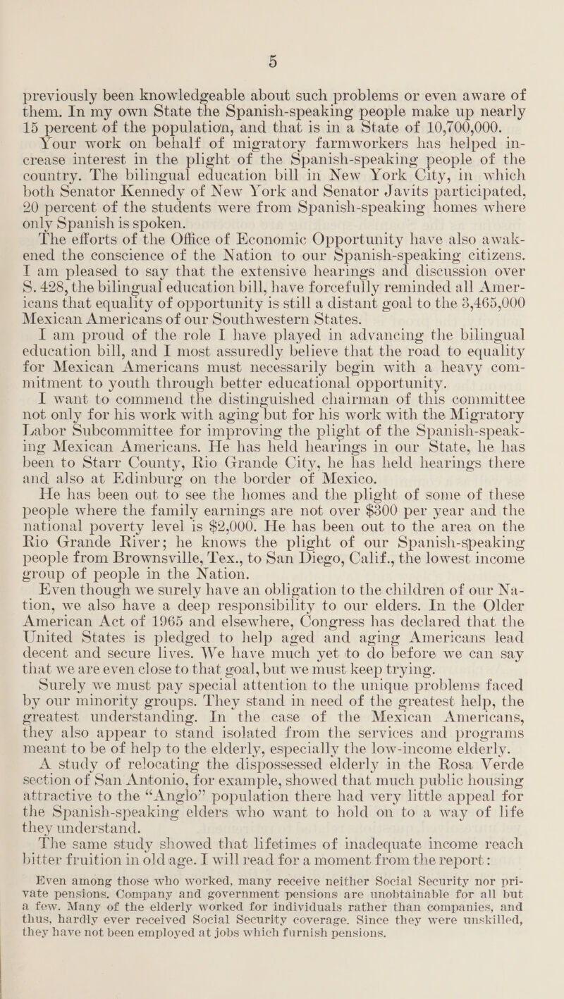 previously been knowledgeable about such problems or even aware of them. In my own State the Spanish-speaking people make up nearly 15 percent of the population, and that is in a State of 10,700,000. Your work on behalf of migratory farmworkers has helped in- crease interest in the plight of the Spanish-speaking people of the country. The bilingual education bill in New York City, in which both Senator Kennedy of New York and Senator Javits participated, 20 percent of the students were from Spanish-speaking homes where only Spanish is spoken. The efforts of the Office of Economic Opportunity have also awak- ened the conscience of the Nation to our Spanish-speaking citizens. T am pleased to say that the extensive hearings and discussion over 5. 428, the bilingual education bill, have forcefully reminded all Amer- icans that equality of opportunity is still a distant goal to the 3,465,000 Mexican Americans of our Southwestern States. I am proud of the role I have played in advancing the bilingual education bill, and I most assuredly believe that the road to equality for Mexican Americans must necessarily begin with a heavy com- mitment to youth through better educational opportunity. I want to commend the distinguished chairman of this committee not only for his work with aging but for his work with the Migratory Labor Subcommittee for improving the plight of the Spanish-speak- ing Mexican Americans. He has held hearings in our State, he has been to Starr County, Rio Grande City, he has held hearings there and also at Edinburg on the border of Mexico. He has been out to see the homes and the plight of some of these people where the family earnings are not over $300 per year and the national poverty level is $2,000. He has been out to the area on the Rio Grande River; he knows the plight of our Spanish-speaking people from Brownsville, Tex., to San Diego, Calif., the lowest. income group of people in the Nation. ven though we surely have an obligation to the children of our Na- tion, we also have a deep responsibility to our elders. In the Older American Act of 1965 and elsewhere, Congress has declared that the United States is pledged to help aged and aging Americans lead decent and secure lives. We have much yet to do before we can say that we are even close to that goal, but we must keep trying. Surely we must pay special attention to the unique problems faced by our minority groups. They stand in need of the greatest help, the greatest understanding. In the case of the Mexican Americans, they also appear to stand isolated from the services and programs meant to be of help to the elderly, especially the low-income elderly. A study of relocating the dispossessed elderly in the Rosa Verde section of San Antonio, for example, showed that much public housing attractive to the “Anglo” population there had very little appeal for the Spanish-speaking elders who want to hold on to a way of life they understand. The same study showed that lifetimes of inadequate income reach bitter fruition in oldage. I will read for a moment from the report : Even among those who worked, many receive neither Social Security nor pri- vate pensions. Company and government pensions are unobtainable for all but a few. Many of the elderly worked for individuals rather than companies, and thus, hardly ever received Social Security coverage. Since they were unskilled, they have not been employed at jobs which furnish pensions.