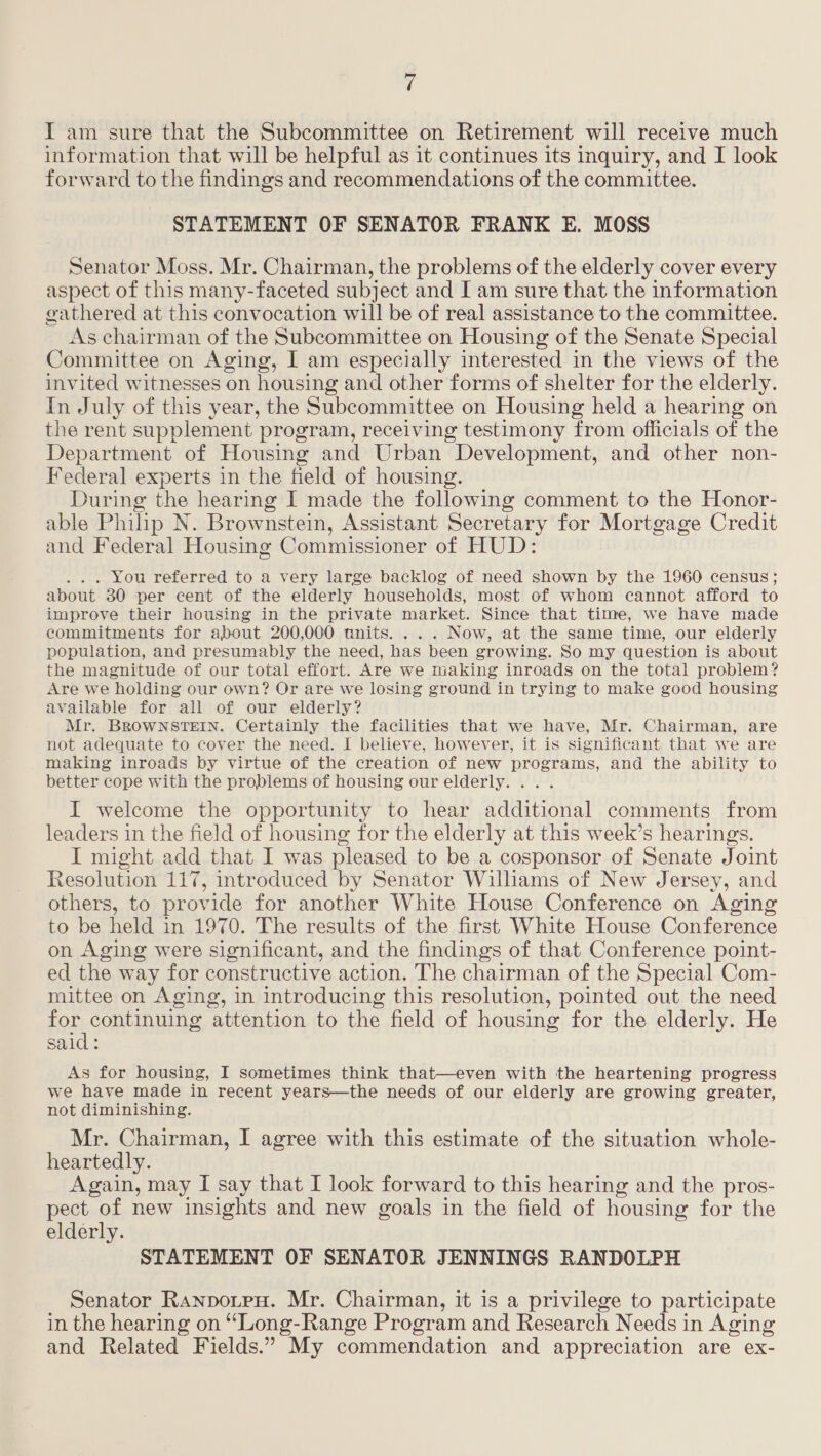 I am sure that the Subcommittee on Retirement will receive much information that will be helpful as it continues its inquiry, and I look forward to the findings and recommendations of the committee. STATEMENT OF SENATOR FRANK EK. MOSS Senator Moss. Mr. Chairman, the problems of the elderly cover every aspect of this many-faceted subject and I am sure that the information gathered at this convocation will be of real assistance to the committee. As chairman of the Subcommittee on Housing of the Senate Special Committee on Aging, I am especially interested in the views of the invited witnesses on housing and other forms of shelter for the elderly. In July of this year, the Subcommittee on Housing held a hearing on the rent supplement program, receiving testimony from officials of the Department of Housing and Urban Development, and other non- Federal experts in the field of housing. During the hearing I made the following comment to the Honor- able Philip N. Brownstein, Assistant Secretary for Mortgage Credit and Federal Housing Commissioner of HUD: . . You referred to a very large backlog of need shown by the 1960 census; about 30 per cent of the elderly households, most of whom cannot afford to improve their housing in the private market. Since that time, we have made commitments for about 200,000 units. ... Now, at the same time, our elderly population, and presumably the need, has been growing. So my question is about the magnitude of our total effort. Are we making inroads on the total problem? Are we holding our own? Or are we losing ground in trying to make good housing available for all of our elderly? Mr. BROWNSTEIN. Certainly the facilities that we have, Mr. Chairman, are not adequate to cover the need. I believe, however, it is significant that we are making inroads by virtue of the creation of new programs, and the ability to better cope with the problems of housing our elderly. ... I welcome the opportunity to hear additional comments from leaders in the field of housing for the elderly at this week’s hearings. I might add that I was pleased to be a cosponsor of Senate Joint Resolution 117, introduced by Senator Williams of New Jersey, and others, to provide for another White House Conference on Aging to be held in 1970. The results of the first White House Conference on Aging were significant, and the findings of that Conference point- ed the way for constructive action. The chairman of the Special Com- mittee on Aging, in introducing this resolution, pointed out the need for continuing attention to the field of housing for the elderly. He said: As for housing, I sometimes think that—even with the heartening progress we have made in recent years—the needs of our elderly are growing greater, not diminishing. Mr. Chairman, I agree with this estimate of the situation whole- heartedly. Again, may I say that I look forward to this hearing and the pros- pect of new insights and new goals in the field of housing for the elderly. STATEMENT OF SENATOR JENNINGS RANDOLPH Senator Ranporen. Mr. Chairman, it is a privilege to participate in the hearing on ‘‘Long-Range Program and Research Needs in Aging and Related Fields.” My commendation and appreciation are ex-