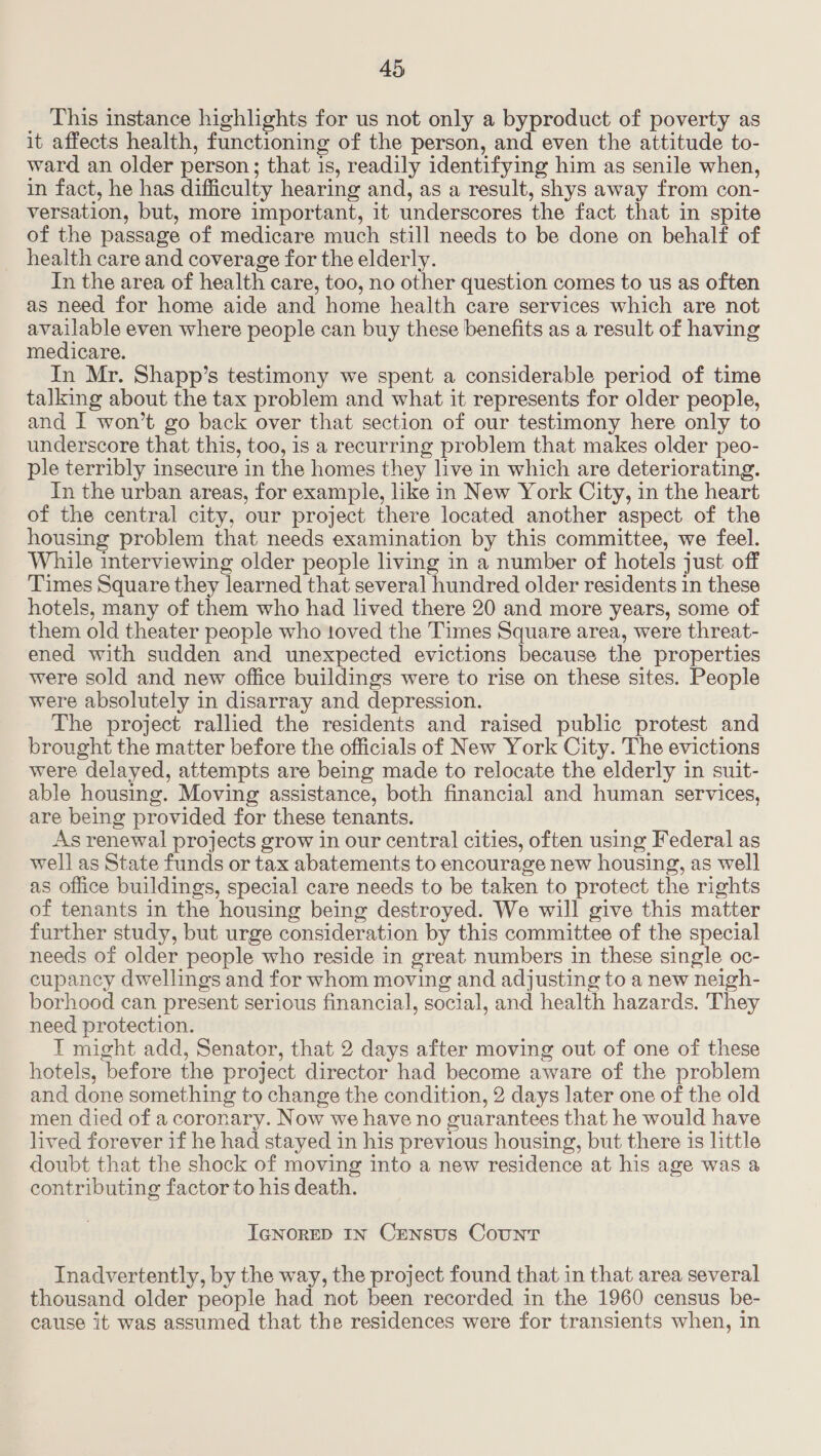 This instance highlights for us not only a byproduct of poverty as it affects health, functioning of the person, and even the attitude to- ward an older person; that 1s, readily identifying him as senile when, in fact, he has difficulty hearing and, as a result, shys away from con- versation, but, more important, it underscores the fact that in spite of the passage of medicare much still needs to be done on behalf of health care and coverage for the elderly. In the area of health care, too, no other question comes to us as often as need for home aide and home health care services which are not available even where people can buy these benefits as a result of having medicare. In Mr. Shapp’s testimony we spent a considerable period of time talking about the tax problem and what it represents for older people, and I won’t go back over that section of our testimony here only to underscore that this, too, is a recurring problem that makes older peo- ple terribly insecure in the homes they live in which are deteriorating. In the urban areas, for example, like in New York City, in the heart of the central city, our project there located another aspect of the housing problem that needs examination by this committee, we feel. While interviewing older people living in a number of hotels just off Times Square they learned that several hundred older residents 1n these hotels, many of them who had lived there 20 and more years, some of them old theater people who toved the Times Square area, were threat- ened with sudden and unexpected evictions because the properties were sold and new office buildings were to rise on these sites. People were absolutely in disarray and depression. The project rallied the residents and raised public protest and brought the matter before the officials of New York City. The evictions were delayed, attempts are being made to relocate the elderly in suit- able housing. Moving assistance, both financial and human services, are being provided for these tenants. As renewal projects grow in our central cities, often using Federal as well as State funds or tax abatements to encourage new housing, as well as oflice buildings, special care needs to be taken to protect the rights of tenants in the housing being destroyed. We will give this matter further study, but urge consideration by this committee of the special needs of older people who reside in great, numbers in these single oc- cupancy dwellings and for whom moving and adjusting to a new neigh- borhood can present serious financial, social, and health hazards. They need protection. T might add, Senator, that 2 days after moving out of one of these hotels, before the project director had become aware of the problem and done something to change the condition, 2 days later one of the old men died of a coronary. Now we have no guarantees that he would have lived forever if he had stayed in his previous housing, but there is little doubt that the shock of moving into a new residence at his age was a contributing factor to his death. IGNORED IN CENSUS CoUNT Inadvertently, by the way, the project found that in that area several thousand older people had not been recorded in the 1960 census be- cause it was assumed that the residences were for transients when, in