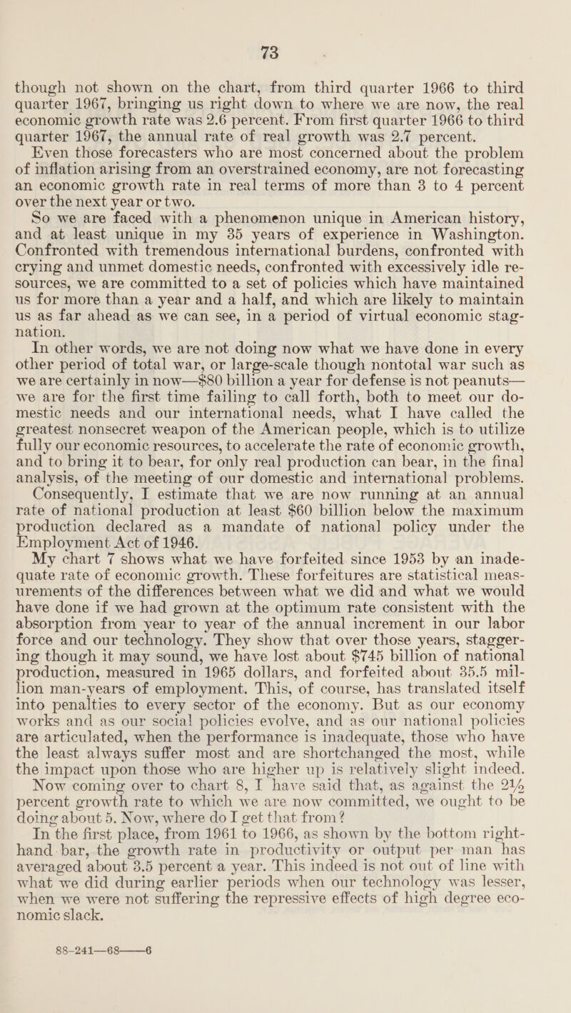 though not shown on the chart, from third quarter 1966 to third quarter 1967, bringing us right down to where we are now, the real economic growth rate was 2.6 percent. From first quarter 1966 to third quarter 1967, the annual rate of real growth was 2.7 percent. Even those forecasters who are most concerned about the problem of inflation arising from an overstrained economy, are not forecasting an economic growth rate in real terms of more than 8 to 4 percent over the next year or two. So we are faced with a phenomenon unique in American history, and at least unique in my 35 years of experience in Washington. Confronted with tremendous international burdens, confronted with crying and unmet domestic needs, confronted with excessively idle re- sources, we are committed to a set of policies which have maintained us for more than a year and a half, and which are likely to maintain us as far ahead as we can see, in a period of virtual economic stag- nation. In other words, we are not doing now what we have done in every other period of total war, or large-scale though nontotal war such as we are certainly in now—$80 billion a year for defense is not peanuts— we are for the first time failing to call forth, both to meet our do- mestic needs and our international needs, what I have called the greatest nonsecret weapon of the American people, which is to utilize fully our economic resources, to accelerate the rate of economic growth, and to bring it to bear, for only real production can bear, in the final] analysis, of the meeting of our domestic and international problems. Consequently, I estimate that we are now running at an annual rate of national production at least $60 billion below the maximum production declared as a mandate of national policy under the Employment Act of 1946. My chart 7 shows what we have forfeited since 1953 by an inade- quate rate of economic growth. These forfeitures are statistical meas- urements of the differences between what we did and what we would have done if we had grown at the optimum rate consistent with the absorption from year to year of the annual increment in our labor force and our technology. They show that over those years, stagger- ing though it may sound, we have lost about $745 billion of national production, measured in 1965 doilars, and forfeited about 35.5 mil- lion man-years of employment. This, of course, has translated itself into penalties to every sector of the economy. But as our economy works and as our social! policies evolve, and as our national policies are articulated, when the performance is inadequate, those who have the least always suffer most and are shortchanged the most, while the impact upon those who are higher up is relatively slight indeed. Now coming over to chart 8, I have said that, as against the 214 percent growth rate to which we are now committed, we ought to be doing about 5. Now, where do I get that from ? In the first place, from 1961 to 1966, as shown by the bottom right- hand bar, the growth rate in productivity or output per man has averaged about 3.5 percent a year. This indeed is not out of line with what we did during earlier periods when our technology was lesser, when we were not suffering the repressive effects of high degree eco- nomic slack. 88—241—68——_6