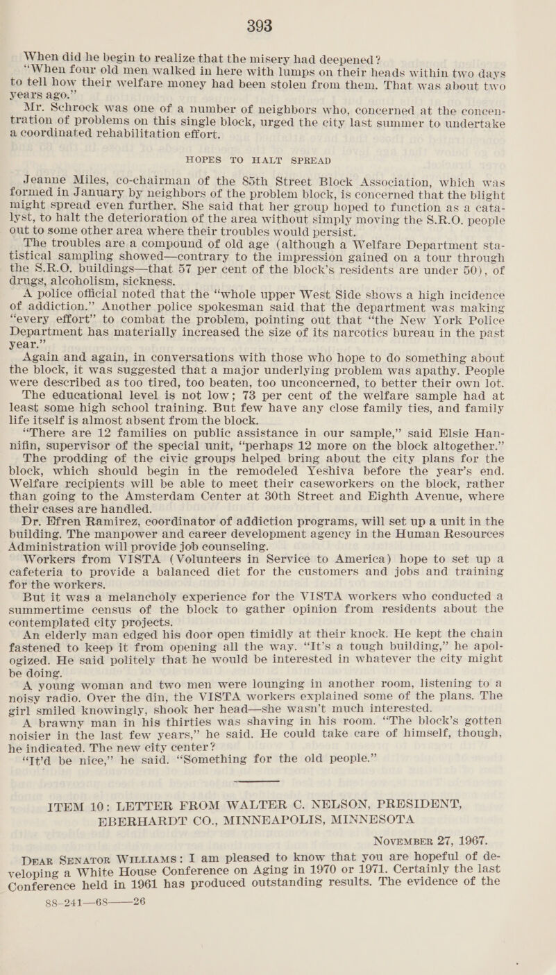 When did he begin to realize that the misery had deepened ? “When four old men walked in here with lumps on their heads within two days to tell how their welfare money had been stolen from them. That was about two years ago.” Mr. Schrock was one of a number of neighbors who, concerned at the concen- tration of problems on this single block, urged the city last summer to undertake a coordinated rehabilitation effort. HOPES TO HALT SPREAD Jeanne Miles, co-chairman of the 85th Street Block Association, which was formed in January by neighbors of the problem block, is concerned that the blight might spread even further. She said that her group hoped to function as a cata- lyst, to halt the deterioration of the area without simply moving the S.R.O. people out to some other area where their troubles would persist. The troubles are a compound of old age (although a Welfare Department sta- tistical sampling showed—contrary to the impression gained on a tour through the 8.R.O. buildings—that 57 per cent of the block’s residents are under 50), of drugs, alcoholism, sickness. A police official noted that the “whole upper West Side shows a high incidence of addiction.” Another police spokesman said that the department was making “every effort” to combat the problem, pointing out that “the New York Police Department has materially increased the size of its narcotics bureau in the past year.” Again and again, in conversations with those who hope to do something about the block, it was suggested that a major underlying problem was apathy. People were described as too tired, too beaten, too unconcerned, to better their own lot. The educational level is not low; 73 per cent of the welfare sample had at least some high school training. But few have any close family ties, and family life itself is almost absent from the block. “There are 12 families on public assistance in our sample,” said Elsie Han- nifin, Supervisor of the special unit, “perhaps 12 more on the block altogether.”’ The prodding of the civic groups helped bring about the city plans for the block, which should begin in the remodeled Yeshiva before the year’s end. Welfare recipients will be able to meet their caseworkers on the block, rather than going to the Amsterdam Center at 30th Street and Eighth Avenue, where their cases are handled. Dr. Efren Ramirez, coordinator of addiction programs, will set up a unit in the building. The manpower and career development agency in the Human Resources Administration will provide job counseling. . Workers from VISTA (Volunteers in Service to America) hope to set up a cafeteria to provide a balanced diet for the customers and jobs and training for the workers. But it was a melancholy experience for the VISTA workers who conducted a summertime census of the block to gather opinion from residents about the contemplated city projects. An elderly man edged his door open timidly at their knock. He kept the chain fastened to keep it from opening all the way. “It’s a tough building,” he apol- ogized. He said politely that he would be interested in whatever the city might be doing. A eedaik woman and two men were lounging in another room, listening to a noisy radio. Over the din, the VISTA workers explained some of the plans. The girl smiled knowingly, shook her head—she wasn’t much interested. A brawny man in his thirties was shaving in his room. “The block’s gotten noisier in the last few years,” he said. He could take care of himself, though, he indicated. The new city center? ‘Tt’?d be nice,” he said. “Something for the old people.” ITEM 10: LETTER FROM WALTER C. NELSON, PRESIDENT, EBERHARDT CO., MINNEAPOLIS, MINNESOTA NOVEMBER 27, 1967. DEAR SENATOR WILLIAMS: I am pleased to know that you are hopeful of de- veloping a White House Conference on Aging in 1970 or 1971. Certainly the last Conference held in 1961 has produced outstanding results. The evidence of the 88—241—68——26