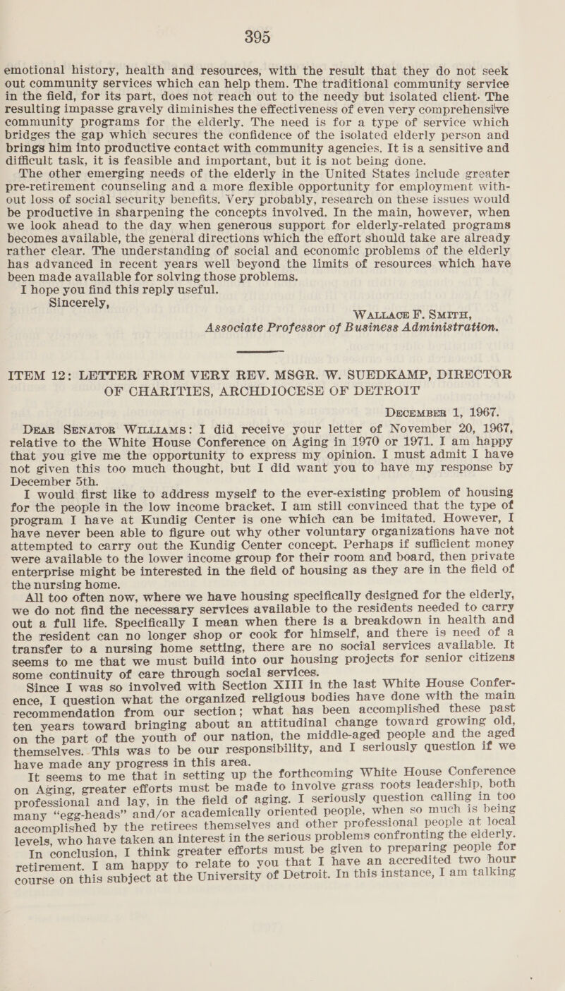 emotional history, health and resources, with the result that they do not seek out community services which can help them. The traditional community service in the field, for its part, does not reach out to the needy but isolated client- The resulting impasse gravely diminishes the effectiveness of even very comprehensive community programs for the elderly. The need is for a type of service which bridges the gap which secures the confidence of the isolated elderly person and brings him into productive contact with community agencies. It is a sensitive and difficult task, it is feasible and important, but it is not being done. The other emerging needs of the elderly in the United States include greater pre-retirement counseling and a more flexible opportunity for employment with- out loss of social security benefits. Very probably, research on these issues would be productive in sharpening the concepts involved. In the main, however, when we look ahead to the day when generous support for elderly-related programs becomes available, the general directions which the effort should take are already rather clear. The understanding of social and economic problems of the elderly has advanced in recent years well beyond the limits of resources which have been made available for solving those problems. I hope you find this reply useful. Sincerely, WALLACE F.. SMITH, Associate Professor of Business Administration.  ITEM 12: LETTER FROM VERY REV. MSGR. W. SUEDKAMP, DIRECTOR OF CHARITIES, ARCHDIOCESE OF DETROIT DECEMBER 1, 1967. Dear SENATOR WILLIAMS: I did receive your letter of November 20, 1967, relative to the White House Conference on Aging in 1970 or 1971. I am happy that you give me the opportunity to express my opinion. I must admit I have not given this too much thought, but I did want you to have my response by December 5th. I would first like to address myself to the ever-existing problem of housing for the people in the low income bracket. I am still convinced that the type of program J have at Kundig Center is one which can be imitated. However, I have never been able to figure out why other voluntary organizations have not attempted to carry out the Kundig Center concept. Perhaps if sufficient money were available to the lower income group for their room and board, then private enterprise might be interested in the field of housing as they are in the field of the nursing home. All too often now, where we have housing specifically designed for the elderly, we do not find the necessary services available to the residents needed to carry out a full life. Specifically I mean when there is a breakdown in health and the resident can no longer shop or cook for himself, and there is need of a transfer to a nursing home setting, there are no social services available. It seems to me that we must build into our housing projects for senior citizens some continuity of care through social services. Since I was so involved with Section XIII in the last White House Confer- ence, I question what the organized religious bodies have done with the main recommendation from our section; what has been accomplished these past ten years toward bringing about an attitudinal change toward growing old, on the part of the youth of our nation, the middle-aged people and the aged themselves. This was to be our responsibility, and I seriously question if we ave made any progress in this area. It seems caine that in setting up the forthcoming White House Conference on Aging, greater efforts must be made to involve grass roots leadership, both professional and lay, in the field of aging. I seriously question calling in too many “egg-heads” and/or academically oriented people, when so much is being accomplished by the retirees themselves and other professional people at local levels, who have taken an interest in the serious problems confronting the eiderly. In conclusion, I think greater efforts must be given to preparing people for retirement. I am happy to relate to you that I have an accredited two hour course on this subject at the University of Detroit. In this instance, I am talking