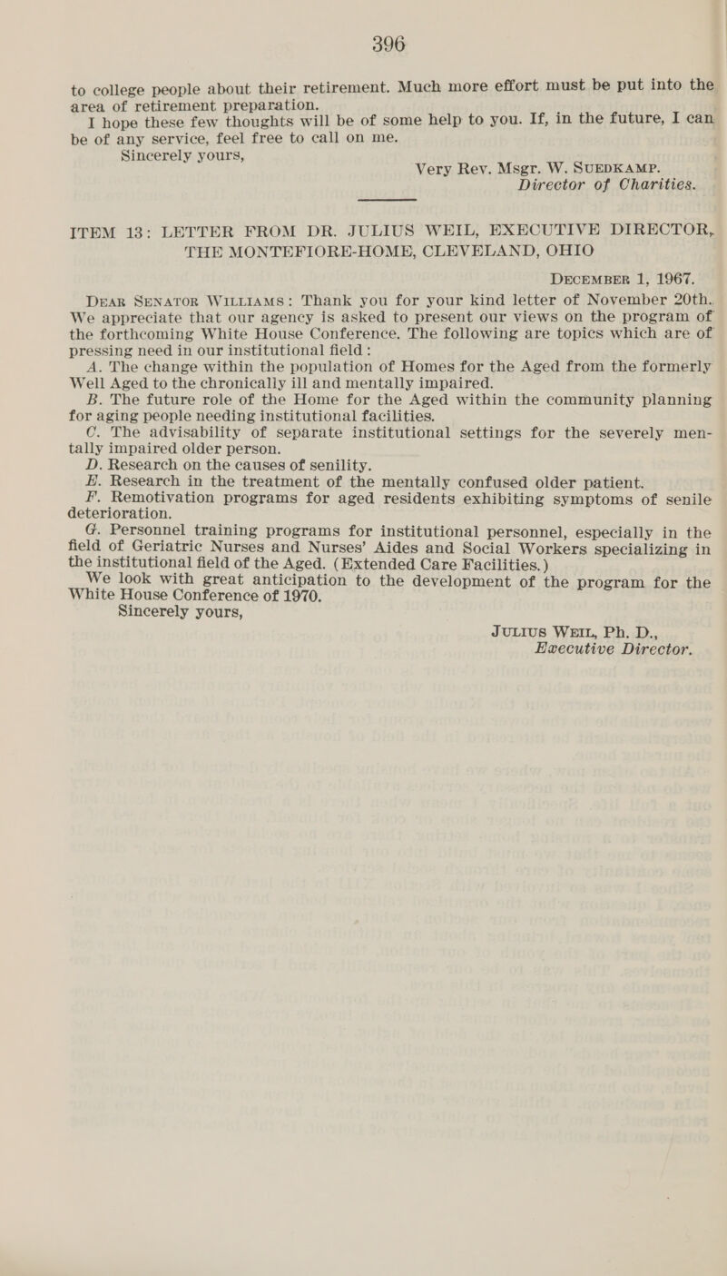 to college people about their retirement. Much more effort must be put into the area of retirement preparation. ; : I hope these few thoughts will be of some help to you. If, in the future, I can be of any service, feel free to call on me. Sincerely yours, Very Rev. Msgr. W. SUEDKAMP. Director of Charities. ITEM 13: LETTER FROM DR. JULIUS WEIL, EXECUTIVE DIRECTOR, THE MONTEFIORE-HOME, CLEVELAND, OHIO DECEMBER 1, 1967. DEAR SENATOR WILLIAMS: Thank you for your kind letter of November 20th. We appreciate that our agency is asked to present our views on the program of the forthcoming White House Conference. The following are topics which are of pressing need in our institutional field : A. The change within the population of Homes for the Aged from the formerly Well Aged to the chronically ill and mentally impaired. B. The future role of the Home for the Aged within the community planning for aging people needing institutional facilities. C. The advisability of separate institutional settings for the severely men- tally impaired older person. D. Research on the causes of senility. E. Research in the treatment of the mentally confused older patient. fF. Remotivation programs for aged residents exhibiting symptoms of senile deterioration. G. Personnel training programs for institutional personnel, especially in the field of Geriatric Nurses and Nurses’ Aides and Social Workers specializing in the institutional field of the Aged. (Extended Care Facilities. ) We look with great anticipation to the development of the program for the White House Conference of 1970. Sincerely yours, JULIUS WEIL, Ph. D., Executive Director.