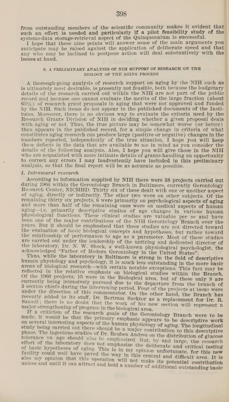 from outstanding members of the scientific community makes it evident that — such an effort is needed and particularly if a pilot feasibility study of the systems-data storage-retrieval aspect of the Quinquennium is successful. I hope that these nine points will answer some of the main arguments you anticipate may be raised against the application of deliberate speed and that any who may be inclined to postpone action will deal substantively with the issues at hand. B. A PRELIMINARY ANALYSIS OF NIH SUPPORT OF RESEARCH ON THE BIOLOGY OF THE AGING PROCESS A thorough-going analysis of research support on aging by the NIH such as is ultimately most desirable, is presently not feasible, both because the budgetary details of the research carried out within the NIH are not part of the public record and because one cannot evaluate the merits of the large fraction (about 65%) of research grant proposals in aging that were not approved and funded by the NIH. Such items do not appear in the published documents of the Insti- tutes. Moreover, there is no obvious way to evaluate the criteria used by the Research Grants Division of NIH in deciding whether a given proposal deals. with aging or not. Thus, the true picture may be somewhat worse (or better) than appears in the published record, for a simple change in criteria of what constitutes aging research can produce large (positive or negative) changes in the numbers reported, independently of the true situation. I hope you will keep these defects in the data that are available to me in mind as you consider the details of the following analysis. Also, I hope you will give those in the NIH who are acquainted with more intimate details of grants-handling an opportunity to correct any errors I may inadvertently have included in this preliminary analysis, so that the final report will be as accurate as possible. 1. Intramural research According to information supplied by NIH there were 38 projects carried out during 1966 within the Gerontology Branch in Baltimore, eurrently Gerontology Research Center, NICHHD. Thirty six of these dealt with one or another aspect of aging, directly or indirectly. The other two were on other Subjects. Of the remaining thirty six projects, 6 were primarily on psychological aspects of aging and more than half of the remaining ones were on medical aspects of human aging—i.e. primarily descriptive studies of age changes in various human physiological functions. These clinical studies are valuable per se and have been one of the major contributions of the NIH Gerontology Branch over the years. But it should be emphasized that these studies are not directed toward the evaluation of basic biological concepts and hypotheses, but rather toward the relationship of performance to age as a parameter. Most of these studies are carried out under the leadership of the untiring and dedicated director of the laboratory, Dr. N. W. Shock, a well-known physiological psychologist, the acknowledged “Father of Modern Gerontology in the United States”. Thus, while the laboratory in Baltimore is strong in the field of descriptive human physiology and psychology, it is much less outstanding in the more basic areas of biological research—with certain notable exceptions. This fact may be reflected in the relative emphasis on biological studies within the Branch. Of the 1966 projects, 15 were in the Biological area, but of these only 8 are currently being intensively pursued due to the departure from the branch of 3 section chiefs during the intervening period. Four of the projects at issue were under the direction of this commentator. On the other hand, the Branch has recently added to its staff, Dr. Bertram Sacktor as a replacement for Dr. R Sanadi; there is no doubt that the work of his new section will represent a a dei iar 5 program in the biological area. , : a criticism 0 e research goals of the Gerontolo made, it would be that the primary emphasis appears oA ea ena took SN eed awaseia a a the human physiology of aging. The longitudinal _carried out there should be a major contribution to thie ipti phase. The ingenious studies of Dr, Reuben Andres on Cheldsdtrbulitad of oaebek tolerance vs. age should also be emphasized. But, by and large, the research effort of the laboratory does not emphasize the deliberate and critical testing cietiedae onions Sandie is in my opinion unfortunate, for this new acility could w e paved the way in this central and difficult It i also my opinion that this operation will not make its seyret eh re ve aig : é potential contribution unless and until it can attract and hold a number of additional outstanding basic