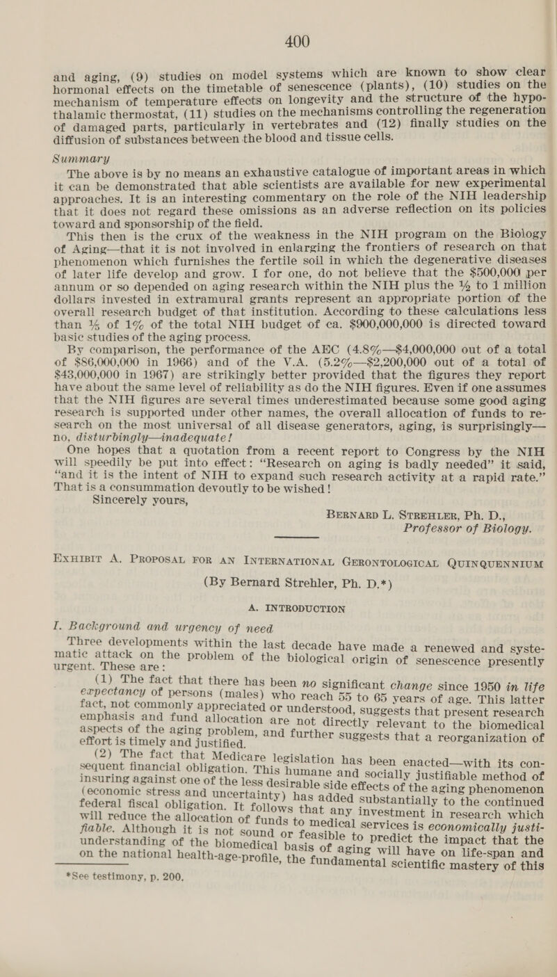i studies on model systems which are known to show clear. he a ee on the timetable of senescence (plants), (10) studies on the mechanism of temperature effects on longevity and the structure of the hypo- thalamic thermostat, (11) studies on the mechanisms controlling the regeneration of damaged parts, particularly in vertebrates and (12) finally studies on the diffusion of substances between the blood and tissue cells. Summary ; The above is by no means an exhaustive catalogue of important areas in which it can be demonstrated that able scientists are available for new experimental approaches, It is an interesting commentary on the role of the NIH leadership that it does not regard these omissions as an adverse reflection on its policies toward and sponsorship of the field. { This then is the crux of the weakness in the NIH program on the Biology of Aging—that it is not involved in enlarging the frontiers of research on that phenomenon which furnishes the fertile soil in which the degenerative diseases of later life develop and grow. I for one, do not believe that the $500,000 per annum or so depended on aging research within the NIH plus the 1% to 1 million dollars invested in extramural grants represent an appropriate portion of the overall research budget of that institution. According to these calculations less than ¥% of 1% of the total NIH budget of ca. $900,000,000 is directed toward basic studies of the aging process. By comparison, the performance of the AEC (4.8%—$4,000,000 out of a total of $86,000,000 in 1966) and of the V.A. (5.2%—$2,200,000 out of a total of $43,000,000 in 1967) are strikingly better provided that the figures they report have about the same level of reliability as do the NIH figures. Even if one assumes that the NIH figures are several times underestimated because some good aging research is supported under other names, the overall alloeation of funds to re- search on the most universal of all disease generators, aging, is surprisingly— no, disturbingly—inadequate! One hopes that a quotation from a recent report to Congress by the NIH will speedily be put into effect: “Research on aging is badly needed” it said, “and it is the intent of NIH to expand such research activity at a rapid rate.’ That is a consummation devoutly to be wished! Sincerely yours, BERNARD L. STREHLER, Ph. D., Professor of Biology. Exuisit A. PROPOSAL FOR AN INTERNATIONAL GERONTOLOGICAL QUIN QUENNIUM (By Bernard Strehler, Ph. D.*) A. INTRODUCTION I. Background and urgency of need Three developments within the last matic attack on the problem of th urgent. These are: (1) The fact that there has expectancy of persons (males) fact, not commonly appreciated emphasis and fund allocation decade have made a renewed and syste- e biological origin of senescence presently been no significant change since 1950 in life who reach 55 to 65 years of age. This latter oF. Papier) nugecits that present research 3 : hot directly relevant to the biomedical aspects of the aging problem, a i i ioc Watiasly Gea Rec , and further suggests that a reorganization of (2) The fact that Medicare legislation has been enacted—with its con- meleres ry obligation. This humane and socially justifiable method of pai i grew one as the less desirable side effects of the aging phenomenon ; S and uncertainty) has added Substantially to the continued federal fiscal obligation. It f : i . will reduce the allocation of ee that any investment in research which aa to medical services is eco j justi- predic teey deegt ag bene RDI to predict the ae eet ati = aging will have life- : on the national health-age-profile, the fundamental scientific pe ey of fis *See testimony, p. 200.