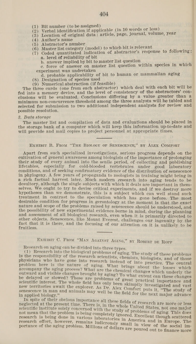 (1) Bit number (to be assigned ) (2) Verbal identification if applicable (in 10 words or less) (3) Location of original data: article, page, journal, volume, year (4) Author’s name (5) Abstractor’s number (6) Master list category (model) to which bit is relevant : (7) Coded quantitated indication of abstractor’s response to following: a. level of reliability of bit b. answer implied by bit to master list question ce. force of answer on master list question within species in which experiment was undertaken d. probable applicability of bit to human or mammalian aging (8) Designation of species used (9) Numerical abstraction (if feasible) The three cards (one from each abstractor) which deal with each bit will be fed into a memory device, and the level of consistency of the abstractors’ con- clusions will be evaluated. Conclusions differing by a value greater than a minimum non-concurrence threshold among the three analysts will be tabled and selected for submission to two additional independent analysts for review and possible resolution. 3. Data storage The master list and compilation of data and evaluations should be placed in the storage bank of a computer which will keep this information up-to-date and will provide and mail copies to project personnel at appropriate times. Exuisit B. From ‘THE BIOLOGY OF SENESCENCE,” By ALEX COMFORT Apart from such specialized investigations, serious progress depends on the cultivation of general awareness among biologists of the importance of prolonging their study of every animal into the senile period, of collecting and publishing lifetables, especially for cold-blooded vertebrates under good laberatory conditions, and of seeking confirmatory evidence of the distribution of senescence in phylogeny. A few years of propaganda to zoologists in training might bring in a rich factual harvest later. Much modern research into aging tends to be desultory, although the single subjects with which it deals are important in them- selves. We ought to try to devise critical experiments, and if we destroy more hypotheses than we demonstrate, this is a subject which can well stand such treatment in contrast to the speculation which has gone before. The most desirable condition for progress in gerontology at the moment is that the exact nature and scope of the problems raised by senescence should be understood, and the possibility of new experimental evidence borne in mind during the planning and assessment of all biological research, even when it is primarily directed to cihan Lab Bpnencence, like Mount Everest, challenges our ingenuity by the aaah a it is there, and the focusing of our attention on it is unlikely to be ExuHisir C. From “WN f MAN AGAINST AGING,” By ROBERT DE Ropp Research on aging can be divided into three types (1) Research into the biological pro Pe rian is the responsibility of the pisCAnth Seber enon sek = a these problems physicians who have gone into research instead of into preiees vt pee oe aan problem here is the nature of aging. What brings about ‘eieba < ae accompany the aging process? What are the chemical changes nS pies which outward and visible changes brought by aging? To what eziaaees ic | underly the be delayed or slowed? These are problems of great practic 1 in posesedtipe scientific interest. The whole field has only been skimpily j al importance and new territories await the explorer. As Dr. Alex Com fui fh aes h, and vast senescence in man and animals may well be the field for puts it, “The study of in applied biology.” or the next major advance In spite of their obvious importanc neglected at ne present time, There 16 ae these fields of research are more or less _ scientific institute solely concerned wi not mean that the problem is oe fae the study of problems of aging. This does ' : . letely i research is being done in various laboratories in Amesoy ont though ne in Kurope. e research effort, however, remains ludier : aoa : = ously s i ; ee portance of the aging problem. Millions of Goflues : a memteeliae oe social im- = oO finance more |
