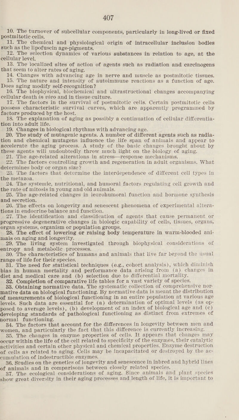 10. The turnover of subcellular components, particularly in long-lived or fixed postmitotic cells. 11. The chemical and physiological origin of intracellular inclusion bodies such as the lipofuscin age-pigments. 12. The selection dynamics of various substances in relation to age, at the cellular level. 13. The localized sites of action of agents such as radiation and carcinogens that seem to alter rates of aging. 14. Changes with advancing age in nerve and muscle as postmitotic tissues. 15. The nature and intensity of autoimmune reactions as a function of age. Does aging modify self-recognition? 16. The biophysical, biochemical and ultrastructional changes accompanying eellular death in vivo and in tissue culture. 17. The factors in the survival of postmitotic cells. Certain postmitotic cells possess characteristic survival curves, which are apparently programmed by factors produced by the host. 18. The explanation of aging as possibly a continuation of cellular differentia- tion into adult life. 19. Changes in biological rhythms with advancing age. 20. The study of mutagenic agents. A number of different agents such as radia- tion and chemical mutagens influence the life span of animals and appear to accelerate the aging process. A study of the basic changes brought about by these agents will undoubtedly throw much light on the biology of aging. 21. The age-related alterations in stress—response mechanisms. 22. The factors controlling growth and regeneration in adult organisms. What determines body or organ size? 23. The factors that determine the interdependence of different cell types in the metazoa. 24. The systemic, nutritional, and humoral factors regulating cell growth and the rate of mitosis in young and old animals. 25. The age-related changes in leurohumoral function and hormone synthesis and secretion. 26. The effects on longevity and senescent phenomena of experimental altera- tions in endocrine balance and function. 27. The identification and classification of agents that cause permanent or progressive degenerative changes in biologie capability of cells, tissues, organs, organ systems, organism or population groups. 28. The effect of lowering or raising body temperature in warm-blooded ani- mals on aging and longevity. 29. The living system investigated through biophysical considerations of entropy and metabolic processes. 30. The characteristics of humans and animals that live far beyond the usual range of life for their species. 31. The need for statistical techniques (e.g., cohort analysis), which diminish bias in human mortality and performance data arising from (a) changes in diet and medical care and (b) selection due to differential mortality. 32. Completion of comparative life tables for a vast variety of species. 33. Obtaining normative data. The systematic collection of comprehensive nor- mative data on biological functioning. By normative data is meant the distribution of measurements of biological functioning in an entire population at various age levels. Such data are essential for (a) determination of optimal levels (as op- posed to average levels), (b) development of an index of biological age and (c) developing standards of pathological functioning as distinct from extremes of normal functioning. 84. The factors that account for the differences in longevity between men and women, and particularly the fact that this difference is currently increasing. 35. The changes in enzyme properties of cells. It appears that changes may occur within the life of the cell related to specificity of the enzymes, their catalytic activities and certain other physical and chemical properties. Enzyme destruction of cells as related to aging. Cells may be incapacitated or destroyed by the ac- cumulation of indestructible enzymes. 36. Studies on the genetics of longevity and senescence in inbred and hybrid lines of animals and in comparisons between closely related species. 37. The ecological considerations of aging. Since animals and plant species show great diversity in their aging processes and length of life, it is important to