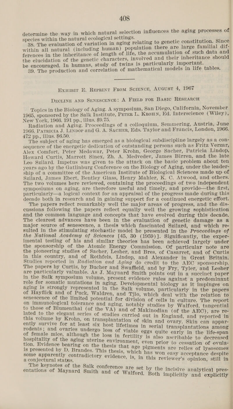 determine the way in which natural selection influences the aging processes of species within the natural ecological settings. yy a8 28. The evaluation of variation in aging relating to genetic constitution. Since within all natural (including human) population there are large familial dif- ferences in the inheritance of length of life, the accumulation of such data and the elucidation of the genetic characters, involved and their inheritance should be encouraged. In humans, study of twins is particularly important. 39. The production and correlation of mathematical models in life tables. Exuisir BE. Reprint From Scrence, Aveust 4, 1967 DECLINE AND SENESCENCE: A FIELD FOR Basic RESEARCH Topics in the Biology of Aging. A symposium, San Diego, California, November 1965, sponsored by the Salk Institute, PETER L. Kroun, Ed. Interscience (Wiley), New York, 1966. 191 pp., illus. $9.75. Radiation and Aging. Proceedings of a colloquium, Semmering, Austria, June 1966. Parricta J. LInpop and G. A. Sacuer, Eds. Taylor and Francis, London, 1966. 472 pp., illus. $6.50. The subject of aging has emerged as a biological subdiscipline largely as a con- sequence of the energetic dedication of outstanding persons such as Fritz Verzar, Alex Comfort, Peter Medawar, Peter Krohn, George Sacher, Patricia Lindop, Howard Curtis, Marrott Sinex, Zh. A. Medvedev, James Birren, and the late Leo Szilard. Impetus was given to the attack on the basic problem about ten years ago by the Gatlinburg Conference on the Biology of Aging, under the leader- ship of a committee of the American Institute of Biological Sciences made up of Szilard, James Ebert, Bentley Glass, Henry Mahler, K. C. Atwood, and others. The two volumes here reviewed, containing the proceedings of two independent symposiums on aging, are therefore useful and timely, and provide—the first, particularly—a logical context for an appraisal of the progress made during this decade both in research and in gaining support for a continued energetic effort. The papers reflect remarkably well the major areas of progress, and the dis- cussions following the papers reflect equally well the growing sophistication and the common language and concepts that have evolved during this decade. The clearest advances have been in the evaluation of genetic damage as a major source of senescence, a thesis which fascinated Szilard, and which re- sulted in the stimulating stochastic model he presented in the Proceedings of the National Academy of Sciences [45, 30 (1959)]. Significantly, the exper- imental testing of his and similar theories has been achieved largely under the sponsorship of the Atomic Energy Commission. Of particular note are the pioneering Studies of Sacher, Lesher, and Bres, of Casarret, and of Curtis in this country, and of Rothfels, Lindop, and Alexander in ‘Great Britain Studies reported in Radiation and Aging do credit to the AEC sponsorship. The papers by Curtis, by Bucher and Swaffield, and by Fry, Tyler, and Lesher are particularly valuable. As J. Maynard Smith points out in a succinct paper in the Salk symposium volume, present evidence rules against a aaah ia t role for som | i i : 7 pee BORE Hon &amp; eae Pa alee ites biology as it Sinipitiges oa 3 : ; ented in the Salk volume, particularly in the papers of Hayflick and of Puck, Waldren, and Tyio, which deal wi f SgHT senescence of the limited potential for division peer with the relation to at eee : 4 é in culture. The report bi eee ore tolerance and aging, notably studies by Walford, tangential umenthal (of the VA) and of Makinodi lated to the elegant series of studies carried gpg pe ail ce this volume by Krohn, on transplantatiy are out in England, and reported in ently survive for at least six host lifetin spk gue atts lene oe rodents; and ovaries undergo loss of viable m ‘serial transplantations among of female mice, although the loss in ieee egss quite early in the life-span hospitality of the aging uterine Briroanieie y 1s also ascribable to decreased » €ven prior to cessation of ovula- tion. Evi i ; Cen a, seria ae pigments are relics of lysosomes ate ’ € as “ some apparently contradictory evidence, is, in aio oe easy acceptance despite a conjectural status, ’ reviewer's opinion, still in The keynotes of the Salk conf ; e eee éntations of Maynard Smiths rence are set by the incisive analytical pres- nd of Walford. Both implicitly and explicitly
