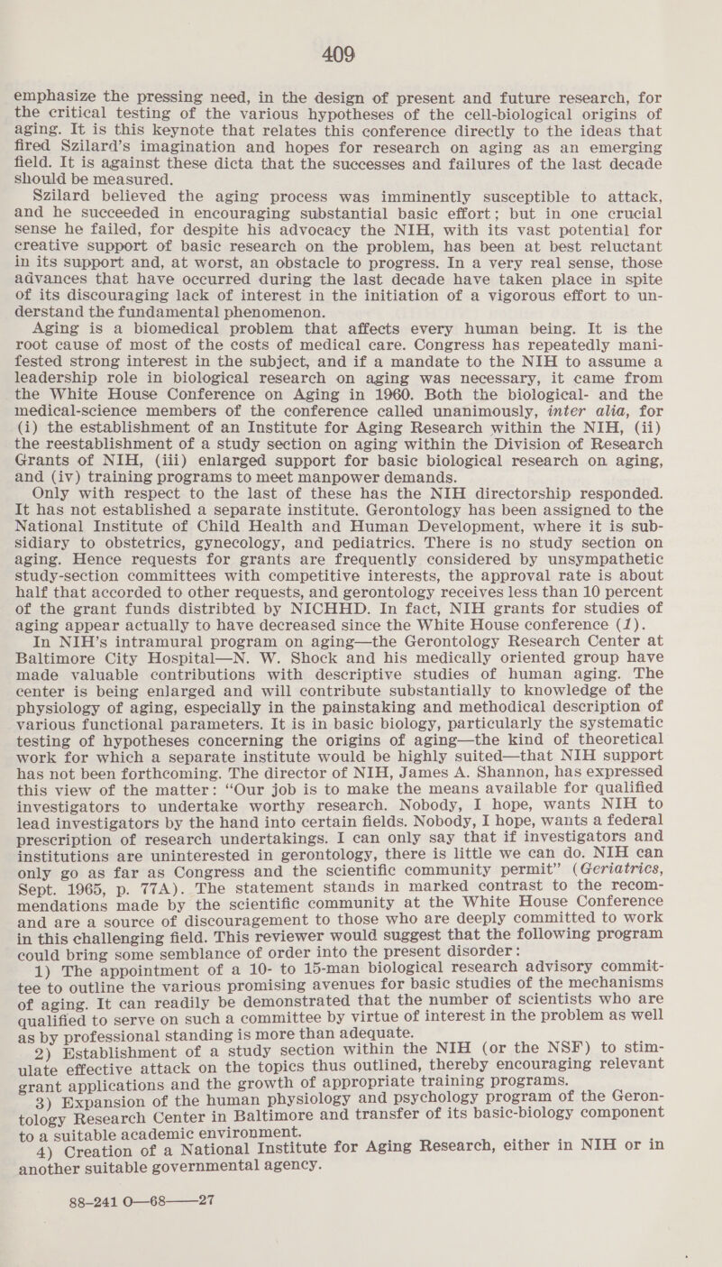 emphasize the pressing need, in the design of present and future research, for the critical testing of the various hypotheses of the cell-biological origins of aging. It is this keynote that relates this conference directly to the ideas that fired Szilard’s imagination and hopes for research on aging as an emerging field. It is against these dicta that the successes and failures of the last decade should be measured. Szilard believed the aging process was imminently susceptible to attack, and he succeeded in encouraging substantial basic effort; but in one crucial sense he failed, for despite his advocacy the NIH, with its vast potential for creative support of basic research on the problem, has been at best reluctant in its support and, at worst, an obstacle to progress. In a very real sense, those advances that have occurred during the last decade have taken place in spite of its discouraging lack of interest in the initiation of a vigorous effort to un- derstand the fundamental phenomenon. Aging is a biomedical problem that affects every human being. It is the root cause of most of the costs of medical care. Congress has repeatedly mani- fested strong interest in the subject, and if a mandate to the NIH to assume a leadership role in biological research on aging was necessary, it came from the White House Conference on Aging in 1960. Both the biological- and the medical-science members of the conference called unanimously, inter alia, for (i) the establishment of an Institute for Aging Research within the NIH, (ii) the reestablishment of a study section on aging within the Division of Research Grants of NIH, (iii) enlarged support for basic biological research on aging, and (iv) training programs to meet manpower demands. Only with respect to the last of these has the NIH directorship responded. It has not established a separate institute. Gerontology has been assigned to the National Institute of Child Health and Human Development, where it is sub- Sidiary to obstetrics, gynecology, and pediatrics. There is no study section on aging. Hence requests for grants are frequently considered by unsympathetic study-section committees with competitive interests, the approval rate is about half that accorded to other requests, and gerontology receives less than 10 percent of the grant funds distribted by NICHHD. In fact, NIH grants for studies of aging appear actually to have decreased since the White House conference (1). In NIH’s intramural program on aging—the Gerontology Research Center at Baltimore City Hospital—N. W. Shock and his medically oriented group have made valuable contributions with descriptive studies of human aging. The center is being enlarged and will contribute substantially to knowledge of the physiology of aging, especially in the painstaking and methodical description of various functional parameters. It is in basic biology, particularly the systematic testing of hypotheses concerning the origins of aging—the kind of theoretical work for which a separate institute would be highly suited—that NIH support has not been forthcoming. The director of NIH, James A. Shannon, has expressed this view of the matter: “Our job is to make the means available for qualified investigators to undertake worthy research. Nobody, I hope, wants NIH to lead investigators by the hand into certain fields. Nobody, I hope, wants a federal prescription of research undertakings. I can only say that if investigators and institutions are uninterested in gerontology, there is little we can do. NIH can only go as far as Congress and the scientific community permit” (Geriatrics, Sept. 1965, p. 77A). The statement stands in marked contrast to the recom- mendations made by the scientific community at the White House Conference and are a source of discouragement to those who are deeply committed to work in this challenging field. This reviewer would suggest that the following program could bring some semblance of order into the present disorder : ; 1) The appointment of a 10- to 15-man biological research advisory commit- tee to outline the various promising avenues for basic studies of the mechanisms of aging. It can readily be demonstrated that the number of scientists who are qualified to serve on such a ae i ge by laces interest in the problem as well rofessional standing is more than adequate. en d taniichinent of a “eae section within the NIH (or the N SF) to stim- ulate effective attack on the topics thus outlined, thereby encouraging relevant grant applications and the growth of appropriate training programs. 3) Expansion of the human physiology and psychology program of the Geron- tology Research Center in Ae eral and transfer of its basic-biology component itable academic environment. Be eden of a National Institute for Aging Research, either in NIH or in another suitable governmental agency. 88-241 O—68——_27