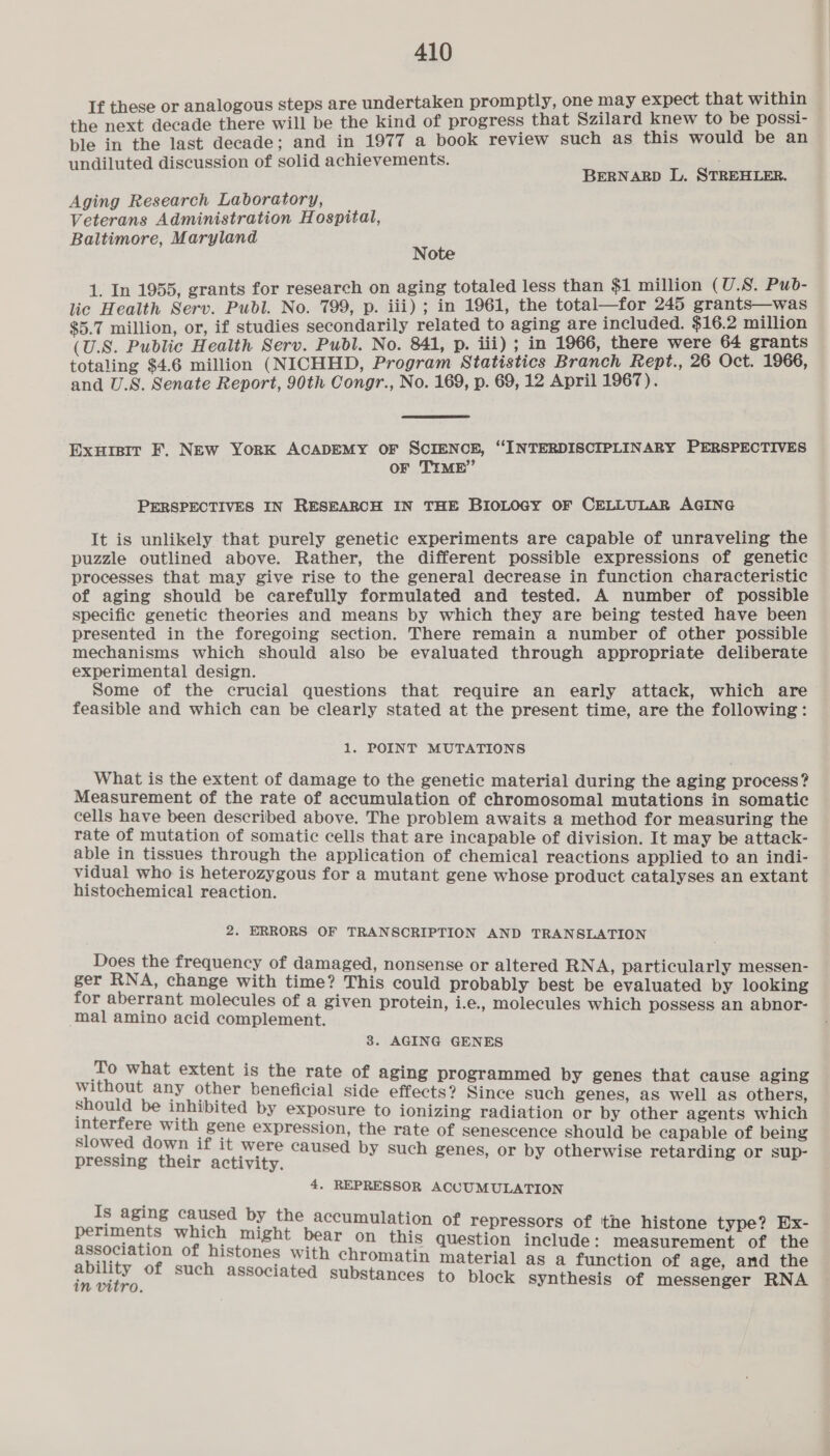 If these or analogous steps are undertaken promptly, one may expect that within the next decade there will be the kind of progress that Szilard knew to be possi- ple in the last decade; and in 1977 a book review such as this would be an > undiluted discussion of solid achievements. BERNARD L. STREHLER. Aging Research Laboratory, Veterans Administration Hospital, Baltimore, Maryland Note 1. In 1955, grants for research on aging totaled less than $1 million (U.S. Pub- lic Health Serv. Publ. No. 799, p. iii) ; in 1961, the total—for 245 grants—was $5.7 million, or, if studies secondarily related to aging are included. $16.2 million (U.S. Public Health Serv. Publ. No. 841, p. iii) ; in 1966, there were 64 grants totaling $4.6 million (NICHHD, Program Statistics Branch Rept., 26 Oct. 1966, and U.S. Senate Report, 90th Congr., No. 169, p. 69, 12 April 1967). Exuisit F. New YorK ACADEMY OF SCIENCE, ‘INTERDISCIPLINARY PERSPECTIVES OF TIME” PERSPECTIVES IN RESEARCH IN THE BIOLOGY OF CELLULAR AGING It is unlikely that purely genetic experiments are capable of unraveling the puzzle outlined above. Rather, the different possible expressions of genetic processes that may give rise to the general decrease in function characteristic of aging should be carefully formulated and tested. A number of possible specific genetic theories and means by which they are being tested have been presented in the foregoing section. There remain a number of other possible mechanisms which should also be evaluated through appropriate deliberate experimental design. Some of the crucial questions that require an early attack, which are feasible and which can be clearly stated at the present time, are the following: 1. POINT MUTATIONS What is the extent of damage to the genetic material during the aging process? Measurement of the rate of accumulation of chromosomal mutations in somatic cells have been described above. The problem awaits a method for measuring the rate of mutation of somatic cells that are incapable of division. It may be attack- able in tissues through the application of chemical reactions applied to an indi- vidual who is heterozygous for a mutant gene whose product catalyses an extant histochemical reaction. 2. ERRORS OF TRANSCRIPTION AND TRANSLATION Does the frequency of damaged, nonsense or altered RNA, particularly messen- ger RNA, change with time? This could probably best be evaluated by looking for aberrant molecules of a given protein, i.e., molecules which possess an abnor- ‘mal amino acid complement. 3. AGING GENES To what extent is the rate of aging programmed by genes that cause aging without any other beneficial side effects? Since such genes, as well as others, should be inhibited by exposure to ionizing radiation or by other agents which ican aia Lr ROE en, the rate of senescence should be capable of being ‘ if it were caused by such genes, i i S Sicsing, dale boat y g or by otherwise retarding or sup- 4. REPRESSOR ACCUMULATION Is aging caused by the accumulation of re i ; : ’ pressors of ‘the histone type? Ex- periments which might bear on this question include: measurement of the association of histones with chromatin material as a function of age, and the gel of such associated substances to block Synthesis of messenger RNA