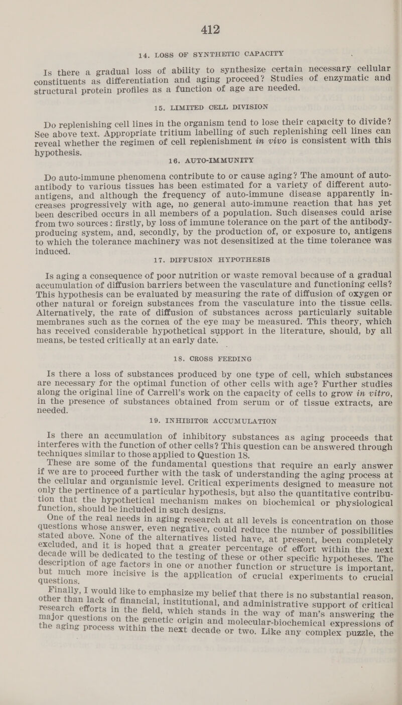 14. LOSS OF SYNTHETIC CAPACITY constituents as differentiation and aging proceed? Studies of enzymatic and structural protein profiles as a function of age are needed. 15. LIMITED CELL DIVISION Do replenishing cell lines in the organism tend to lose their capacity to divide? See above text. Appropriate tritium labelling of such replenishing cell lines can reveal whether the regimen of cell replenishment in vivo is consistent with this hypothesis. 16. AUTO-IMMUNITY Do auto-immune phenomena contribute to or cause aging? The amount of auto- antibody to various tissues has been estimated for a variety of different auto- antigens, and although the frequency of auto-immune disease apparently in- creases progressively with age, no general auto-immune reaction that has yet been described occurs in all members of a population. Such diseases could arise from two sources: firstly, by loss of immune tolerance on the part of the antibody- producing system, and, secondly, by the production of, or exposure to, antigens to which the tolerance machinery was not desensitized at the time tolerance was induced. 17. DIFFUSION HYPOTHESIS Is aging a consequence of poor nutrition or waste removal because of a gradual accumulation of diffusion barriers between the vasculature and functioning cells? This hypothesis can be evaluated by measuring the rate of diffusion of oxygen or other natural or foreign substances from the vasculature into the tissue cells. Alternatively, the rate of diffusion of substances across particularly suitable membranes such as the cornea of the eye may be measured. This theory, which has received considerable hypothetical support in the literature, should, by all means, be tested critically at an early date. 18. CROSS FEEDING Is there a loss of substances produced by one type of cell, which substances are necessary for the optimal function of other cells with age? Further studies along the original line of Carrell’s work on the capacity of cells to grow in vitro, in a presence of substances obtained from serum or of tissue extracts, are needed. 19. INHIBITOR ACCUMULATION Is there an accumulation of inhibitory substances as aging proceeds that interferes with the function of other cells? This question can be answered through techniques similar to those applied to Question 18. These are some of the fundamental questions ‘that require an early answer the cellular and organismic level. Critical experiments designed to measure not . raed ea ae 3 4 peicalee hypothesis, but also the quantitative contribu- on t e hypothetical mechanism makes on biochemical or physiological function, should be included in such designs. , ee One of the real needs in aging research at all levels is concentration on those questions whose answer, even negative, could reduce the number of possibilities stated above. None of the alternatives listed have, at present, been completely Frarpreet and it is hoped that a greater percentage of effort within the next pie will be dedicated to the testing of these or other specific hypotheses. The eg opti age factors in one or another function or structure is important, peieaeh ae nore incisive is the application of crucial experiments to crucial Finally, I would like to emphasize my belief that there is n i | Sie aur ae oO Substantial reason, isin age of financial, institutional, and administrative support of critical ate st in the field, which stands in the way of man’s answering the ni q lons on the genetic origin and molecular-biochemical expressions of aging process within the next decade or two. Like any complex puzzle, the