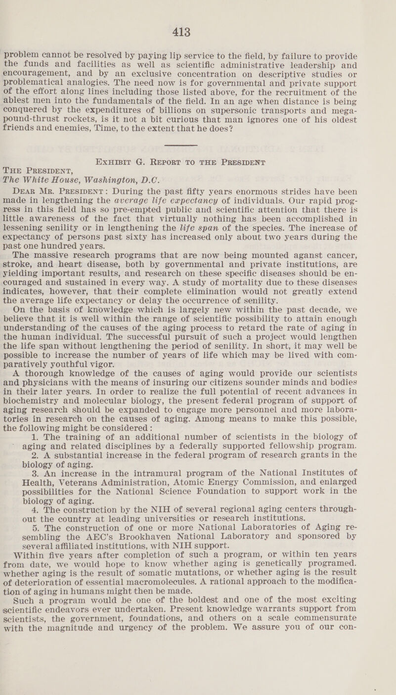 problem cannot be resolved by paying lip service to the field, by failure to provide the funds and facilities as well as scientific administrative leadership and encouragement, and by an exclusive concentration on descriptive studies or problematical analogies. The need now is for governmental and private support of the effort along lines including those listed above, for the recruitment of the ablest men into the fundamentals of the field. In an age when distance is being conquered by the expenditures of billions on supersonic transports and mega- pound-thrust rockets, is it not a bit curious that man ignores one of his oldest friends and enemies, Time, to the extent that he does? EXHIBIT G. REPORT TO THE PRESIDENT THE PRESIDENT, The White House, Washington, D.C. DEAR MR. PRESIDENT: During the past fifty years enormous strides have been made in lengthening the average life expectancy of individuals. Our rapid prog- ress in this field has so pre-empted public and scientific attention that there is little awareness of the fact that virtually nothing has been accomplished in lessening senility or in lengthening the life span of the species. The increase of expectancy of persons past sixty has increased only about two years during the past one hundred years. The massive research programs that are now being mounted aganst cancer, stroke, and heart disease, both by governmental and private institutions, are yielding important results, and research on these specific diseases should be en- couraged and sustained in every way. A study of mortality due to these diseases indicates, however, that their complete elimination would not greatly extend the average life expectancy or delay the occurrence of senility. On the basis of knowledge which is largely new within the past decade, we believe that it is well within the range of scientific possibility to attain enough understanding of the causes of the aging process to retard the rate of aging in the human individual. The successful pursuit of such a project would lengthen the life span without lengthening the period of senility. In short, it may well be possible to increase the number of years of life which may be lived with com- paratively youthful vigor. A thorough knowledge of the causes of aging would provide our scientists and physicians with the means of insuring our citizens sounder minds and bodies in their later years. In order to realize the full potential of recent advances in biochemistry and molecular biology, the present federal program of support of aging research should be expanded to engage more personnel and more labora- tories in research on the causes of aging. Among means to make this possible, the following might be considered : 1. The training of an additional number of scientists in the biology of aging and related disciplines by a federally supported fellowship program. 2. A substantial increase in the federal program of research grants in the biology of aging. 3. An increase in the intramural program of the National Institutes of Health, Veterans Administration, Atomic Energy Commission, and enlarged possibilities for the National Science Foundation to support work in the biology of aging. 4, The construction by the NIH of several regional aging centers through- out the country at leading universities or research institutions. 5. The construction of one or more National Laboratories of Aging re- sembling the AEC’s Brookhaven National Laboratory and sponsored by several affiliated institutions, with NIH support. Within five years after completion of such a program, or within ten years from date, we would hope to know whether aging is genetically programed. whether aging is the result of somatic mutations, or whether aging is the result of deterioration of essential macromolecules. A rational approach to the modifica- tion of aging in humans might then be made. Such a program would be one of the boldest and one of the most exciting scientific endeavors ever undertaken. Present knowledge warrants support from scientists, the government, foundations, and others on a scale commensurate with the magnitude and urgency of the problem. We assure you of our con-