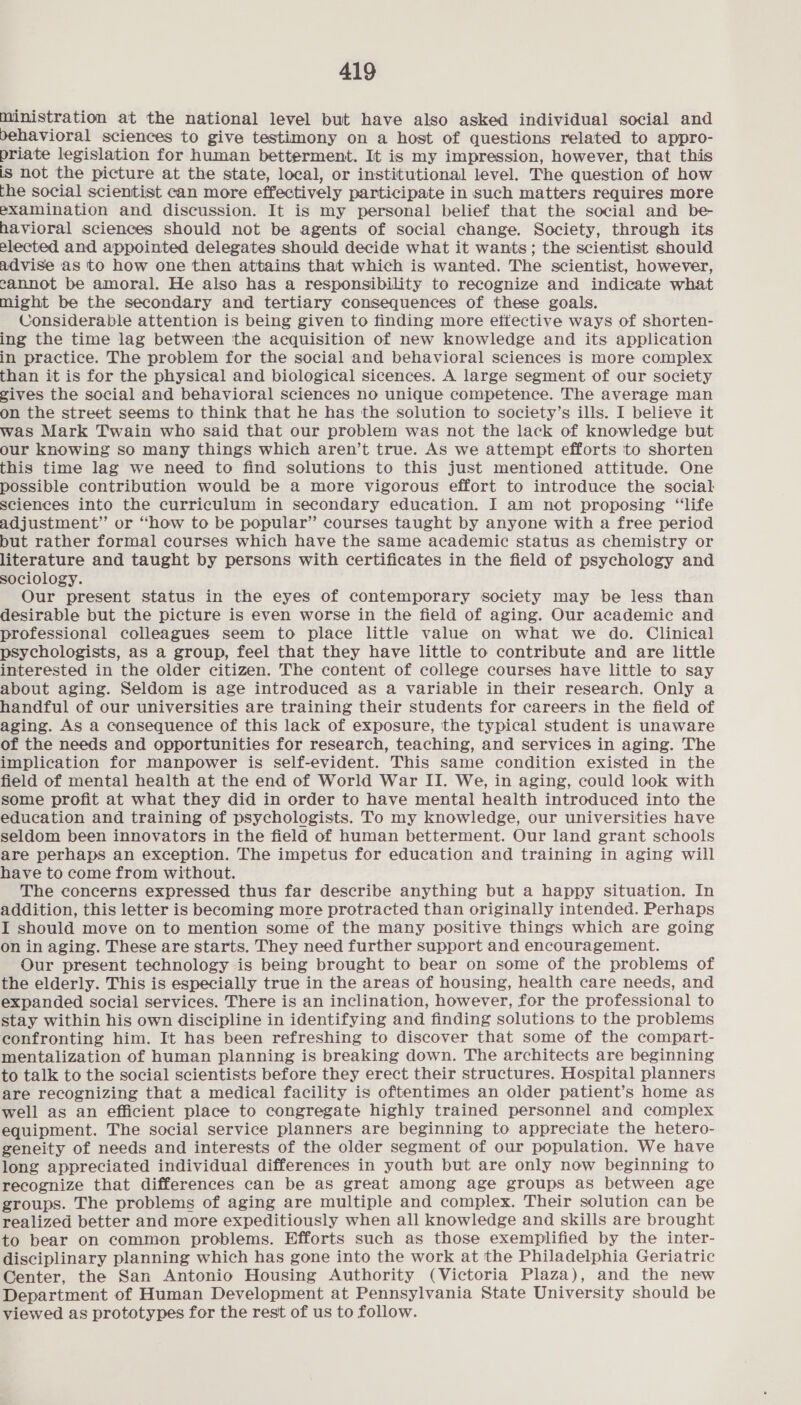 ministration at the national level but have also asked individual social and behavioral sciences to give testimony on a host of questions related to appro- priate legislation for human betterment. It is my impression, however, that this is not the picture at the state, local, or institutional level. The question of how the social scientist can more effectively participate in such matters requires more examination and discussion. It is my personal belief that the social and be- havioral sciences should not be agents of social change. Society, through its elected and appointed delegates should decide what it wants; the scientist should advise as to how one then attains that which is wanted. The scientist, however, cannot be amoral. He also has a responsibility to recognize and indicate what might be the secondary and tertiary consequences of these goals. Considerable attention is being given to finding more ettective ways of shorten- ing the time lag between the acquisition of new knowledge and its application in practice. The problem for the social and behavioral sciences is more complex than it is for the physical and biological sicences. A large segment of our society gives the social and behavioral sciences no unique competence. The average man on the street seems to think that he has the solution to society’s ills. I believe it was Mark Twain who said that our problem was not the lack of knowledge but our knowing so many things which aren’t true. As we attempt efforts ‘to shorten this time lag we need to find solutions to this just mentioned attitude. One possible contribution would be a more vigorous effort to introduce the social sciences into the curriculum in secondary education. I am not proposing “‘life adjustment” or “how to be popular” courses taught by anyone with a free period but rather formal courses which have the same academic status as chemistry or literature and taught by persons with certificates in the field of psychology and sociology. Our present status in the eyes of contemporary society may be less than desirable but the picture is even worse in the field of aging. Our academic and professional colleagues seem to place little value on what we do. Clinical psychologists, as a group, feel that they have little to contribute and are little interested in the older citizen. The content of college courses have little to say about aging. Seldom is age introduced as a variable in their research. Only a handful of our universities are training their students for careers in the field of aging. As a consequence of this lack of exposure, ‘the typical student is unaware of the needs and opportunities for research, teaching, and services in aging. The implication for manpower is self-evident. This same condition existed in the field of mental health at the end of World War II. We, in aging, could look with some profit at what they did in order to have mental health introduced into the education and training of psychologists. To my knowledge, our universities have seldom been innovators in the field of human betterment. Our land grant schools are perhaps an exception. The impetus for education and training in aging will have to come from without. The concerns expressed thus far describe anything but a happy situation. In addition, this letter is becoming more protracted than originally intended. Perhaps I should move on to mention some of the many positive things which are going on in aging. These are starts. They need further support and encouragement. Our present technology is being brought to bear on some of the problems of the elderly. This is especially true in the areas of housing, health care needs, and expanded social services. There is an inclination, however, for the professional to stay within his own discipline in identifying and finding solutions to the problems confronting him. It has been refreshing to discover that some of the compart- mentalization of human planning is breaking down. The architects are beginning to talk to the social scientists before they erect their structures. Hospital planners are recognizing that a medical facility is oftentimes an older patient’s home as well as an efficient place to congregate highly trained personnel and complex equipment. The social service planners are beginning to appreciate the hetero- geneity of needs and interests of the older segment of our population. We have long appreciated individual differences in youth but are only now beginning to recognize that differences can be as great among age groups as between age groups. The problems of aging are multiple and complex. Their solution can be realized better and more expeditiously when all knowledge and skills are brought to bear on common problems. Efforts such as those exemplified by the inter- disciplinary planning which has gone into the work at the Philadelphia Geriatric Center, the San Antonio Housing Authority (Victoria Plaza), and the new Department of Human Development at Pennsylvania State University should be viewed as prototypes for the rest of us to follow.