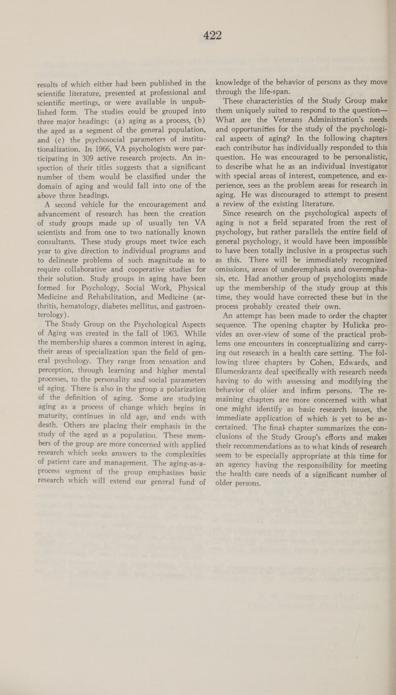results of which either had been published in the scientific literature, presented at professional and scientific meetings, or were available in unpub- lished form. The studies could be grouped into three major headings: (a) aging as a process, (b) the aged as a segment of the general population, and (c) the psychosocial parameters of institu- tionalization. In 1966, VA psychologists were par- ticipating in 309 active research projects. An in- spection of their titles suggests that a significant number of them would be classified under the domain of aging and would fall into one of the above three headings. A second vehicle for the encouragement and advancement of research has been the creation of study groups made up of usually ten VA scientists and from one to two nationally known consultants. These study groups meet twice each year to give direction to individual programs and to delineate problems of such magnitude as to require collaborative and cooperative studies for their solution. Study groups in aging have been formed for Psychology, Social Work, Physical Medicine and Rehabilitation, and Medicine (ar- thritis, hematology, diabetes mellitus, and gastroen- terology). The Study Group on the Psychological Aspects of Aging was created in the fall of 1963. While the membership shares a common interest in aging, their areas of specialization span the field of gen- eral psychology. They range from sensation and perception, through learning and higher mental processes, to the personality and social parameters of aging. There is also in the group a polarization of the definition of aging. Some are studying aging as a process of change which begins in maturity, continues in old age, and ends with death. Others are placing their emphasis in the study of the aged as a population. These mem- bers of the group are more concerned with applied research which seeks answers to the complexities of patient care and management. The aging-as-a- process segment of the group~ emphasizes basic research which will extend our general fund of knowledge of the behavior of persons as they move through the life-span. These characteristics of the Study Group make them uniquely suited to respond to the question— What are the Veterans Administration’s needs cal aspects of aging? In the following chapters each contributor has individually responded to this question. He was encouraged to be personalistic, to describe what he as an individual investigator with special areas of interest, competence, and ex- pm es. aging. He was discouraged to attempt to present a review of the existing literature. Since research on the psychological aspects of aging is not a field separated from the rest of psychology, but rather parallels the entire field of general psychology, it would have been impossible to have been totally inclusive in a prospectus such as this. There will be immediately recognized omissions, areas of underemphasis and overempha- sis, etc. Had another group of psychologists made up the membership of the study group at this time, they would have corrected these but in the process probably created their own. An attempt has been made to order the chapter sequence. The opening chapter by Hulicka pro- lems one encounters in conceptualizing and carry- ing Gut research in a health care setting. The fol- lowing three chapters by Cohen, Edwards, and having to do with assessing and modifying the behavior of older and infirm persons. The re- maining chapters are more concerned with what one might identify as basic research issues, the immediate application of which is yet to be as- certained. The finak chapter summarizes the con- clusions of the Study Group’s efforts and makes seem to be especially appropriate at this time for an agency having the responsibility for meeting the health care needs of a significant number of older persons.