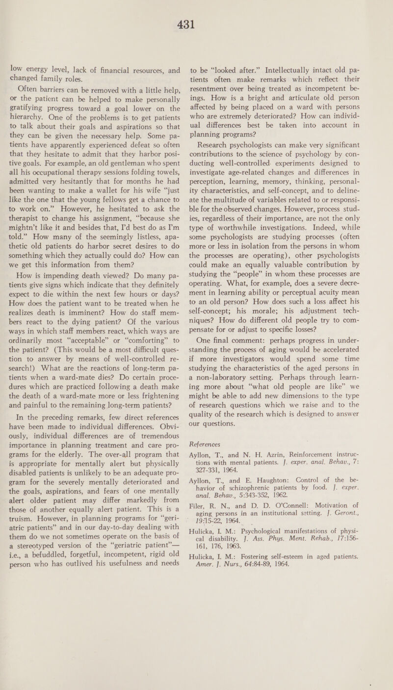 low energy level, lack of financial resources, and changed family roles. Often barriers can be removed with a little help, or the patient can be helped to make personally gratifying progress toward a goal lower on the hierarchy. One of the problems is to get patients to talk about their goals and aspirations so that they can be given the necessary help. Some pa- tients have apparently experienced defeat so often that they hesitate to admit that they harbor posi- tive goals. For example, an old gentleman who spent all his occupational therapy sessions folding towels, admitted very hesitantly that for months he had been wanting to make a wallet for his wife “just like the one that the young fellows get a chance to to work on.” However, he hesitated to ask the therapist to change his assignment, “because she mightn’t like it and besides that, I’'d best do as ’m told.” How many of the seemingly listless, apa- thetic old patients do harbor secret desires to do something which they actually could do? How can we get this information from them? How is impending death viewed? Do many pa- tients give signs which indicate that they definitely expect to die within the next few hours or days? How does the patient want to be treated when he realizes death is imminent? How do staff mem- bers react to the dying patient? Of the various ways in which staff members react, which ways are ordinarily most “acceptable” or “comforting” to the patient? (This would be a most difficult ques- tion to answer by means of well-controlled re- search!) What are the reactions of long-term pa- tients when a ward-mate dies? Do certain proce- dures which are practiced following a death make the death of a ward-mate more or less frightening and painful to the remaining long-term patients? In the preceding remarks, few direct references have been made to individual differences. Obvi- ously, individual differences are of tremendous importance in planning treatment and care pro- grams for the elderly. The over-all program that is appropriate for mentally alert but physically disabled patients is unlikely to be an adequate pro- gram for the severely mentally deteriorated and the goals, aspirations, and fears of one mentally alert older patient may differ markedly from those of another equally alert patient. This is a truism. However, in planning programs for “geri- atric patients” and in our day-to-day dealing with them do we not sometimes operate on the basis of a stereotyped version of the “geriatric patient”— ie., a befuddled, forgetful, incompetent, rigid old person who has outlived his usefulness and needs to be “looked after.” Intellectually intact old pa- tients often make remarks which reflect their resentment over being treated as incompetent be- ings. How is a bright and articulate old person affected by being placed on a ward with persons who are extremely deteriorated? How can individ- ual differences best be taken into account in planning programs? Research psychologists can make very significant contributions to the science of psychology by con- ducting well-controlled. experiments designed to investigate age-related changes and differences in perception, learning, memory, thinking, personal- ity characteristics, and self-concept, and to deline- ate the multitude of variables related to or responsi- ble for the observed changes. However, process stud- ies, regardless of their importance, are not the only type of worthwhile investigations. Indeed, while some psychologists are studying processes (often more or less in isolation from the persons in whom the processes are operating), other psychologists could make an equally valuable contribution by studying the “people” in whom these processes are operating. What, for example, does a severe decre- ment in learning ability or perceptual acuity mean to an old person? How does such a loss affect his self-concept; his morale; his adjustment tech- niques? How do different old people try to com- pensate for or adjust to specific losses? One final comment: perhaps progress in under- standing the process of aging would be accelerated if more investigators would spend some time studying the characteristics of the aged persons in a non-laboratory setting. Perhaps through learn- ing more about “what old people are like” we might be able to add new dimensions to the type of research questions which we raise and to the quality of the research which is designed to answer our questions. References Ayllon, T., and N. H. Azrin, Reinforcement instruc- tions with mental patients. J. exper. anal. Behav., 7: 327-331, 1964. Ayllon, T., and E. Haughton: Control of the be- havior of schizophrenic patients by food. J. exper. anal. Behav., 5:343-352, 1962. Filer, R. N., and D. D. O’Connell: Motivation of aging persons in an institutional setting. J. Geront., 19#15-22, 1964. _ Hulicka, I. M.: Psychological manifestations of physi- cal disability. J. Ass. Phys. Ment. Rehab., 17:156- 161, 176, 1963. Hulicka, I. M.: Fostering self-esteem in aged patients. Amer. J. Nurs., 64:84-89, 1964.