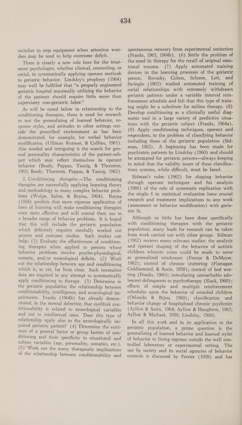 switches to stop equipment when attention wan- ders may be used to help overcome deficit. There is clearly a new role here for the treat- ment psychologist, whether clinical, counseling, or social, in systematically applying operant methods to geriatric behavior. Lindsley’s prophecy (1964) may well be fulfilled that “a properly engineered geriatric hospital maximally utilizing the behavior of the patients should require little more than supervisory non-geriatric labor.” As will be noted below in relationship to the conditioning therapies, there is need for research to test the generalizing of learned behavior, re- sponse styles, and attitudes to other settings out- side the prescribed environment as has been demonstrated, for example, for verbal behavior modification (Ullman Krasner, & Collins, 1961). Also needed and intriguing is the search for gen- eral personality characteristics of the patient-sub- ject which may reflect themselves in operant behavior (Brady, Pappas, Tausig, & Thornton, 1962; Brady, Thornton, Pappas, & Tausig, 1962). 2. Conditioning therapies—The conditioning therapies are successfully applying learning theory and methodology to many complex behavior prob- lems (Wolpe, Salter, & Reyna, 1964). Reyna (1964) predicts that more rigorous application of laws of learning will make conditioning therapies even more effective and will extend their use to a broader range of behavior problems. It is hoped that this will include the geriatric population which definitely requires carefully worked out process and outcome studies. Such studies can help: (1) Evaluate the effectiveness of condition- ing therapies when applied to persons whose behavior problems involve psycho-physiological, somatic, and/or neurological deficits. (2) Work out the relationship between age and conditioning which is, as yet, far from clear. Such normative data are required in any attempt to systematically apply conditioning to therapy. (3) Determine in the geriatric population the relationship between conditionability, intelligence, and neurological im- pairments. Franks (1964b) has already demon- strated, in the mental defective, that eyeblink con- ditionability is related to neurological variables and not to intellectual ones. Does this type of relationship apply also to the neurologically im- paired geriatric patient? (4) Determine the exist- ence of a general factor or group factors of con- ditioning and their specificity to situational and subject variables (age, personality, somatics, etc.). (5)” Work out the many therapeutic implications of- the relationship between conditionability and spontaneous recovery from experimental extinction (Franks, 1963, 1964b). (6) Settle the problem of the need in therapy for the recall of original emo- tional trauma. (7) Apply automated training devices in the learning processes of the geriatric person. Revusky, Cohen, Scherer, Lett, and Swingle (1963) studied automated training of social relationships with extremely withdrawn geriatric patients under a variable interval rein- forcement schedule and felt that this type of train- ing might .be a substitute for milieu therapy. (8) Develop conditioning as a clinically useful diag- nostic tool in a large variety of predictive situa- tions with the geriatric subject (Franks, 1964a). (9) Apply conditioning techniques, operant and respondent, to the problem of classifying behavior including those of the geriatric population (Sid- man, 1962). A beginning has been made for psychiatric patients by Lindsley (1960) and should be attempted for geriatric persons—always keeping in mind that the validity issues of these classifica- tions systems, while difficult, must be faced. Sidman’s rules (1962) for shaping behavior through operant techniques and his analysis (1960) of the role of systematic replication with the single S in statistical evaluation have crucial research and treatment implications to any work (assessment or behavior modification) with geria- trie $s: Although so little has been done specifically with conditioning therapies with the geriatric population, many leads for research can be taken from work carried out with other groups. Sidman (1962) reviews many relevant studies: the analysis and operant shaping of the behavior of autistic children wherein coins could be made to serve as generalized reinforcers (Ferster & DeMeyer, 1962); control of chronic stuttering (Flanagan Goldiamond, & Azrin, 1958); control of bed wet- ting (Franks, 1960); introducing unreachable ado- lescent delinquents to psychotherapy (Slack, 1960); effects of simple and multiple reinforcement schedules upon the behavior of retarded children (Orlando & Bijou, 1960); classification and behavior change of hospitalized chronic psychotics (Ayllon & Azrin, 1964; Ayllon & Haughton, 1962; Ayllon & Michael, 1959; Lindsley, 1960). In all this work and in its application to the geriatric population, a prime question is the generalizing of learned behavior and learned styles of behavior to living regimes outside the well con- trolled laboratory or experimental setting. The use by society and its social agencies of behavior controls is discussed by Ferster (1958) and has