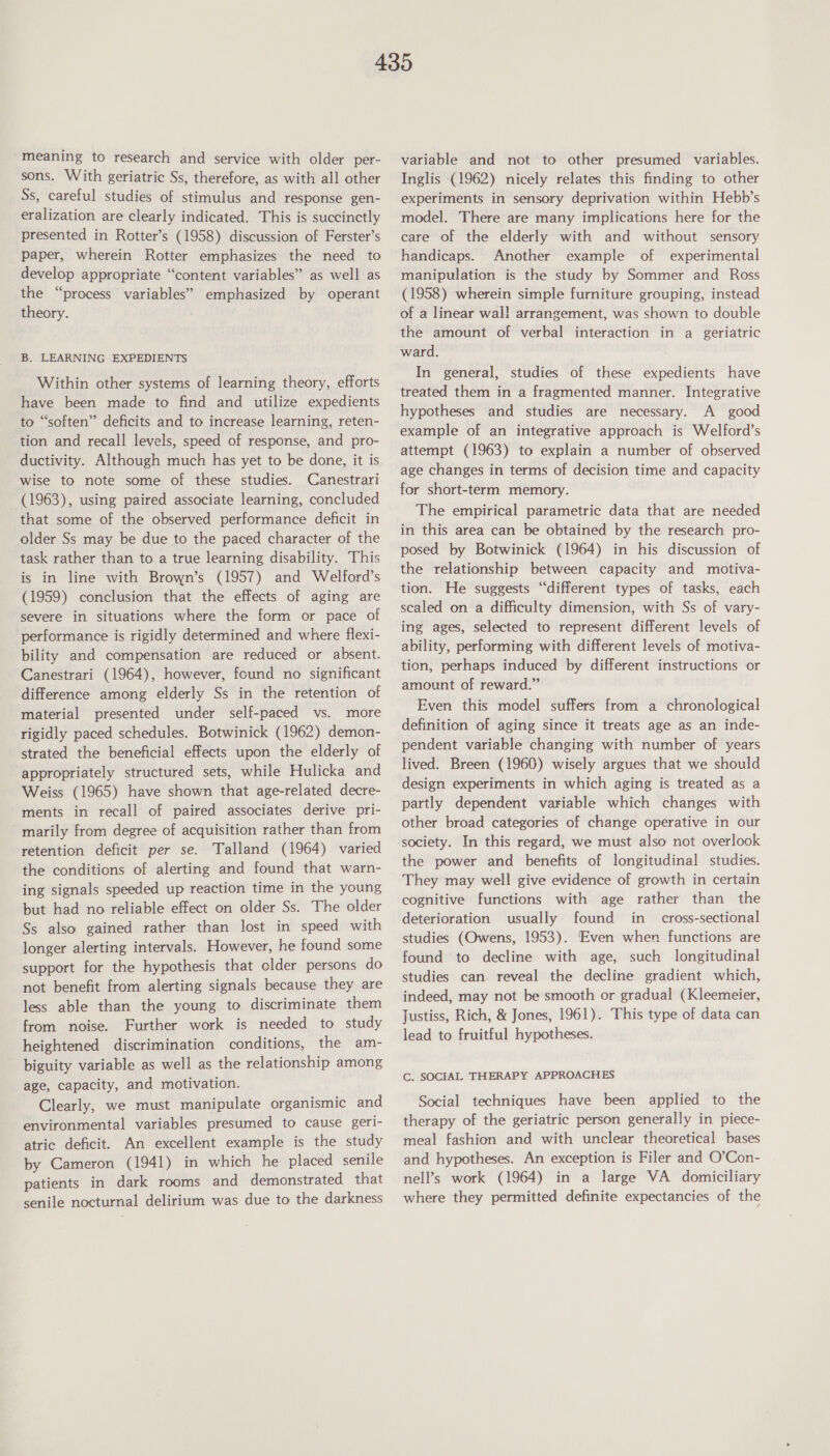 meaning to research and service with older per- sons. With geriatric Ss, therefore, as with all other Ss, careful studies of stimulus and response gen- eralization are clearly indicated. This is succinctly presented in Rotter’s (1958) discussion of Ferster’s paper, wherein Rotter emphasizes the need to develop appropriate “content variables” as well as the “process variables” emphasized by operant theory. B. LEARNING EXPEDIENTS Within other systems of learning theory, efforts have been made to find and utilize expedients to “soften” deficits and to increase learning, reten- tion and recall levels, speed of response, and pro- ductivity. Although much has yet to be done, it is wise to note some of these studies. Canestrari (1963), using paired associate learning, concluded that some of the observed performance deficit in older Ss may be due to the paced character of the task rather than to a true learning disability. This is in line with Brown’s (1957) and Welford’s (1959) conclusion that the effects of aging are severe in situations where the form or pace of performance is rigidly determined and where flexi- bility and compensation are reduced or absent. Canestrari (1964), however, found no significant difference among elderly Ss in the retention of material presented under self-paced vs. more rigidly paced schedules. Botwinick (1962) demon- strated the beneficial effects upon the elderly of appropriately structured sets, while Hulicka and Weiss (1965) have shown that age-related decre- ments in recall of paired associates derive pri- marily from degree of acquisition rather than from retention deficit per se. Talland (1964) varied the conditions of alerting and found that warn- ing signals speeded up reaction time in the young but had no reliable effect on older Ss. The older Ss also gained rather than lost in speed with longer alerting intervals. However, he found some support for the hypothesis that clder persons do not benefit from alerting signals because they are less able than the young to discriminate them from noise. Further work is needed to study heightened discrimination conditions, the am- biguity variable as well as the relationship among age, capacity, and motivation. Clearly, we must manipulate organismic and environmental variables presumed to cause geri- atric deficit. An excellent example is the study by Cameron (1941) in which he placed senile patients in dark rooms and demonstrated that senile nocturnal delirium was due to the darkness variable and not to other presumed variables. Inglis (1962) nicely relates this finding to other experiments in sensory deprivation within Hebb’s model. There are many implications here for the care of the elderly with and without sensory handicaps. Another example of experimental manipulation is the study by Sommer and Ross (1958) wherein simple furniture grouping, instead of a linear wall arrangement, was shown to double the amount of verbal interaction in a geriatric ward. In general, studies of these expedients have treated them in a fragmented manner. Integrative hypotheses and studies are necessary. A good example of an integrative approach is Welford’s attempt (1963) to explain a number of observed age changes in terms of decision time and capacity for short-term memory. The empirical parametric data that are needed in this area can be obtained by the research pro- posed by Botwinick (1964) in his discussion of the relationship between capacity and motiva- tion. He suggests “different types of tasks, each scaled on a difficulty dimension, with Ss of vary- ing ages, selected to represent different levels of ability, performing with different levels of motiva- tion, perhaps induced by different instructions or amount of reward.” Even this model suffers from a chronological definition of aging since it treats age as an inde- pendent variable changing with number of years lived. Breen (1960) wisely argues that we should design experiments in which aging is treated as a partly dependent variable which changes with other broad categories of change operative in our the power and benefits of longitudinal studies. They may well give evidence of growth in certain cognitive functions with age rather than the deterioration usually found in cross-sectional studies (Owens, 1953). Even when functions are found to decline with age, such longitudinal studies can. reveal the decline gradient which, indeed, may not be smooth or gradual (Kleemeier, Justiss, Rich, &amp; Jones, 1961). This type of data can lead to fruitful hypotheses. C. SOCIAL THERAPY APPROACHES Social techniques have been applied to the therapy of the geriatric person generally in piece- meal fashion and with unclear theoretical bases and hypotheses. An exception is Filer and O’Con- nell’s work (1964) in a large VA domiciliary where they permitted definite expectancies of the