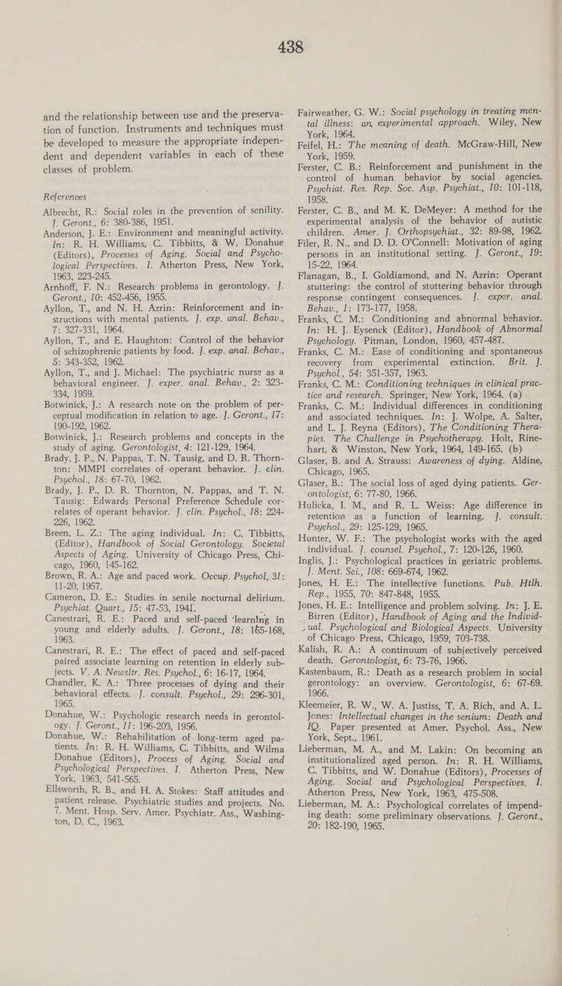 and the relationship between use and the preserva- tion of function. Instruments and techniques must be developed to measure the appropriate indepen- dent and dependent variables in each of these classes of problem. References Albrecht, R.: Social roles in the prevention of senility. ]. Geront., 6: 380-386, 1951. Anderson, J. E.: Environment and meaningful activity. In: R. H. Williams, C. Tibbitts, &amp; W. Donahue (Editors), Processes of Aging. Social and Psycho- logical Perspectives. I. Atherton Press, New York, 1963, 223-245. Arnhoff, F. N.: Research problems in gerontology. J. Geront., 10: 452-456, 1955. Ayllon, T., and N. H. Azrin: Reinforcement and in- structions with mental patients. J. exp. anal. Behav., 7: 327-331, 1964. Ayllon, T., and E. Haughton: Control of the behavior of schizophrenic patients by food. J. exp. anal. Behav., 5: 343-352, 1962. Ayllon, T., and J. Michael: The psychiatric nurse as a behavioral engineer. J. exper. anal. Behav., 2: 323- 334, 1959. Botwinick, J.: A research note on the problem of per- ceptual modification in relation to age. J. Geront., 17: 190-192, 1962. Botwinick, J.: Research problems and concepts in the study of aging. Gerontologist, 4: 121-129, 1964. Brady, J. P., N. Pappas, T. N. Tausig, and D. R. Thorn- ton: MMPI correlates of operant behavior. J. clin. Psychol., 18: 67-70, 1962. Brady, J. P., D. R. Thorton, N. Pappas, and T. N. Tausig: Edwards Personal Preference Schedule cor- relates of operant behavior. J. clin. Psychol., 18: 224- 226, 1962. Breen, L. Z.: The aging individual. In: C. Tibbitts, (Editor), Handbook of Social Gerontology. Societal Aspects of Aging. University of Chicago Press, Chi- cago, 1960, 145-162. Brown, R. A.: Age and paced work. Occup. Psychol, 31: 11-20; 1957, Cameron, D. E.: Studies in senile nocturnal delirium. Psychiat. Quart., 15: 47-53, 1941; 1963. Canestrari, R. E.: The effect of paced and self-paced paired associate learning on retention in elderly sub- jects. V. A. Newsltr. Res. Psychol., 6: 16-17, 1964. Chandler, K. A.: Three processes of dying and their 1 arian effects. J. consult. Psychol., 29: 296-301, Donahue, W.: Psychologic research needs in gerontol- ogy. J. Geront., 11: 196-203, 1956. Donahue, W.: Rehabilitation of long-term aged pa- tients. In: R. H. Williams, C. Tibbitts, and Wilma Donahue (Editors), Process of Aging. Social and Psychological Perspectives. I. Atherton Press, New York, 1963, 541-565. Ellsworth, R. B., and H. A. Stokes: Staff attitudes and patient release. Psychiatric studies and projects. No. 7. Ment. Hosp. Serv. Amer. Psychiatr. Ass., Washing- ton, D. C., 1963. Fairweather, G. W.: Social psychology in treating men- tal illness: an experimental approach. Wiley, New York, 1964. Feifel, H.: The meaning of death. McGraw-Hill, New York, 1959. Ferster, C. B.: Reinforcement and punishment in the control of human behavior by social agencies. Psychiat. Res. Rep. Soc. Asp. Psychiat., 10: 101-118, 1958. Ferster, C. B., and M. K. DeMeyer: A method for the experimental analysis of the behavior of autistic children. Amer. J. Orthopsychiat., 32: 89-98, 1962. Filer, R. N., and D. D. O’Connell: Motivation of aging persons in an institutional setting. J. Geront., 19: 15-22, 1964. Flanagan, B., I. Goldiamond, and N. Azrin: Operant stuttering: the control of stuttering behavior through response contingent consequences. J. exper. anal. Behav., 1: 173-177, 1958. Franks, C. M.: Conditioning and abnormal behavior. In: H. J. Eysenck (Editor), Handbook of Abnormal Psychology. Pitman, London, 1960, 457-487. Franks, C. M.: Ease of conditioning and spontaneous recovery from experimental extinction. Brit. J. Psychol., 54: 351-357, 1963. Franks, C. M.: Conditioning techniques in clinical prac- tice and research. Springer, New York, 1964. (a) Franks, C. M.: Individual differences in conditioning and associated techniques. In: J. Wolpe, A. Salter, and L. J. Reyna (Editors), The Conditioning Thera- pies. The Challenge in Psychotherapy. Holt, Rine- hart, &amp; Winston, New York, 1964, 149-165. (b) Glaser, B. and A. Strauss: Awareness of dying. Aldine, Chicago, 1965. Glaser, B.: The social loss of aged dying patients. Ger- ontologist, 6: 77-80, 1966. Hulicka, I. M., and R. L. Weiss: retention as a function of learning. J. Psychol., 29: 125-129, 1965. Hunter, W. F.: The psychologist works with the aged individual. J. counsel. Psychol., 7: 120-126, 1960. Inglis, J.: Psychological practices in geriatric problems. ]. Ment. Sci., 108: 669-674, 1962. Jones, H. E.: The intellective functions. Rep., 1955, 70: 847-848, 1955. Jones, H. E.: Intelligence and problem solving. In: J. E. Birren (Editor), Handbook of Aging and the Individ- ,ual. Psychological and Biological Aspects. University of Chicago Press, Chicago, 1959, 703-738. Kalish, R. A.: A continuum of subjectively perceived death. Gerontologist, 6: 73-76, 1966. Kastenbaum, R.: Death as a research problem in social ai wee an overview. Gerontologist, 6: 67-69. Kleemeier, R. W., W. A. Justiss, T. A. Rich, and A. L. Jones: Intellectual changes in the senium: Death and IQ. Paper presented at Amer. Psychol. Ass., New York, Sept., 1961. Lieberman, M. A., and M. Lakin: On becoming an institutionalized aged person. In: R. H. Williams, C. Tibbitts, and W. Donahue (Editors), Processes of Aging. Social and Psychological Perspectives. I. Atherton Press, New York, 1963, 475-508. Lieberman, M. A.: Psychological correlates of impend- ing death: some preliminary observations. J. Geront., 20: 182-190, 1965. Age difference in consult. Pub. Htlh.