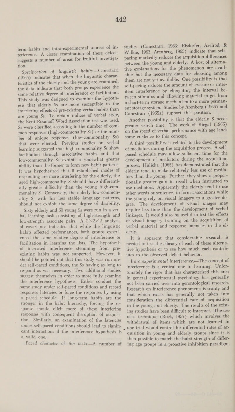 term habits and intra-experimental sources of in- terference. A closer examination of these defects suggests a number of areas for fruitful investiga- tion. Specification of linguistic habits —Canestrari (1966) indicates that when the linguistic charac- teristics of the elderly and the young are examined, the data indicate that both groups experience the same relative degree of interference or facilitation. This study was designed to examine the hypoth- esis that elderly Ss are more susceptible to the interfering effects of pre-existing verbal habits than are young Ss. To obtain indices of verbal style, the Kent-Rosanoff Word Association test was used. Ss were classified according to the number of com- mon responses (high-commonality Ss) or the num- ber of unique responses (low-commonality Ss) that were elicited. Previous studies on verbal learning suggested that high-commonality Ss show facilitation through associative habits and that low-commonality Ss exhibit a somewhat greater ability than the former to form new habit patterns. It was hypothesized that if established modes of responding are more interfering for the elderly, the aged high-commonality S should have differenti- ally greater difficulty than the young high-com- monality S. Conversely, the elderly low-common- ality S, with his less stable language patterns, should not exhibit the same degree of disability. Sixty elderly and 60 young Ss were run in a ver- bal learning task consisting of high-strength and low-strength associate pairs. A 2X2X2_ analysis of covariance indicated that while the linguistic habits affected performances, both groups experi- enced the same relative degree of interference or facilitation in learning the lists. The hypothesis of increased interference stemming from _pre- existing habits was not supported. However, it should be pointed out that this study was run un- der self-paced conditions, the Ss having as long to respond as was necessary. Two additional studies suggest themselves in order to more fully examine the interference hypothesis. Either conduct the same study under self-paced conditions and record responses latencies or force the responses by using a paced schedule. If long-term habits are the stronger in the habit hierarchy, forcing the re- sponse should elicit more of these interfering responses with consequent disruption of acquisi- tion. Similarly, an examination of the latencies under self-paced conditions should lead to signifi- cant interactions if the interference hypothesis is a valid one. Paced character of the tasks—A number of studies (Canestrari, 1963; Eisdorfer, Axelrod, &amp; Wilkie, 1963, Arenberg, 1965) indicate that self- pacing markedly reduces the acquisition differences between the young and elderly. A host of alterna- tive explanations for the phenomenon are avail- able but the necessary data for choosing among them are not yet available. One possibility is that self-pacing reduces the amount of erasure or inter- item interference by elongating the interval be- tween stimulus and allowing material to get from a short-term storage mechanism to a more perman- ent storage system. Studies by Arenberg (1965) and Canestrari (1965a) support this position. Another possibliity is that the elderly S needs greater search time. The work of Riegal (1965) on the speed of verbal performance with age lends some credence to this concept. A third possibility is related to the development of mediators during the acquisition process. A self- paced schedule may allow sufficient time for the development of mediators during the acquisition process. Hulicka (1965) has demonstrated that the elderly tend to make relatively less use of media- tors than the young. Further, they show a propor- tionally greater gain in recall when instructed to use mediators. Apparently the elderly tend to use other words or sentences to form associations while the young rely on visual imagery to a greater de- gree. The development of visual images may require less time than the development of verbal linkages. It would also be useful to test the effects of visual imagery training on the acquisition of verbal material and response latencies in the el- derly. ; It is apparent that considerable research is needed to test the efficacy of each of these alterna- tive hypothesis or to see how much each contrib- utes to the observed deficit behavior. Intra experimental interference —The concept of interference is a central one in learning. Unfor- tunately the rigor that has characterized this area in general experimental psychology has generally not been carried over into gerontological research. Research on interference phenomena is scanty and that which exists has generally not taken into consideration the differential rate of acquisition in the young and elderly. The results of the exist- ing studies have been difficult to interpret. The use of a technique (Rock, 1957) which involves the withdrawal of items which are not learned in quisition in young and elderly groups since it is then possible to match the habit strength of differ- ing age groups in a proactive inhibition paradigm.