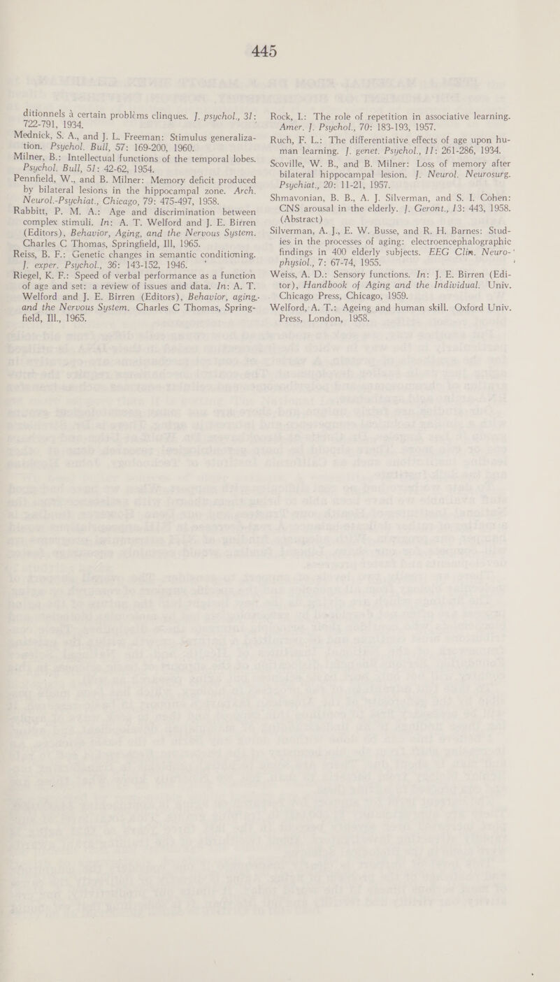 ditionnels 4 certain 722-791, 1934, Mednick, S. A., and J. L. Freeman: Stimulus generaliza- tion. Psychol. Bull, 57: 169-200, 1960. Milner, B.: Intellectual functions of the temporal lobes. Psychol. Bull, 51: 42-62, 1954. Pennfield, W., and B. Milner: Memory deficit produced by bilateral lesions in the hippocampal zone. Arch. Neurol.-Psychiat., Chicago, 79: 475-497, 1958. Rabbitt, P. M. A.: Age and discrimination between complex stimuli. In: A. T. Welford and J. E. Birren (Editors), Behavior, Aging, and the Nervous System. Charles C Thomas, Springfield, Ill, 1965. Reiss, B. F.: Genetic changes in semantic conditioning. i. exper. Psychol. 362° 143-152, 1946. ~~” : Riegel, K. F.: Speed of verbal performance as a function of age and set: a review of issues and data. In: A. T. problems clinques. J. psychol., I; and the Nervous System. Charles C Thomas, Spring- field, Ill., 1965. Rock, I.: The role of repetition in associative learning. Amer. J. Psychol., 70: 183-193, 1957. Ruch, F. L.: The differentiative effects of age upon hu- man learning. J. genet. Psychol., 11: 261-286, 1934. Scoville, W. B., and B. Milner: Loss of memory after bilateral hippocampal lesion. J. Neurol. Neurosurg. Psychiat., 20: 11-21, 1957. Shmavonian, B. B., A. J. Silverman, and S. I. Cohen: CNS arousal in the elderly. J. Geront., 13: 443, 1958. (Abstract) Silverman, A. J., E. W. Busse, and R. H. Barnes: Stud- ies. in the processes of aging: electroencephalographic physiol., 7: 67-74, 1955. Weiss, A. D.: Sensory functions. In: J. E. Birren (Edi- tor), Handbook of Aging and the Individual. Univ. Chicago Press, Chicago, 1959. Welford, A. T.: Ageing and human skill. Oxford Univ. Press, London, 1958. 4
