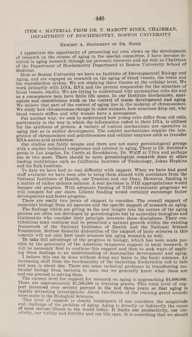 ITEM 4: MATERIAL FROM DR. F. MAROTT SINEX, CHAIRMAN, DEPARTMENT OF BIOCHEMISTRY, BOSTON UNIVERSITY Exuisir A. STATEMENT OF Dr. SINEX I appreciate the opportunity of presenting my own views on the development of research on the causes of aging to the special committee. I have become in- volved in aging research through my personal interests and my role as Chairman of the Department of Biochemistry Department at Boston University School of Medicine. Here at Boston University we have an Institute of Developmental Biology and Aging, and are engaged on research on the aging of blood vessels, the brain and the reproduction system. We are studying these tissues at the cellular level. We work primarily with DNA, RNA and the protein responsible for the structure of blood vessels, elastin. We are trying to understand why mammalian cells die and as a consequence men have finite life spans. In our Institute biochemists, anat- omists and obstetricians work on the control of tissue development and aging. We believe that part of the control of aging lies in the makeup of chromosomes. We study how chromosomes change in older animals, how neurones drop out, why blood vessels stiffen and why women have a menopause. Put another way, we seek to understand how young cells differ from old cells, particularly in the way in which the information coded in their DNA, is utilized for the synthesis of protein. A variety of control mechanisms are operative in aging just as in earlier development. The control mechanisms require the inte- gration of chromosomes and polyribosomes and cellular enzymes such as transfer RNA-amino acid synthetase. Our studies are fairly unique and there are not many gerontological groups with a similar technical competence and interest in aging. There is Dr. Strehler’s group in Los Angeles, Dr. Curtis at Brookhaven, Dr. Wulff at Utica and perhaps one or two more. There should be more gerontological research done at other leading institutions such as California Institute of Technology, Johns Hopkins and the Salk Institute. To date we have had no real difficulty with support. When we have had good staff available we have been able to bring them aboard with assistance from the National Institutes of Health, our Trustees and our Dean. However, funding is a matter of rather delicate balance. A real decrease in NIH appropriations would hamper our program. With adequate funding of NIH extramural programs we will compete for our share. Liberal funding would certainly encourage faster developments and faster progress. There are really two levels of support to consider. The overall support of molecular biology from all agencies and the specific support of research on aging. The findings which are giving us the new insight into the nature of the aging process are often not developed by gerontologists but by molecular biologists and biochemists who consider their principle interests these disciplines. Their con- tributions must continue and be permitted a natural growth within the existing framework of the National Institutes of Health and the National Science Foundation. Serious financial dislocation of the support of basic sciences in this country will not only hurt basic sciences but aging research as well. To take full advantage of the progress in biology, which has been made pos- sible by the generosity of the American taxpayers support in basic research, it will be necessary first to continue this support and then to seek ways of apply- ing these findings to an understanding of mammalian development and aging. I believe this can be done without doing any harm to the basic sciences. An increasing shift from the biochemistry of the bacterium Escherichia coli to rats He! sy Teta ee ta a a some technical problems in transferring mo- ! rom bacteria to man, bu ae ae proceed to solving them. fb we. Senerally. ney, i a e current level for support for research on aging is appr i There are approximately $1,500,000 in training srt This prereset Par ge oe ares! ge ome in the last three years so that aging is ' investigators. 0-thi of | ini — in the Biological eee nro-thinds of he ae 1s level of support is clearly inadequate if one considers the magni ; uate 1f | gnitude empha gh problem of aging. Aging is directly or indirectly the cause nee a Ts ness in the world today. It limits our productivity, our cre- virility and fertility and our life span. It is something that we should