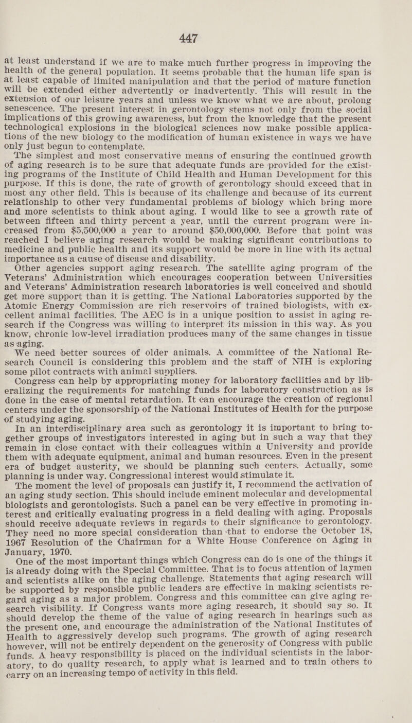 at least understand if we are to make much further progress in improving the health of the general population. It seems probable that the human life span is at least capable of limited manipulation and that the period of mature function will be extended either advertently or inadvertently. This will result in the extension of our leisure years and unless we know what we are about, prolong Senescence. The present interest in gerontology stems not only from the social implications of this growing awareness, but from the knowledge that the present technological explosions in the biological sciences now make possible applica- tions of the new biology to the modification of human existence in ways we have only just begun to contemplate. The simplest and most conservative means of ensuring the continued growth of aging research is to be sure that adequate funds are provided for the exist- ing programs of the Institute of Child Health and Human Development for this purpose. If this is done, the rate of growth of gerontology should exceed that in most any other field. This is because of its challenge and because of its current relationship to other very fundamental problems of biology which bring more and more scientists to think about aging. I would like to see a growth rate of between fifteen and thirty percent a year, until the current program were in- creased from $5,500,000 a year to around $50,000,000. Before that point was reached I believe aging research would be making significant contributions to medicine and public health and its support would be more in line with its actual] importance as a cause of disease and disability. Other agencies support aging research. The satellite aging program of the Veterans’ Administration which encourages cooperation between Universities and Veterans’ Administration research laboratories is well conceived and should get more support than it is getting. The National Laboratories supported by the Atomie Energy Commission are rich reservoirs of trained biologists, with ex- cellent animal facilities. The AEC is in a unique position to assist in aging re- search if the Congress was willing to interpret its mission in this way. As you know, chronic low-level irradiation produces many of the same changes in tissue as aging. We need better sources of older animals. A committee of the National Re- search Council is considering this problem and the staff of NIH is exploring some pilot contracts with animal sunpliers. Congress can help by appropriating money for laboratory facilities and by lib- eralizing the requirements for matching funds for laboratory construction as is done in the case of mental retardation. It can encourage the creation of regional centers under the sponsorship of the National Institutes of Health for the purpose of studying aging. In an interdisciplinary area such as gerontology it is important to bring to- gether groups of investigators interested in aging but in such a way that they remain in close contact with their colleagues within a University and provide them with adequate equipment, animal and human resources. Even in the present era of budget austerity, we should be planning such centers. Actually, some planning is under way. Congressional interest would stimulate it. The moment the level of proposals can justify it, I recommend the activation of an aging study section. This should include eminent molecular and developmental biologists and gerontologists. Such a panel can be very effective in promoting in- terest and critically evaluating progress in a field dealing with aging. Proposals should receive adequate reviews in regards to their significance to gerontology. They need no more special consideration than -that to endorse the October 18, 1967 Resolution of the Chairman for a White House Conference on Aging in January, 1970. . ‘ ; One of the most important things which Congress can do is one of the things it is already doing with the Special Committee. That is to focus attention of laymen and scientists alike on the aging challenge. Statements that aging research will be supported by responsible public leaders are effective in making scientists re- gard aging as a major problem. Congress and this committee can give aging re- search visibility. If Congress wants more aging research, it should say so. It should develop the theme of the value of aging research in hearings such as the present one, and encourage the administration of the National Institutes of Health to aggressively develop such programs. The growth of aging research however, will not be entirely dependent on the generosity of Congress with public funds. A heavy responsibility is placed on the individual scientists in the labor- atory, to do quality research, to apply what is learned and to train others to carry on an increasing tempo of activity in this field.
