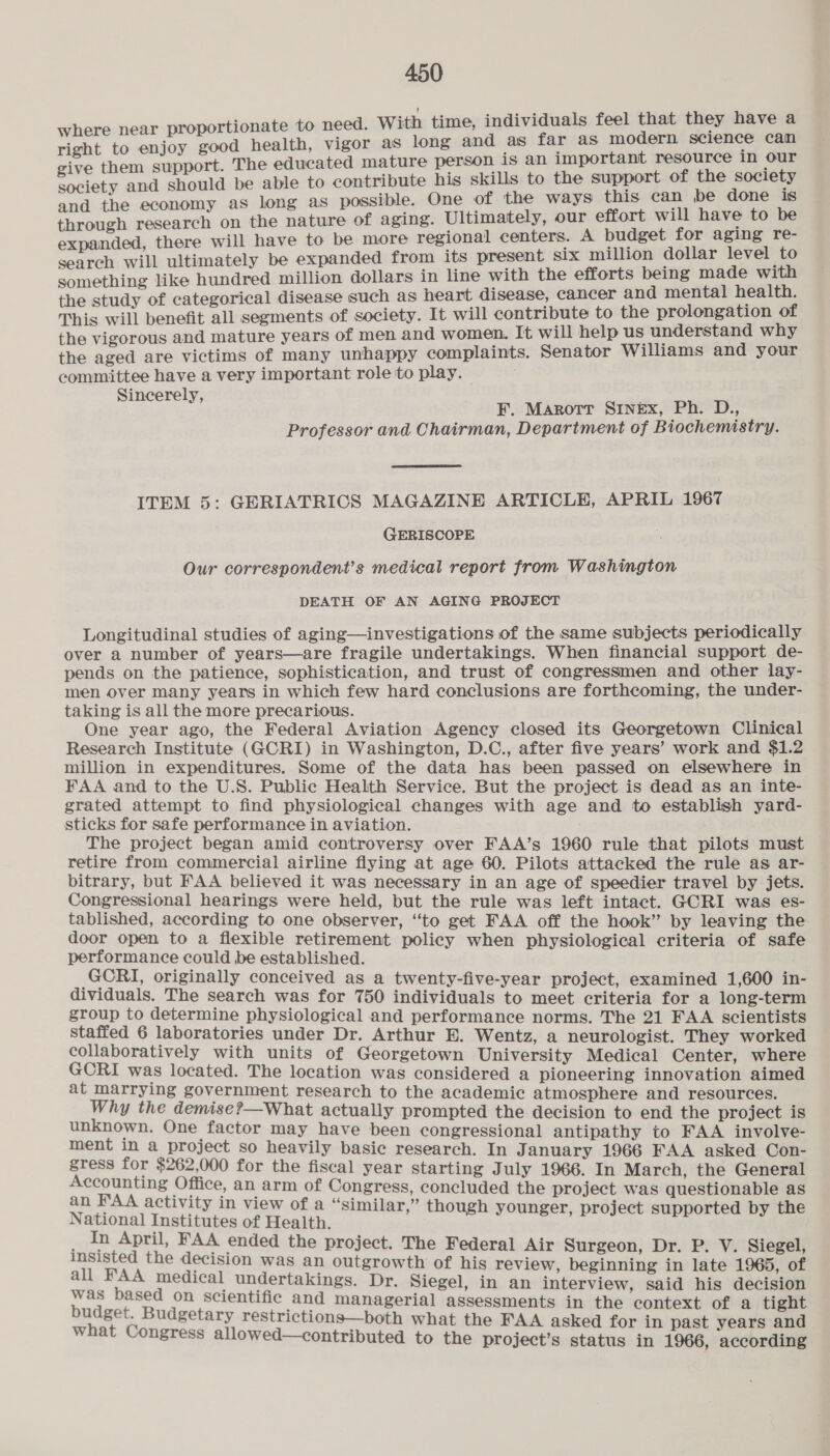 where near proportionate to need. With time, individuals feel that they have a right to enjoy good health, vigor as long and as far as modern science can give them support. The educated mature person 1S an important resource In our society and should be able to contribute his skills to the support of the society and the economy as long as possible. One of the ways this can be done is through research on the nature of aging. Ultimately, our effort will have to be expanded, there will have to be more regional centers. A budget for aging re- search will ultimately be expanded from its present six million dollar level to something like hundred million dollars in line with the efforts being made with the study of categorical disease such as heart disease, cancer and mental health. This will benefit all segments of society. It will contribute to the prolongation of the vigorous and mature years of men and women. It will help us understand why the aged are victims of many unhappy complaints. Senator Williams and your committee have a very important role to play. Sincerely, FE. Marott S1nEx, Ph. D., Professor and Chairman, Department of Biochemistry. ITEM 5: GERIATRICS MAGAZINE ARTICLE, APRIL 1967 GERISCOPE Our correspondent’s medical report from Washington DEATH OF AN AGING PROJECT Longitudinal studies of aging—investigations of the same subjects periodically over a number of years—are fragile undertakings. When financial support de- pends on the patience, sophistication, and trust of congressmen and other lay- men over many years in which few hard conclusions are forthcoming, the under- taking is all the more precarious. One year ago, the Federal Aviation Agency closed its Georgetown Clinical Research Institute (GCRI) in Washington, D.C., after five years’ work and $1.2 million in expenditures. Some of the data has been passed on elsewhere in FAA and to the U.S. Public Health Service. But the project is dead as an inte- grated attempt to find physiological changes with age and to establish yard- sticks for safe performance in aviation. The project began amid controversy over FAA’s 1960 rule that pilots must retire from commercial airline flying at age 60. Pilots attacked the rule as ar- bitrary, but FAA believed it was necessary in an age of speedier travel by jets. Congressional hearings were held, but the rule was left intact. GCRI was es- tablished, according to one observer, “to get FAA off the hook” by leaving the door open to a flexible retirement policy when physiological criteria of safe performance could be established. ; GCRI, originally conceived as a twenty-five-year project, examined 1,600 in dividuals. The search was for 750 individuals to meet criteria for a long-term group to determine physiological and performance norms. The 21 FAA scientists staffed 6 laboratories under Dr. Arthur E. Wentz, a neurologist. They worked collaboratively with units of Georgetown University Medical Center, where GCRI was located. The location was considered a pioneering innovation aimed at marrying government research to the academic atmosphere and resources. Why the demise?—What actually prompted the decision to end the project is unknown. One factor may have been congressional antipathy to FAA involve- ment in a project so heavily basic research. In J anuary 1966 FAA asked Con- 5 pam for $262,000 for the fiscal year starting July 1966. In March, the General Sohne adn beige ee concluded the project was questionable as Notiual Gee Pe Similar,” though younger, project supported by the _ in April, FAA ended the project. The Federal Air Surgeon, Dr. P. V. Siegel, a the decision was an outgrowth of his review, beginning in late 1965, of ote eS ep aa undertakings. Dr. Siegel, in an interview, said his decision ee on scientific and managerial assessments in the context of a tight get. Budgetary restrictions—both what the FAA asked for i t d what Congress all i : anc. teint cee g allowed—contributed to the project’s status in 1966, according
