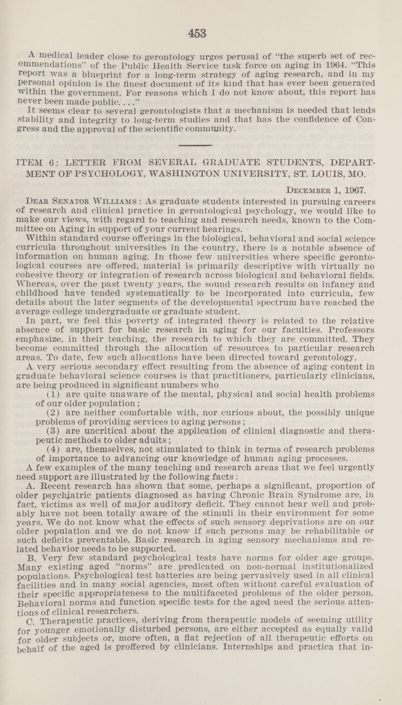 A medical leader close to gerontology urges perusal of ‘the superb set of rec- ommendations” of the Public Health Service task force on aging in 1964. “This report was a blueprint for a long-term strategy of aging research, and in my personal opinion is the finest document of its kind that has ever been generated Within the government. For reasons which I do not know about, this report has never been made public. ...” It seems clear to several gerontologists that a mechanism is needed that lends Stability and integrity to long-term studies and that has the confidence of Con- gress and the approval of the scientific community. ITEM 6: LETTER FROM SEVERAL GRADUATE STUDENTS, DEPART- MENT OF PSYCHOLOGY, WASHINGTON UNIVERSITY, ST. LOUIS, MO. DECEMBER 1, 1967. DEAR SENATOR WILLIAMS: As graduate students interested in pursuing careers of research and clinical practice in gerontological psychology, we would like to make our views, with regard to teaching and research needs, known to the Com- mittee on Aging in support of your current hearings. Within standard course offerings in the biological, behavioral and social science curricula throughout universities in the country, there is a notable absence of information on human aging. In those few universities where specific geronto- logical courses are offered, material is primarily descriptive with virtually no cohesive theory or integration of research across biological and behavioral fields. Whereas, over the past twenty years, the sound research results on infancy and childhood have tended systematically to be incorporated into curricula, few details about the later segments of the developmental spectrum have reached the average college undergraduate or graduate student. In part, we feel this poverty of integrated theory is related to the relative absence of support for basic research in aging for our faculties. Professors emphasize, in their teaching, the research to which they are committed. They become committed through the allocation of resources to particular research areas. To date, few such allocations have been directed toward gerontology. A very serious secondary effect resulting from the absence of aging content in graduate behavioral science courses is that practitioners, particularly clinicians, are being produced in significant numbers who (1) are quite unaware of the mental, physical and social health problems of our older population ; (2) are neither comfortable with, nor curious about, the possibly unique problems of providing services to aging persons; (3) are uncritical about the application of clinical diagnostic and thera- peutic methods to older adults ; (4) are, themselves, not stimulated to think in terms of research problems of importance to advancing our knowledge of human aging processes. A few examples of the many teaching and research areas that we feel urgently need support are illustrated by the following facts: A. Recent research has shown that some, perhaps a significant, proportion of older psychjatric patients diagnosed as having Chronic Brain Syndrome are, in fact, victims as well of major auditory deficit. They cannot hear well and prob- ably have not been totally aware of the stimuli in their environment for some years. We do not know what the effects of such sensory deprivations are on our older population and we do not know if such persons may be rehabilitable or such deficits preventable. Basic research in aging sensory mechanisms and re- lated behavior needs to be supported. B. Very few standard psychological tests have norms for older age groups. Many existing aged “norms” are predicated on non-normal institutionalized populations. Psychological test batteries are being pervasively used in all clinical facilities and in many social agencies, most often without careful evaluation of their specific appropriateness to the multifaceted problems of the older person. Behavioral norms and function specific tests for the aged need the serious atten- tions of clinical researchers. CG. Therapeutic practices, deriving from therapeutic models of seeming utility for younger emotionally disturbed persons, are either accepted as equally valid for older subjects or, more often, a flat rejection of all therapeutic efforts on pehalf of the aged is proffered by clinicians. Internships and practica that in-